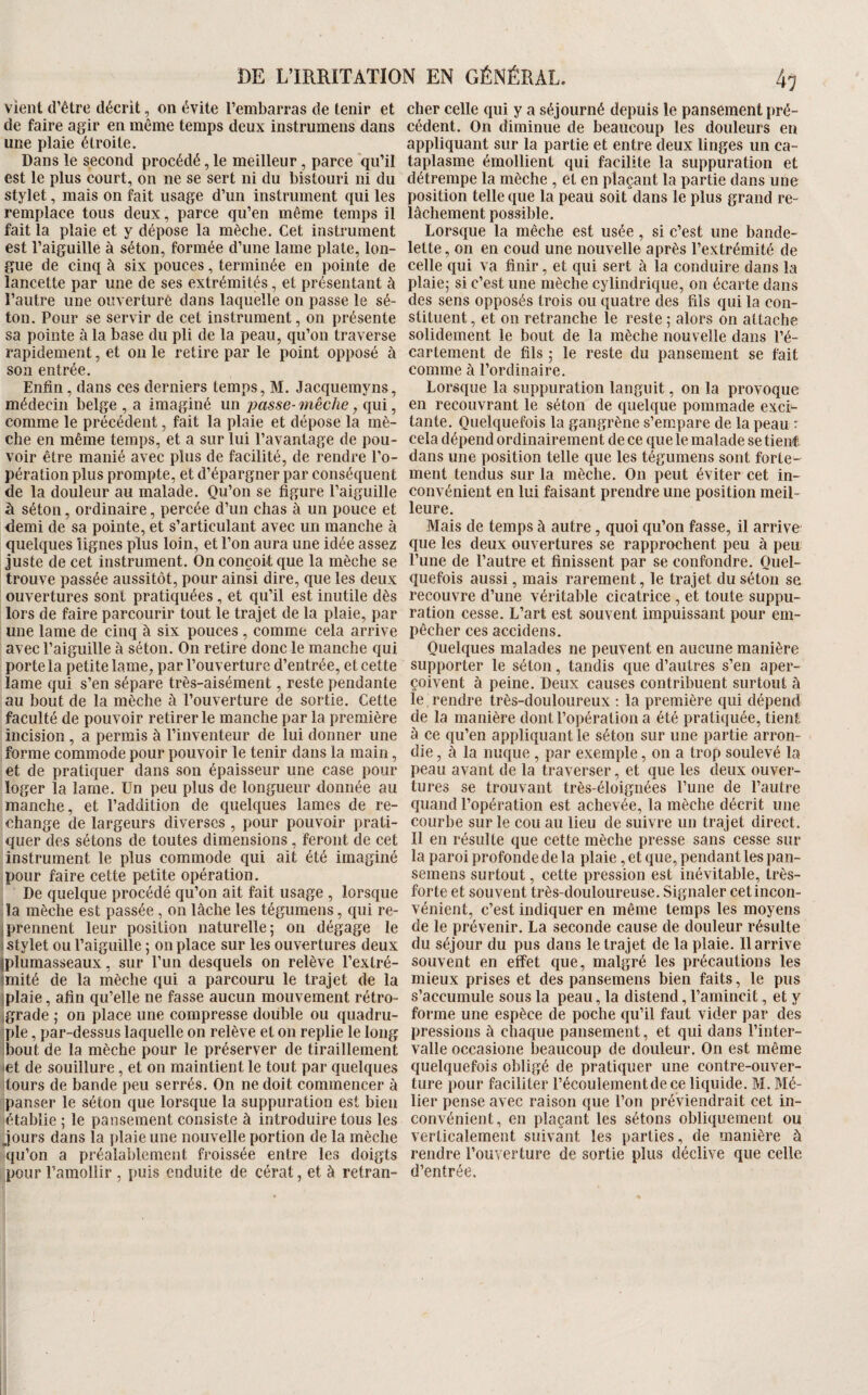 Vient d’être décrit, on évite l’embarras de tenir et de faire agir en même temps deux instrumens dans une plaie étroite. Dans le second procédé, le meilleur, parce qu’il est le plus court, on ne se sert ni du bistouri ni du stylet, mais on fait usage d’un instrument qui les remplace tous deux, parce qu’en même temps il fait la plaie et y dépose la mècbe. Cet instrument est l’aiguille à séton, formée d’une lame plate, lon¬ gue de cinq à six pouces, terminée en pointe de lancette par une de ses extrémités, et présentant à l’autre une onverturê dans laquelle on passe le sé¬ ton. Pour se servir de cet instrument, on présente sa pointe à la base du pli de la peau, qu’on traverse rapidement, et ou le retire par le point opposé à son entrée. Enfin, dans ces derniers temps, M. Jacquemyns, médecin belge , a imaginé un jjasse-mèche, qui, comme le précédent, fait la plaie et dépose la mè¬ che en même temps, et a sur lui l’avantage de pou¬ voir être manié avec plus de facilité, de rendre l’o¬ pération plus prompte, et d’épargner par conséquent de la douleur au malade. Qu’on se figure l’aiguille à séton, ordinaire, percée d’un chas à un pouce et demi de sa pointe, et s’articulant avec un manche à quelques lignes plus loin, et l’on aura une idée assez juste de cet instrument. On conçoit que la mèche se trouve passée aussitôt, pour ainsi dire, que les deux ouvertures sont pratiquées , et qu’il est inutile dès lors de faire parcourir tout le trajet de la plaie, par une lame de cinq à six pouces , comme cela arrive avec l’aiguille à séton. On retire donc le manche qui porte la petite lame, par l’ouverture d’entrée, et cette lame qui s’en sépare très-aisément, reste pendante au bout de la mèche à l’ouverture de sortie. Cette faculté de pouvoir retirer le manche par la première incision , a permis à l’inventeur de lui donner une forme commode pour pouvoir le tenir dans la main, et de pratiquer dans son épaisseur une case pour loger la lame. Un peu plus de longueur donnée au manche, et l’addition de quelques lames de re¬ change de largeurs diverses , pour pouvoir prati¬ quer des sétons de toutes dimensions, feront de cet instrument le plus commode qui ait été imaginé pour faire cette petite opération. De quelque procédé qu’on ait fait usage , lorsque la mèche est passée , on lâche les tégumens, qui re- ; prennent leur position naturelle; on dégage le stylet ou l’aiguille ; on place sur les ouvertures deux iplumasseaux, sur l’un desquels on relève l’exlré- miité de la mèche qui a parcouru le trajet de la iplaie, afin qu’elle ne fasse aucun mouvement rétro- jgrade ; on place une compresse double ou quadru¬ ple , par-dessus laquelle on relève et on replie le long bout de la mèche pour le préserver de tiraillement et de souillure, et on maintient le tout par quelques tours de bande peu serrés. On ne doit commencer à panser le séton que lorsque la suppuration est bien établie ; le pansement consiste à introduire tous les jours dans la plaie une nouvelle portion de la mèche qu’on a préalablement froissée entre les doigts pour l’amollir, puis enduite de cérat, et à retran¬ cher celle qui y a séjourné depuis le pansement pré¬ cédent. On diminue de beaucoup les douleurs eu appliquant sur la partie et entre deux linges un ca¬ taplasme émollient qui facilite la suppuration et détrempe la mèche , et en plaçant la partie dans une position telle que la peau soiLdans le plus grand re¬ lâchement possible. Lorsque la mêcbe est usée, si c’est une bande¬ lette, on en coud une nouvelle après l’extrémité de celle qui va finir, et qui sert à la conduire dans la plaie; si c’est une mèche cylindrique, on écarte dans des sens opposés trois ou quatre des fils qui la con¬ stituent , et on retranche le reste ; alors on attache solidement le bout de la mèche nouvelle dans l’é¬ cartement de fils ; le reste du pansement se fait comme à l’ordinaire. Lorsque la suppuration languit, on la provoque en recouvrant le séton de quelque pommade exci¬ tante. Quelquefois la gangrène s’empare de la peau : cela dépend ordinairement de ce que le malade se tient dans une position telle que les tégumens sont forte¬ ment tendus sur la mèche. On peut éviter cet in¬ convénient en lui faisant prendre une position meil¬ leure. Mais de temps à autre, quoi qu’on fasse, il arrive que les deux ouvertures se rapprochent peu à peu l’une de l’autre et finissent par se confondre. Quel¬ quefois aussi, mais rarement, le trajet du séton se recouvre d’une véritable cicatrice , et toute suppu¬ ration cesse. L’art est souvent impuissant pour em¬ pêcher ces accidens. Quelques malades ne peuvent en aucune manière supporter le séton, tandis que d’autres s’en aper¬ çoivent à peine. Deux causes contribuent surtout à le rendre très-douloureux ; la première qui dépend de la manière dont l’opération a été pratiquée, tient à ce qu’en appliquant le séton sur une partie arron¬ die , à la nuque , par exemple, on a trop soulevé la peau avant de la traverser, et que les deux ouver¬ tures se trouvant très-éloignées l’une de l’autre quand l’opération est achevée, la mèche décrit une courbe sur le cou au lieu de suivre un trajet direct. Il en résulte que cette mèche presse sans cesse sur la paroi profonde de la plaie, et que, pendant les pan- semens surtout, cette pression est inévitable, très- forte et souvent très-douloureuse. Signaler cet incon¬ vénient, c’est indiquer en même temps les moyens de le prévenir. La seconde cause de douleur résulte du séjour du pus dans le trajet de la plaie. 11 arrive souvent en effet que, malgré les précautions les mieux prises et des pansemens bien faits, le pus s’accumule sous la peau, la distend, l’amincit, et y forme une espèce de poche qu’il faut vider par des pressions à chaque pansement, et qui dans l’inter¬ valle occasione beaucoup de douleur. On est même quelquefois obligé de pratiquer une contre-ouver¬ ture pour faciliter l’écoulement de ce liquide. M. Mé¬ fier pense avec raison que l’on préviendrait cet in¬ convénient, en plaçant les sétons obliquement ou verticalement suivant les parties, de manière à rendre l’ouverture de sortie plus déclive que celle d’entrée.