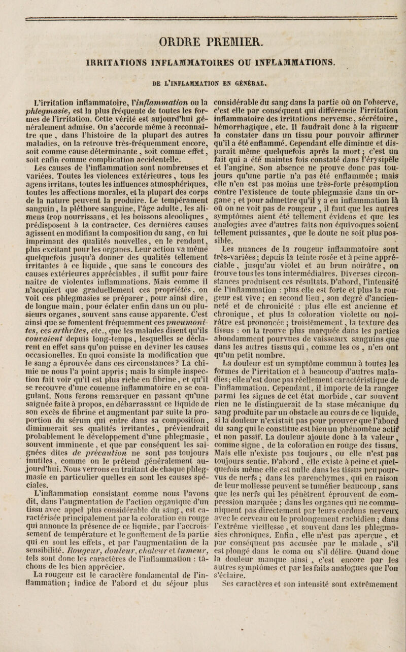 ORDRE PREMIER. IRRITATIONS INFLAMMATOIRES OU INFLAMMATIONS. DE l’inflammation EN GÉNÉRAL. L’irritation inflammatoire, Vinflammation ou la phlegmasie, est la plus fréquente de toutes les for¬ mes de l’irritation. Cette vérité est aujourd’hui gé¬ néralement admise. On s’accorde même à reconnaî¬ tre que , dans l’iiistoire de la plupart des autres maladies, on la retrouve très-fréquemment encore, soit comme cause déterminante , soit comme effet, soit enfin comme complication accidentelle. Les causes de l’inflammation sont nombreuses et variées. Toutes les violences extérieures, tous les agens irritans, toutes les influences atmosphériques, toutes les affections morales, et la plupart des corps de la nature peuvent la produire. Le tempérament sanguin, la pléthore sanguine, l’âge adulte, les ali- mens trop nourrissans, et les boissons alcooliques, prédisposent à la contracter. Ces dernières causes agissent en modifiant la composition du sang, en lui imprimant des qualités nouvelles, en le rendant, plus excitant pour les organes. Leur action va même quelquefois jusqu’à donner des qualités tellement irritantes à ce liquide, que sans le concours des causes extérieures appréciables , il suffit pour faire naître de violentes inflammations. Mais comme il n’acquiert que graduellement ces propriétés, on voit ces phlegmasies se préparer, pour ainsi dire, de longue main, pour éclater enfin dans un ou plu¬ sieurs organes, souvent sans cause apparente. C’est ainsi que se fomentent fréquemment ces pneumoni- tes, ces arthrites, etc., que les malades disent qu’ils couvaient depuis long-temps, lesquelles se décla¬ rent en effet sans qu’on puisse en deviner les causes occasionelles. En quoi consiste la modification que le sang a éprouvée dans ces circonstances ? La chi¬ mie ne nous l’a point appris ; mais la simple inspec¬ tion fait voir qu’il est plus riche en fibrine, et qu’il se recouvre d’une couenne inflammatoire en se coa¬ gulant. Nous ferons remarquer en passant qu’une saignée faite à propos, en débarrassant ce liquide de son excès de fibrine et augmentant par suite la pro¬ portion du sérum qui entre dans sa composition, diminuerait ses qualités irritantes, préviendrait probablement le développement d’une phlegmasie, souvent imminente, et que par conséquent les sai¬ gnées dites de précaution ne sont pas toujours inutiles, comme on le prétend généralement au¬ jourd’hui. Nous verrons en traitant de chaque phleg¬ masie en particulier quelles en sont les causes spé¬ ciales. L’inflammation consistant comme nous l’avons dit, dans l’augmentation de l’action organique d’un tissu avec appel plus considérable du sàng, est ca¬ ractérisée principalement parla coloration en rouge qui annonce la présence de ce liquide, par l’accrois¬ sement de température et le gonflement de la partie qui en sont les effets, et par l’augmentation de la sensibilité. Rougeur, douleur^ chaleur et tumeur, tels sont donc les caractères de l’inflammation : tâ¬ chons de les bien apprécier. La rougeur est le caractère fondamental de l’in¬ flammation ; indice de l’abord et du séjour plus considérable du sang dans la partie où on l’observe, c’est elle par conséquent qui différencie l’irritation inflammatoire des irritations nerveuse, sécrétoire, hémorrhagique, etc. Il faudrait donc à la rigueur la constater dans un tissu pour pouvoir affirmer qu’il a été enflammé. Cependant elle diminue et dis¬ paraît même quelquefois après la mort ; c’est un fait qui a été maintes fois constaté dans l’érysipèle et l’angine. Son absence ne prouve donc pas tou¬ jours qu’une partie n’a pas été enflammée ; mais elle n’en est pas moins une très-forte présomption contre l’existence de toute phlegmasie dans un or¬ gane ; et pour admettre qu’il y a eu inflammation là où on ne voit pas de rougeur , il faut que les autres symptômes aient été tellement évidens et que les analogies avec d’autres faits non équivoques soient tellement puissantes, que le doute ne soit plus pos¬ sible. Les nuances de la rougeur inflammatoire sont très-variées ; depuis la teinte rosée et à peine appré¬ ciable , jusqu’au violet et au brun noirâtre, on trouve tous les tons intermédiaires. Diverses circon¬ stances produisent ces résultats. D’abord, l’intensité de l’inflammation : plus elle est forte et plus la rou¬ geur est vive ; en second lieu , son degré d’ancien¬ neté et de chronicité : plus elle est ancienne et chronique, et plus la coloration violette ou noi¬ râtre est prononcée ; troisièmement, la texture des tissus : on la trouve plus marquée dans les parties ; abondamment pourvues de vaisseaux sanguins que dans les autres tissus qui, comme les os , n’en ont qu’un petit nombre. La douleur est un symptôme commun à toutes les formes de l’irritation et à beaucoup d’autres mala¬ dies ; elle n’est donc pas réellement caractéristique de rinflammation. Cependant, il importe de la ranger parmi les signes de cet état morbide , car souvent ! rien ne le distinguerait de la stase mécanique du . sang produite par un obstacle au cours de ce liquide, , si la douleur n’existait pas pour prouver que l’abord du sang qui le constitue est bien un phénomène actif et non passif. La douleur ajoute donc à la valeur, comme signe, de la coloration en rouge des tissus. Mais elle n’existe pas toujours, ou elle n’est pas toujours sentie. D’abord , elle existe à peine et quel¬ quefois même elle est nulle dans les tissus peu pour¬ vus de nerfs ; dans les parenchymes, qui en raison de leur mollesse peuvent se tuméfier beaucoup, sans que les nerfs qui les pénètrent éprouvent de com¬ pression marquée 5 dans les organes qui ne commu¬ niquent pas directement par leurs cordons nerveux avec le cerveau ou le prolongement rachidien ; dans l’extrême vieillesse , et souvent dans les phlegma¬ sies chroniques. Enfin, elle n’est pas aperçue, et par conséquent pas accusée par le malade , s’il ! est plongé dans le coma ou s’il délire. Quand donc la douleur manque ainsi , c’est encore par les ; autres symptômes et par les faits analogues que l’on s’éclaire. Ses caractères et son intensité sont extrêmement