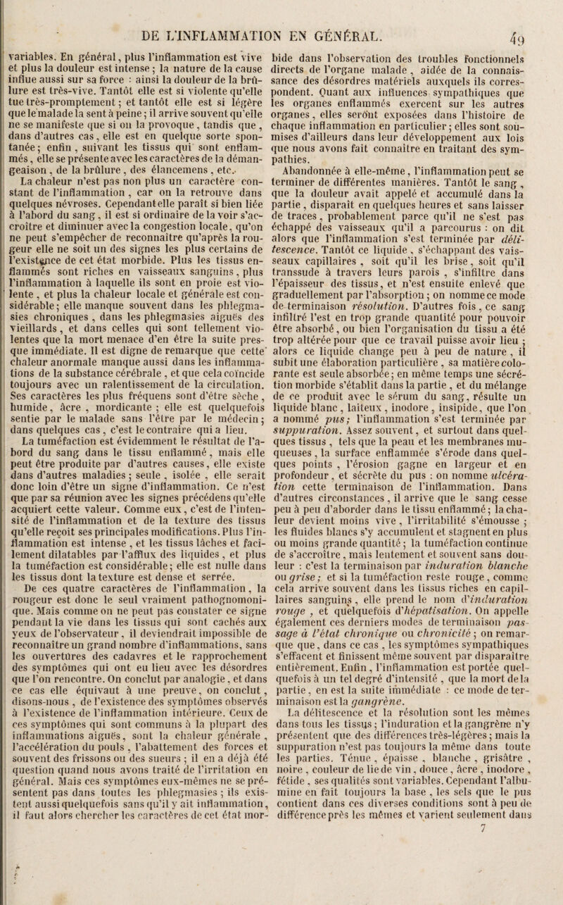 variables. En général, plus l’inflammation est vive et plus la douleur est intense ; la nature de la cause influe aussi sur sa force : ainsi la douleur de la brû¬ lure est très-vive. Tantôt elle est si violente qu’elle tue très-promptement ; et tantôt elle est si légère que le'malade la sent à peine ; il arrive souvent qu’elle ne se manifeste que si ou la provoque, tandis que , dans d’autres cas, elle est en quelque sorte spon¬ tanée ; enfin , suivant les tissus qui sont enflam¬ més , elle se présente avec les caractères de la déman¬ geaison , de la brûlure, des élancemens , etc.- La chaleur n’est pas non plus un caractère con- * stant de l’inflammation , car on la retrouve dans quelques névroses. Cependantelle paraît si bien liée à l’abord du sang, il est si ordinaire de la voir s’ac¬ croître et diminuer avec la congestion locale, qu’on ne peut s’empêcher de reconnaître qu’après la rou¬ geur elle ne soit un des signes les plus certains de l’existçpce de cet état morbide. Plus les tissus en¬ flammés sont riches en vaisseaux sanguins, plus l’inflammation à laquelle ils sont en proie est vio- ’ lente , et plus la chaleur locale et générale est con¬ sidérable; elle manque souvent dans les phlegma- 1 sies chroniques , dans les phlegmasies aiguës des vieillards, et dans celles qui sont tellement vio¬ lentes que la mort menace d’en être la suite pres¬ que immédiate. Il est digne de remarque que cette' chaleur anormale manque aussi dans les inflamma¬ tions de la substance cérébrale , et que cela coïncide toujours avec un ralentissement de la circulation. Ses caractères les plus fréquens sont d’être sèche, humide, âcre , mordicante ; elle est quelquefois sentie par le malade sans l’être par le médecin; dans quelques cas, c’est le contraire quia lieu. ’ La tuméfaction est évidemment le résultat de l’a- î bord du sang dans le tissu enflammé, mais elle peut être produite par d’autres causes, elle existe dans d’autres maladies ; seule , isolée , elle serait donc loin d’être un signe d’inflammation. Ce n’est 1 que par sa réunion avec les signes précédons qu’elle I acquiert cette valeur. Comme eux, c’est de l’inlen- ; sité de l’inflammation et de la texture des tissus î qu’elle reçoit ses principales modifications. Plus l’in- 1 flammation est intense , et les tissus lâches et faci- i lement dilatables par l’afflux des liquides , et plus : la tuméfaction est considérable ; elle est nulle dans j les tissus dont la texture est dense et serrée. , De ces quatre caractères de l’inflammation, la rougeur est donc le seul vraiment pathognomoni- ' que. Mais comme on ne peut pas constater ce signe pendant la vie dans les tissus qui sont cachés aux ! yeux de l’observateur, il deviendrait impossible de I reconnaître un grand nombre d’inflammations, sans i les ouvertures des cadavres et le rapprochement ! des symptômes qui ont eu lieu avec les désordres : que l’on rencontre. On conclut par analogie, et dans : ce cas elle équivaut à une preuve, on conclut, ' disons-nous , de l’existence des 8ympiôm.es observés à l’existence de l’inflammation intérieure. Ceux de ces symptômes qui sont communs à la plupart des inflammations aiguës, sont la chaleur générale , l’accélération du pouls , l’abattement des forces et souvent des frissons ou des sueurs ; il en a déjà été I question quand nous avons traité de l’irritation en général. Mais ces symptômes eux-mêmes ne se pré¬ sentent pas dans toutes les phlegmasies ; ils exis¬ tent aussi quelquefois sans qu’il y ait inflammation, il faut alors chercher les caractères de cet état mor¬ bide dans l’observation des troubles Fonctionnels directs de l’organe malade, aidée de la connais¬ sance des désordres matériels auxquels ils corres¬ pondent. Quant aux influences sympathiques que les organes enflammés exercent sur les autres organes, elles seront exposées dans l’histoire de chaque inflammation en particulier ; elles sont sou¬ mises d’ailleurs dans leur développement aux lois que nous avons fait connaître en traitant des sym¬ pathies. Abandonnée à elle-même, l’inflammation peut se terminer de différentes manières. Tantôt le sang , que la douleur avait appelé et accumulé dans la partie , disparaît en quelques heures et sans laisser de traces, probablement parce qu’il ne s’est pas échappé des vaisseaux qu’il a parcourus : on dit alors que l’inflammation s’est terminée par déli¬ tescence. Tantôt ce liquide , s’échappant des vais¬ seaux capillaires , soit qu’il les brise, soit qu’il transsude à travers leurs parois , s’infiltre dans l’épaisseur des tissus, et n’est ensuite enlevé que graduellement par l’absorption ; on nomme ce mode de terminaison résolution. D’autres fois, ce sang infiltré l’est en trop grande quantité pour pouvoir être absorbé, ou bien l’organisation du tissu a été trop altérée pour que ce travail puisse avoir lieu : alors ce liquide change peu à peu de nature , il subit une élaboration particulière , sa matière colo¬ rante est seule absorbée; en même temps une sécré¬ tion morbide s’établit dans la partie , et du mélange de ce produit avec le sérum du sang, résulte un liquide blane , laiteux , inodore , insipide, que l’on a nommé pus; l’inflammation s’est terminée par suppuration. Assez souvent, et surtout dans quel¬ ques tissus , tels que la peau et les membranes mu¬ queuses , la surface enflammée s’érode dans quel¬ ques points , l’érosion gagne en largeur et en profondeur, et sécrète du pus : on nomme ulcéra¬ tion cette terminaison de l’inflammation. Dans d’autres circonstances , il arrive que le sang cesse peu à peu d’aborder dans le tissu enflammé ; la cha¬ leur devient moins vive, l’irritabilité s’émousse ; les fluides blancs s’y accumulent et stagnent en plus ou moins grande quantité ; la tuméfaction continue de s’accroître, mais lentement et souvent sans dou¬ leur ; c’est la terminaison par induration blanche ou grise ; et si la tuméfaction reste rouge , comme cela arrive souvent dans les tissus riches en capil¬ laires sanguins, elle prend le nom iVinduration rouge , et quelquefois dihépatisation. On appelle également ces derniers modes de terminaison pas¬ sage à l’état chronique ou chronicité ; on remar¬ que que, dans ce cas , les symptômes sympathiques s’effacent et finissent même souvent par disparaître entièrement. Enfin, l’inflammation est portée quel¬ quefois à un tel degré d’intensité , que la mort delà partie, en est la suite immédiate : ce mode de ter¬ minaison est la gangrène. La délitescence et la résolution sont les mêmes dans tous les tissus; l’induration et la gangrène n’y présentent que des différences très-légères ; mais la suppuration n’est pas toujours la même dans toute les parties. Ténue , épaisse , blanche , grisâtre , noire , couleur de lie de vin, douce , âcre , inodore , fétide , ses qualités sont variables. Cependant l’albu¬ mine en fait toujours la base , les sels que le pus contient dans ces diverses conditions .sont à peu de différence près les mêmes et varient seulement dans 7