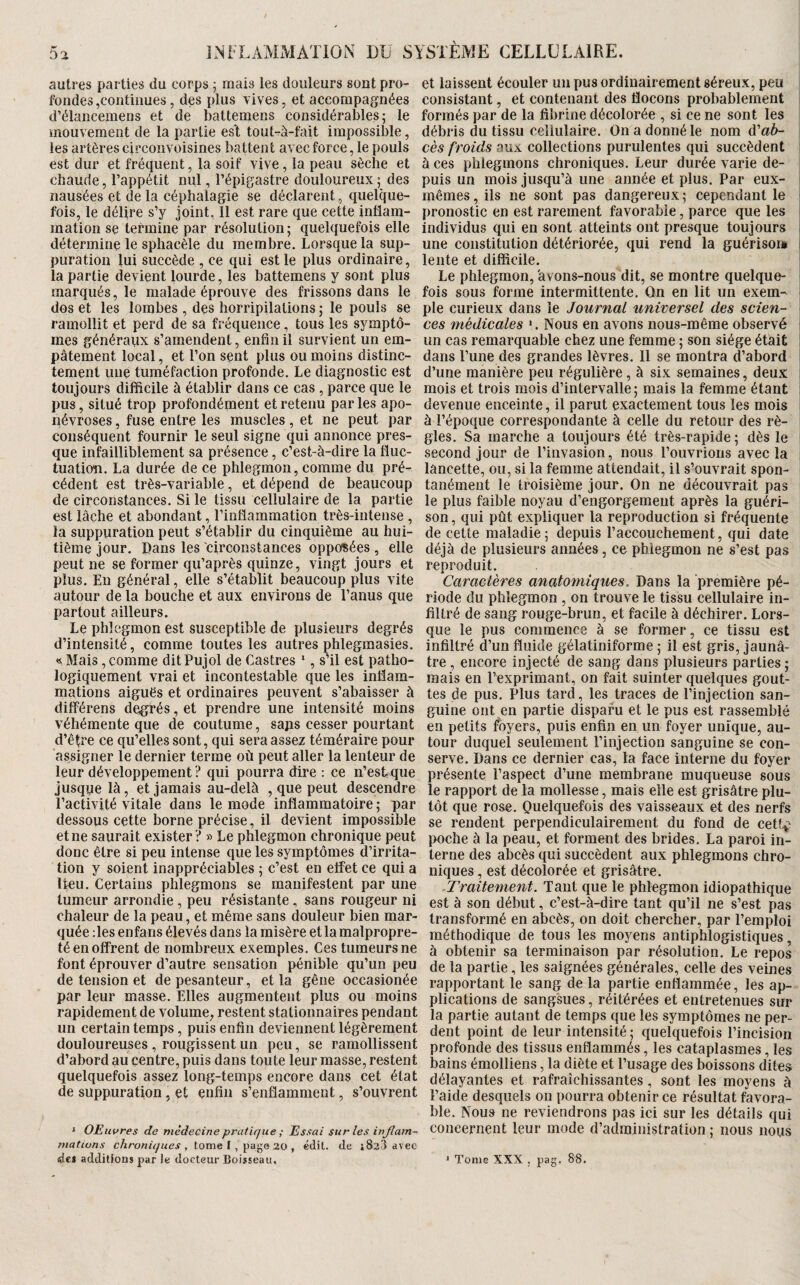 autres parties du corps ; mais les douleurs sont pro¬ fondes,continues, des plus vives, et accompagnées d’élancemens et de battemens considérables; le mouvement de la partie es‘t tout-à-fait impossible, les artères circoiivoisines batten t avec force, le pouls est dur et fréquent, la soif vive, la peau sèche et chaude, l’appétit nul, l’épigastre douloureux ; des nausées et de la céphalagie se déclarent, quelque¬ fois, le délire s’y joint, Il est rare que cette inflam¬ mation se termine par résolution; quelquefois elle détermine le spliacèle du membre. Lorsque la sup¬ puration lui succède , ce qui est le plus ordinaire, la partie devient lourde, les battemens y sont plus marqués, le malade éprouve des frissons dans le dos et les lombes , des horripilations ; le pouls se ramollit et perd de sa fréquence, tous les symptô¬ mes généraux s’amendent, enflnil survient un em¬ pâtement local, et l’on sent plus ou moins distinc¬ tement une tuméfaction profonde. Le diagnostic est toujours difficile à établir dans ce cas, parce que le pus, situé trop profondément et retenu parles apo¬ névroses , fuse entre les muscles, et ne peut par conséquent fournir le seul signe qui annonce pres¬ que infailliblement sa présence, c’est-à-dire la fluc¬ tuation. La durée de ce phlegmon, comme du pré¬ cédent est très-variable, et dépend de beaucoup de circonstances. Si le tissu cellulaire de la partie est lâche et abondant, l’inflammation très-intense , la suppuration peut s’établir du cinquième au hui¬ tième jour, flans les circonstances opposées, elle peut ne se former qu’après quinze, vingt jours et plus. En général, elle s’établit beaucoup plus vite autour de la bouche et aux environs de l’anus que partout ailleurs. Le phlegmon est susceptible de plusieurs degrés d’intensité, comme toutes les autres phlegmasies. « Mais, comme ditPujol de Castres ‘, sHl est patho¬ logiquement vrai et incontestable que les inflam¬ mations aiguës et ordinaires peuvent s’abaisser à dilférens degrés, et prendre une intensité moins véhémente que de coutume, saps cesser pourtant d’être ce qu’elles sont, qui sera assez téméraire pour assigner le dernier terme où peut aller la lenteur de leur développement ? qui pourra dire : ce n’est que jusque là, et jamais au-delà , que peut descendre l’activité vitale dans le mode inflammatoire ; par dessous cette borne précise, il devient impossible et ne saurait exister ? » Le phlegmon chronique peut donc être si peu intense que les symptômes d’irrita¬ tion y soient inappréciables ; c’est en effet ce qui a lieu. Certains phlegmons se manifestent par une tumeur arrondie, peu résistante, sans rougeur ni chaleur de la peau, et même sans douleur bien mar¬ quée :les enfans élevés dans la misère et la malpropre¬ té en offrent de nombreux exemples. Ces tumeurs ne font éprouver d’autre sensation pénible qu’un peu de tension et de pesanteur, et la gêne occasionée par leur masse. Elles augmentent plus ou moins rapidement de volume, restent stationnaires pendant un certain temps, puis enfin deviennent légèrement douloureuses , rougissent un peu, se ramollissent d’abord au centre, puis dans toute leur masse, restent quelquefois assez long-temps encore dans cet état de suppuration, et enfin s’enflamment, s’ouvrent ‘ OEuvres de médecine pratique ; Essai sur les injlam- mativns chroniques , tome I, page 20 , édit, de i823 avec de* additions par Je docteur Boisseau. et laissent écouler un pus ordinairement séreux, peu consistant, et contenant des flocons probablement formés par de la fibrine décolorée , si ce ne sont les débris du tissu cellulaire. On a donné le nom à'ab- cès froids aux collections purulentes qui succèdent à ces phlegmons chroniques. Leur durée varie de¬ puis un mois jusqu’à une année et plus. Par eux- mêmes, ils ne sont pas dangereux; cependant le pronostic en est rarement favorable, parce que les Individus qui en sont atteints ont presque toujours une constitution détériorée, qui rend la guériso» lente et difficile. Le phlegmon, avons-nous dit, se montre quelque¬ fois sous forme intermittente. Qn en lit un exem¬ ple curieux dans le Journal tiniversel des scien¬ ces médicales ». Nous en avons nous-même observé un cas remarquable chez une femme ; son siège étàit dans l’une des grandes lèvres. Il se montra d’abord d’une manière peu régulière, à six semaines, deux mois et trois mois d’intervalle; mais la femme étant devenue enceinte, il parut exactement tous les mois à l’époque correspondante à celle du retour des rè¬ gles. Sa marche a toujours été très-rapide; dès le second jour de l’invasion, nous l’ouvrions avec la lancette, ou, si la femme attendait, il s’ouvrait spon¬ tanément le troisième jour. On ne découvrait pas le plus faible noyau d’engorgement après la guéri¬ son , qui pût expliquer la reproduction si fréquente de cette maladie; depuis l’accouchement, qui date déjà de plusieurs années, ce phlegmon ne s’est pas reproduit. Caractères anatomiques. Dans la première pé¬ riode du phlegmon , on trouve le tissu cellulaire in¬ filtré de sang rouge-brun, et facile à déchirer. Lors¬ que le pus commence à se former, ce tissu est infiltré d’un fluide gélatiniforme ; il est gris, jaunâ¬ tre , encore injecté de sang dans plusieurs parties ; mais en l’exprimant, on fait suinter quelques gout¬ tes de pus. Plus tard, les traces de l’injection san¬ guine ont en partie disparu et le pus est rassemblé en petits foyers, puis enfin en un foyer unique, au¬ tour duquel seulement l’injection sanguine se con¬ serve. Dans ce dernier cas, la face interne du foyer présente l’aspect d’une membrane muqueuse sous le rapport de la mollesse, mais elle est grisâtre plu¬ tôt que rose. Quelquefois des vaisseaux et des nerfs se rendent perpendiculairement du fond de cetf.p poche à la peau, et forment des brides. La paroi in¬ terne des abcès qui succèdent aux phlegmons chro¬ niques , est décolorée et grisâtre. Traitement. Tant que le phlegmon idiopathique est à son début, c’est-à-dire tant qu’il ne s’est pas transformé en abcès, on doit chercher, par l’emploi méthodique de tous les moyens antiphlogistiques, à obtenir sa terminaison par résolution. Le repos de la partie, les saignées générales, celle des veines rapportant le sang de la partie enflammée, les ap¬ plications de sangsues, référées et entretenues sur la partie autant de temps que les symptômes ne per¬ dent point de leur intensité ; quelquefois l’incision profonde des tissus enflammés, les cataplasmes, les bains émolliens, la diète et l’usage des boissons dites délayantes et rafraîchissantes, sont les moyens à l’aide desquels on pourra obtenir ce résultat favora¬ ble. Nous ne reviendrons pas ici sur les détails qui concernent leur mode d’administration ; nous nous ' Tome XXX , pag. 88.