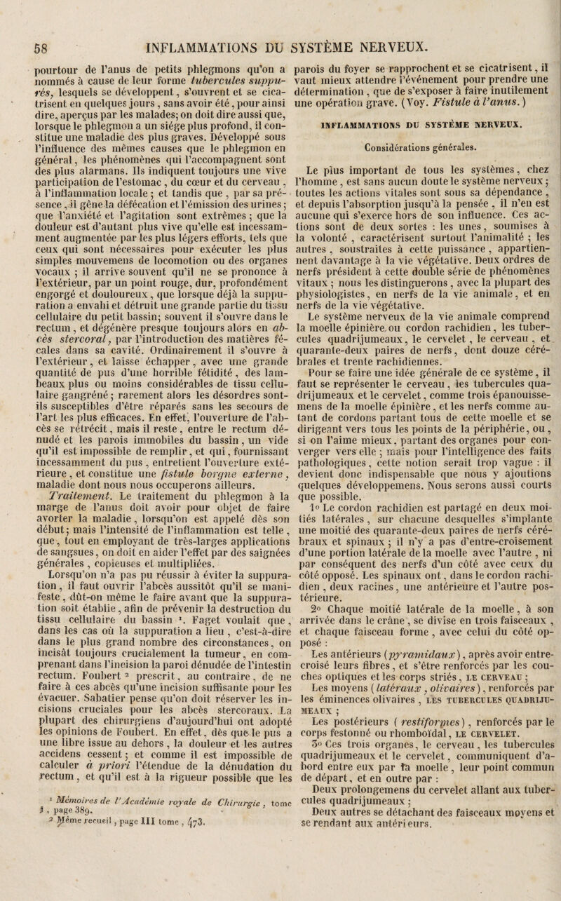 pourtour de l’anus de petits phlegmons qu’on a nommés à cause de leur forme tubercules suppu- rés, lesquels se développent, s’ouvrent et se cica¬ trisent en quelques jours, sans avoir été, pour ainsi dire, aperçus par les malades; on doit dire aussi que, lorsque le phlegmon a un siège plus profond, il con¬ stitue une maladie des plus graves. Développé sous l’influence des mêmes causes que le phlegmon en général, les phénomènes qui l’accompagnent sont des plus alarmans. Ils indiquent toujours une vive participation de l’estomac, du cœur et du cerveau , à l’inflammation locale ; et tandis que , par sa pré¬ sence , il gêne la défécation et l’émission des urines ; que l’anxiété et l’agitation sont extrêmes ; que la douleur est d’autant plus vive qu’elle est incessam¬ ment augmentée par les plus légers efforts, tels que ceux qui sont nécessaires pour exécuter les plus simples mouvemens de locomotion ou des organes vocaux ; il arrive souvent qu’il ne se prononce à l’extérieur, par un point rouge, dur, profondément engorgé et douloureux, que lorsque déjà la suppu¬ ration a envahi et détruit une grande partie du tissu cellulaire du petit bassin; souvent il s’ouvre dans le rectum, et dégénère presque toujours alors en ab¬ cès sfercomU par l’introduction des matières fé¬ cales dans sa cavité. Ordinairement il s’ouvre à l’extérieur, et laisse échapper, avec une grande quantité de pus d’une horrible fétidité, des lam¬ beaux plus ou moins considérables de tissu cellu¬ laire gangréné ; rarement alors les désordres sont- ils susceptibles d’être réparés sans les secours de l’art les plus efficaces. En effet, l’ouverture de l’ab¬ cès se rétrécit, mais il reste , entre le rectum dé¬ nudé et les parois immobiles du bassin, un vide qu’il est impossible de remplir, et qui, fournissant incessamment du pus , entretient l’ouverture exté¬ rieure , et constitue une fistule borgne externe , maladie dont nous nous occuperons ailleurs. Traitement. Le traitement du phlegmon à la marge de l’anus doit avoir pour objet de faire avorter la maladie, lorsqu’on est appelé dès son début; mais l’intensité de l’inflammation est telle , que , tout en employant de très-larges applications de sangsues, on doit en aider l’effet par des saignées générales , copieuses et multipliées. Lorsqu’on ii’a pas pu réussir à éviter la suppura¬ tion , il faut ouvrir l’abcès aussitôt qu’il se mani¬ feste , dût-on même le faire avant que la suppura¬ tion soit établie, afin de prévenir la destruction du tissu cellulaire du bassin L Faget voulait que , dans les cas où la suppuration a lieu , c’est-à-dire dans le plus grand nombre des circonstances, on incisât toujours crucialement la tumeur, en com¬ prenant dans l’incision la paroi dénudée de l’intestin rectum. Foubert ^ prescrit, au contraire, de ne faire à ces abcès qu’une îneision suffisante pour les évacuer. Sabatier pense qu’on doit réserver les in¬ cisions cruciales pour les abcès stercoraux. La plupart des chirurgiens d’aujourd’hui ont adopté les opinions de Foubert. En effet, dès que le pus a une libre issue au dehors , la douleur et les autres accidens cessent; et comme il est impossible de calculer à priori l’étendue de la dénudation du rectum, et qu’il est à la rigueur possible que les ‘ Mémoires de l Tcademie royale de Chirurgie tome I , page 389. ^ ’ ^îême recueil , page III tome , parois du foyer se rapprochent et se cicatrisent, il vaut mieux attendre l’événement pour prendre une détermination , que de s’exposer à faire inutilement une opération grave. ( Voy. Fistule à Vanus. ) IMFLAMMATIOKS DU SYSTÈME NERVEUX. Considérations générales. Le plus important de tous les systèmes, chez l’homme , est sans aucun doute le système nerveux ; toutes les actions vitales sont sous sa dépendance , et depuis l’absorption jusqu’à la pensée , il n’en est aucune qui s’exerce hors de son influence. Ces ac¬ tions sont de deux sortes : les unes, soumises à la volonté , caractérisent surtout l’animalité ; les autres , soustraites à cette puissance, appartien¬ nent davantage à la vie végétative. Deux ordres de nerfs président à cette double série de phénomènes vitaux ; nous les distinguerons, avec la plupart des physiologistes, en nerfs de la vie animale, et en nerfs de la vie végétative. Le système nerveux de la vie animale comprend la moelle épinière,ou cordon rachidien, les tuber¬ cules quadrijumeaux, le cervelet, le cerveau , et quarante-deux paires de nerfs, dont douze céré¬ brales et trente rachidiennes. Pour se faire une idée générale de ce système, il faut se représenter le cerveau, les tubercules qua¬ drijumeaux et le cervelet, comme trois épanouisse- mens de la moelle épinière, et les nerfs comme au¬ tant de cordons partant tous de cette moelle et se dirigeant vers tous les points de la périphérie, ou , si on l’aime mieux, partant des organes pour con¬ verger vers elle ; mais pour l’intelligence des faits pathologiques, cette notion serait trop vague : il devient donc indispensable que nous y ajoutions quelques développemens. Nous serons aussi courts que possible. lo Le cordon rachidien est partagé en deux moi¬ tiés latérales, sur chacune desquelles s’implante une moitié des quarante-deux paires de nerfs céré¬ braux et spinaux ; il n’y a pas d’entre-croisement d’une portion latérale de la moelle avec l’autre , ni par conséquent des nerfs d’un côté avec ceux du côté opposé. Les spinaux ont, dans le cordon rachi¬ dien , deux racines, une antérieure et l’autre pos¬ térieure. Chaque moitié latérale de la moelle, à son arrivée dans le crâne , se divise en trois faisceaux , et chaque faisceau forme, avec celui du côté op¬ posé : Les antérieurs {pyramidaux)après avoir entre¬ croisé leurs fibres, et s’être renforcés par les cou¬ ches optiques et les corps striés, le cerveau ; Les moyens ( latéraux , olivaires ), renforcés par les éminences olivaires , les tubercules quadriju¬ meaux ; Les postérieurs ( restiforpies), renforcés parle corps festonné ou rhomboïdal, le cervelet. 50 Ces trois organes, le cerveau, les tubercules quadrijumeaux et le cervelet, communiquent d’a¬ bord entre eux par fa moelle , leur point commun de départ, et en outre par : Deux prolongemens du cervelet allant aux tuber¬ cules quadrijumeaux ; Deux autres se détachant des faisceaux moyens et se rendant aux antérieurs.