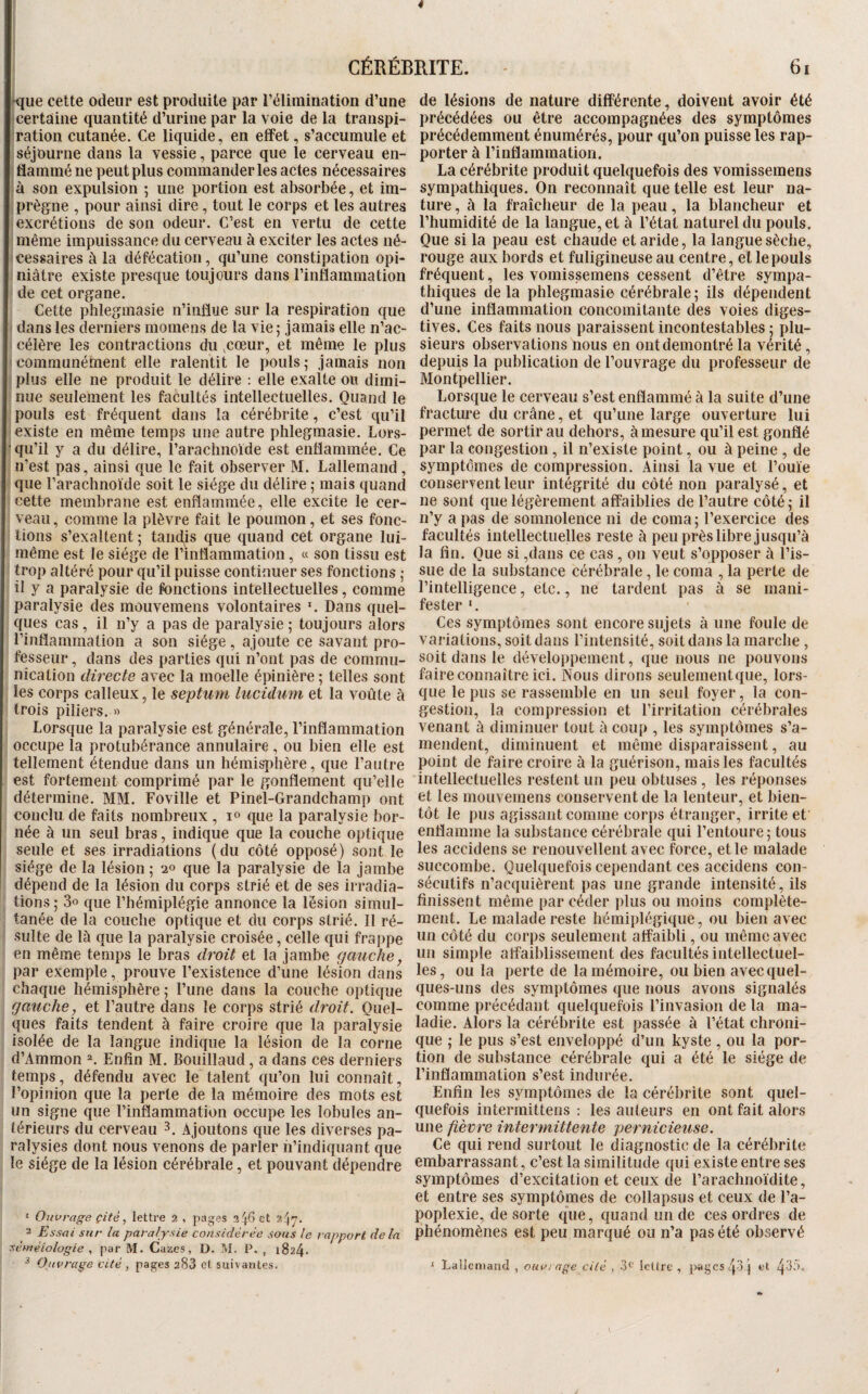 4 CÉRÉBRITE. - 6i •que celte odeur est produite par l’élimination d’une certaine quantité d’urine par la voie de la transpi¬ ration cutanée. Ce liquide, en effet, s’accumule et séjourne dans la vessie, parce que le cerveau en¬ flammé ne peut plus commander les actes nécessaires à son expulsion ; une portion est absorbée, et im¬ prègne , pour ainsi dire, tout le corps et tes autres excrétions de son odeur. C’est en vertu de cette même impuissance du cerveau à exciter les actes né¬ cessaires à la défécation, qu’une constipation opi¬ niâtre existe presque toujours dans l’inflammation de cet organe. Cette phleginasie n’influe sur la respiration que dans les derniers momens de la vie j jamais elle n’ac¬ célère les contractions du ,coeur, et même le plus communément elle ralentit le pouls- jamais non plus elle ne produit le délire : elle exalte ou dimi¬ nue seulement les facultés intellectuelles. Quand le pouls est fréquent dans la cérébrite, c’est qu’il existe en même temps une autre phlegmasie. Lors- • qu’il y a du délire, l’arachnoide est enflammée. Ce n’est pas, ainsi que le fait observer M. Lallemand, que l’arachnoïde soit le siège du délire ; mais quand cette membrane est enflammée, elle excite le cer¬ veau , comme la plèvre fait le poumon, et ses fonc¬ tions s’exaltent 5 tandis que quand cet organe lui- même est le siège de l’infïammation, « son tissu est trop altéré pour qu’il puisse continuer ses fonctions ; il y a paralysie de fonctions intellectuelles, comme paralysie des mouvemens volontaires Dans quel¬ ques cas, il n’y a pas de paralysie ; toujours alors l’inflammation a son siège, ajoute ce savant pro¬ fesseur , dans des parties qui n’ont pas de commu¬ nication directe avec la moelle épinière ; telles sont les corps calleux, le septum lucülum et la voûte à trois piliers. « Lorsque la paralysie est générale, l’inflammation occupe la protubérance annulaire, ou bien elle est tellement étendue dans un hémisphère, que l’autre est fortement comprimé par le gonflement qu’elle détermine. MM. Foville et Pinel-Grandchamp ont conclu de faits nombreux , !« que la paralysie bor¬ née à un seul bras, indique que la couche optique seule et ses irradiations (du côté opposé) sont le siège de la lésion ; 2» que la paralysie de la jambe dépend de la lésion du corps strié et de ses irradia¬ tions ; 3o que l’hémiplégie annonce la lésion simul¬ tanée de la couche optique et du corps strié. Il ré¬ sulte de là que la paralysie croisée, celle qui frappe en même temps le bras droit et la jambe gauche, par exemple, prouve l’existence d’une lésion dans chaque hémisphère; l’une dans la couche optique gauche, et l’autre dans le corps strié droit. Quel¬ ques faits tendent à faire croire que la paralysie isolée de la langue indique la lésion de la corne d’Ammon =». Enfin M. Bouillaud, a dans ces derniers temps, défendu avec le talent qu’on lui connaît, l’opinion que la perte de la mémoire des mots est un signe que l’inflammation occupe les lobules an¬ térieurs du cerveau 3. Ajoutons que les diverses pa¬ ralysies dont nous venons de parler n’indiquant que le siège de la lésion cérébrale, et pouvant dépendre ‘ Ouvrage çité ^ lettre 2 , pages et 247. 3 Essai sur la paralysie considérée sous le rapport delà séméiologie , par M. Gazes, D. M. P. , 1824. ^ Ouvrage cité , pages 283 et suivantes. de lésions de nature différente, doivent avoir été précédées ou être accompagnées des symptômes précédemment énumérés, pour qu’on puisse les rap¬ porter à rinflammation. La cérébrite produit quelquefois des vomissemens sympathiques. On reconnaît que telle est leur na¬ ture , à la fraîcheur de la peau, la blancheur et l’humidité de la langue, et à l’état naturel du pouls. Que si la peau est chaude et aride, la langue sèche, rouge aux bords et fuligineuse au centre, et le pouls fréquent, les vomissemens cessent d’être sympa¬ thiques delà phleginasie cérébrale ; ils dépendent d’une inflammation concomitante des voies diges¬ tives. Ces faits nous paraissent incontestables ; plu¬ sieurs observations nous en ont démontré la vérité, depuis la publication de l’ouvrage du professeur de Montpellier. Lorsque le cerveau s’est enflammé à la suite d’une fractiu*e du crâne, et qu’une large ouverture lui permet de sortir au dehors, à mesure qu’il est gonflé par la congestion, il n’existe point, ou à peine , de symptômes de compression. Ainsi la vue et l’ouïe conservent leur intégrité du côté non paralysé, et ne sont que légèrement affaiblies de l’autre côté; il n’y a pas de somnolence ni de coma ; l’exercice des facultés intellectuelles reste à peu près libre jusqu’à la fin. Que si ,dans ce cas, on veut s’opposer à l’is¬ sue de la substance cérébrale, le coma , la perte de l’intelligence, etc., ne tai-dent pas à se mani¬ fester *. Ces symptômes sont encore sujets à une foule de variations, soit dans l’intensité, soit dans la marche , soit dans le développement, que nous ne pouvons faire connaître ici. Nous dirons seulementque, lors¬ que le pus se rassemble en un seul foyer, la con¬ gestion, la compression et l’irritation cérébrales venant à diminuer tout à coup , les symptômes s’a¬ mendent, diminuent et même disparaissent, au point de faire croire à la guérison, mais les facultés intellectuelles restent un peu obtuses , les réponses et les mouvemens conservent de la lenteur, et bien¬ tôt le pus agissant comme corps étranger, irrite et enflamme la substance cérébrale qui l’entoure; tous les accidens se renouvellent avec force, et le malade succombe. Quelquefois cependant ces accidens con¬ sécutifs n’acquièrent pas une grande intensité, ils finissent même par céder plus ou moins complète¬ ment. Le malade reste hémiplégique, ou bien avec un côté du corps seulement affaibli, ou même avec un simple affaiblissement des facultés intellectuel¬ les, ou la perte de la mémoire, ou bien avec quel¬ ques-uns des symptômes que nous avons signalés comme précédant quelquefois l’invasion de la ma¬ ladie. Alors la cérébrite est passée à l’état chroni¬ que ; le pus s’est enveloppé d’un kyste , ou la por¬ tion de substance cérébrale qui a été le siège de l’inflammation s’est indurée. Enfin les symptômes de la cérébrite sont quel¬ quefois interraittens : les auteurs en ont fait alors une fièvre intermittente pernicieuse. Ce qui rend surtout le diagnostic de la cérébrite embarrassant, c’est la similitude qui existe entre ses symptômes d’excitation et ceux de l’arachnoïdite, et entre ses symptômes de collapsus et ceux de l’a¬ poplexie, de sorte que, quand un de ces ordres de phénomènes est peu marqué ou n’a pas été observé ^ Lallemand , ouvrage cité , 3® Ictlre , ]>ageS ij3j et /j.35.