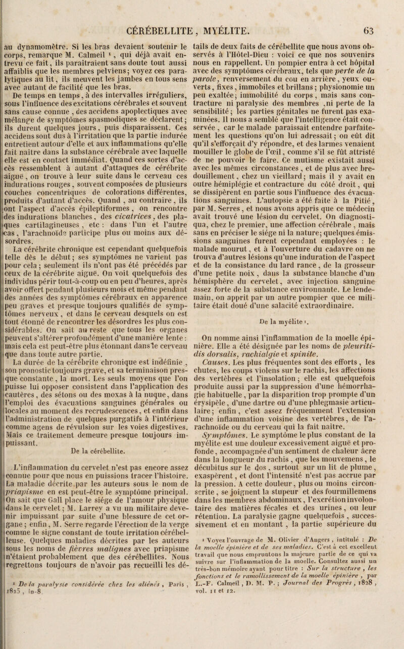 63 GÉRÉBELLITE, MYELITE. au dynamomètre. Si les bras devaient soutenir le Icorps, remarque M. Calmeil ‘, qui déjà avait en- I trevii ce fait, ils paraîtraient sans doute tout aussi : affaiblis que les membres pelviens; voyez ces para¬ lytiques au lit, ils meuvent les jambes en tous sens javec autant de facilité que les bras, j De temps en temps, à des intervalles irréguliers, jsous l’influence des excitations cérébrales et souvent j sans cause connue , des accidens apoplectiques avec imélange de symptômes spasmodiques se déclarent; ' ils durent quelques jours, puis disparaissent. Ces accidens sont dus à l’irritation que la partie indurée entretient autour d’elle et aux inflammations qu’elle fait naître dans la substance cérébrale avec laquelle elle est en contact immédiat. Quand ces sortes d’ac¬ cès ressemblent à autant d’attaques de cérébrite aiguë , on trouve à leur suite dans le cerveau ces indurations rouges , souvent composées de plusieurs couches concentriques de colorations différentes, iproduits d’autant d’accès. Quand , au contraire, ils jont l’aspect d’accès épileptiformes, on rencontre <des indurations blanches, des cicatrices, des pla¬ nques cartilagineuses, etc : dans l’un et l’autre «cas , l’arachnoïde participe plus ou moins aux dé¬ sordres. La cérébrite chronique est cependant quelquefois telle dès le début; ses symptômes ne varient pas ipour cela ; seulement ils n’ont pas été précédés par meux de la cérébrite aiguë. On voit quelquefois des lindividus périr toiit-à-coiip ou en peu d’heures, après lavoir offert pendant plusieurs mois et même pendant ides années des symptômes cérébraux en apparence jpeu graves et presque toujours qualifiés de symp- itôraes nerveux, et dans le cerveau desquels on est Jtout étonné de rencontrer les désordres les plus con- isidérables. On sait an reste que tous les organes ;peuvent s’altérer profondément d’une manière lente : Unais cela est peut-être plus étonnant dans le cerveau ique dans toute autre partie. La durée de la cérébrite chronique est indéfinie,, ison pronostic toujours grave, et sa terminaison pres- ique constante , la mort. Les seuls moyens que l’on jpuisse lui opposer consistent dans l’application des icautères, des sétons ou des moxas à la nuque, dans U’emploi des évacuations sanguines générales ou (locales au moment des recrudescences, et enfin dans d’administration de quelques purgatifs à l’intérieur ► comme agens de révulsion sur les voies digestives. iMais ce traitement demeure presque toujours im- j puissant. De la cérébellite. L’inflammation du cervelet n’est pas encore assez Iconnue pour que nous en puissions tracer l’histoire. ÏLa maladie décrite par les auteurs sous le nom de {priapisme en est peut-être le symptôme principal. • On sait que Gall place le siège de l’amour physique idans le cervelet; M. Larrey a vu un militaire deve- inir impuissant par suite d’une blessure de cet or- jgane ; enfin, M. Serre regarde l’érection de la verge «comme le signe constant de toute irritation cérébel- ileuse. Quelques maladies décrites par les auteurs •sous les noms de fièvres fnalignes avec priapisme m’étaient probablement que des cérébellites. Nous • regrettons toujours de n’avoir pas recueilli les dé- * Delà paraljsie considérée chez les aliénés , Paris , tails de deux faits de cérébellite que nous avons ob¬ servés à l’Hôtel-Dieu ; voici ce que nos souvenirs nous en rappellent. Un pompier entra à cet hôpital avec des symptômes cérébraux, tels que perte de la parole, renversement du cou en arrière, yeux ou¬ verts , fixes, immobiles et brillans ; physionomie un peu exaltée; immobilité du corps, mais sans con¬ tracture ni paralysie des membres ,ni perte de la sensibilité ; les parties génitales ne furent pas exa¬ minées. 11 nous a semblé que l’intelligence était con¬ servée , car le malade paraissait entendre parfaite¬ ment les questions qu’on lui adressait; on eût dit qu’il s’efforcait d’y répondre, et des larmes venaient mouiller le globe de l’œil, comme s’il se fût attristé de ne pouvoir le faire. Ce mutisme existait aussi avec les mêmes circonstances , et de plus avec bre¬ douillement , chez un vieillard ; mais il y avait en outre hémiplégie et contracture du côté droit, qui se dissipèrent en partie sous l’influence des évacua¬ tions sanguines. L’autopsie a été faite à la Pitié, par M. Serres, et nous avons appris que ce médecin avait trouvé une lésion du cervelet. On diagnosti¬ qua, chez le premier, une affection cérébrale , mais sans en préciser le siège ni la nature; quelques émis¬ sions sanguines furent cependant employées : le malade mourut, et à l’ouverture du cadavre on ne trouva d’autres lésions qu’une induration de l’aspect et de la consistance du lard rance, de la grosseur d’une petite noix , dans la substance blanche d’un hémisphère du cervelet, avec injection sanguine assez forte de la substance environnante. Le lende¬ main, on apprit par un autre pompier que ce mili¬ taire était doué d’une salacité extraordinaire. De la myélite i. On nomme ainsi l’inflammation de la moelle épi¬ nière. Elle a été désignée par les noms de pleiiriti- dis dorsalis, rachialgie et spinite. Causes. Les plus fréquentes sont des efforts , les chutes, les coups violens sur le rachis, les affections des vertèbres et l’insolation ; elle est quelquefois produite aussi par la suppression d’une hémorrha¬ gie habituelle , par la disparition trop prompte d'un érysipèle, d’une dartre ou d’une phlegmasie articu¬ laire ; enfin, c’est assez fréquemment l’extension d’une inflammation voisine des vertèbres, de l’a¬ rachnoïde ou du cerveau qui la fait naître. Symptômes. Le symptôme le plus constant de la myélite est une douleur excessivement aiguë et pro¬ fonde, accompagnée d’un sentiment de chaleur âcre dans la longueur du rachis , que les mouvemens, le décuhitus sur le dos , surtout sur un lit de plume, exaspèrent, et dont l’intensité n’est pas accrue par la pression. A cette douleur, plus ou moins circon¬ scrite , se joignent la stupeur et des fourmillemens dans les membres abdominaux, l’excrétion involon¬ taire des matières fécales et des urines, ou leur rétention. La paralysie gagne quelquefois , succes¬ sivement et en montant, la partie supérieure du * Voyez l’ouvrage de M. Olivier d’Angers, intitulé : De la moelle épinière et de ses maladies. C’est à cet excellent travail que nous empruntons la majeure partie de ce qui va suivre sur l’inflammation de la moelle. Consultez aussi un très-bon mémoire ayant pour titre : Sur la structure , les fonctions et le ramollissement de la moelle épinière , par L.-F. Calmeil , D. M. P. ; Journal des Progrès, 1828 ,