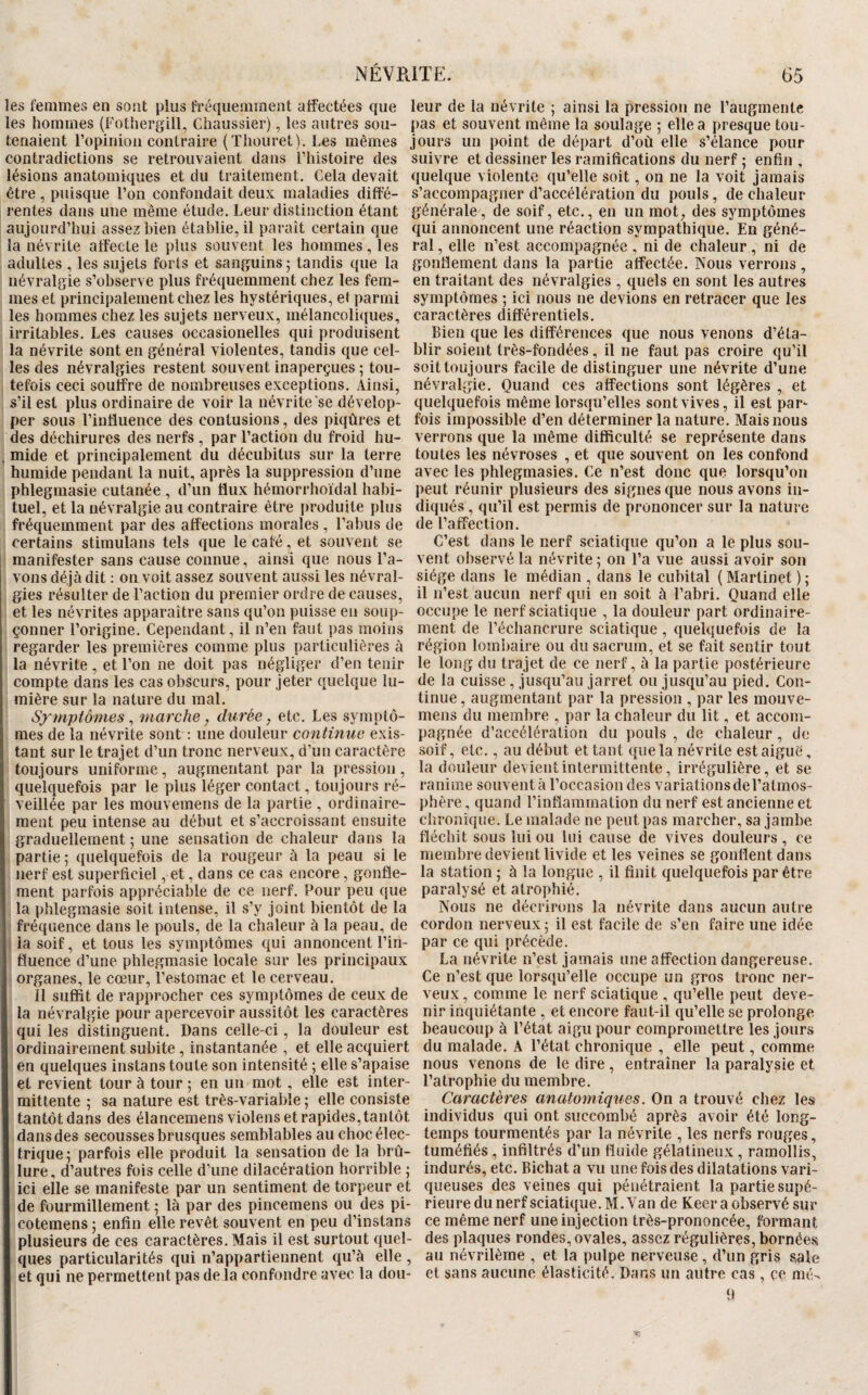 les femmes en sont plus fréquemment affectées que les hommes (Fothergill, Chaussier), les autres sou¬ tenaient ropinioii contraire (Thouret). Les mêmes contradictions se retrouvaient dans Thistoire des lésions anatomiques et du traitement. Cela devait être , puisque l’on confondait deux maladies diffé¬ rentes dans une même étude. Leur distinction étant aujourd’hui assez bien établie, il paraît certain que la névrite affecte le plus souvent les hommes, les adultes , les sujets forts et sanguins; tandis que la névralgie s’observe plus fréquemment chez les fem¬ mes et principalement chez les hystériques, ef parmi les hommes chez les sujets nerveux, mélancoliques, irritables. Les causes occasionelles qui produisent la névrite sont en général violentes, tandis que cel¬ les des névralgies restent souvent inaperçues ; tou¬ tefois ceci souffre de nombreuses exceptions. Ainsi, s’il est plus ordinaire de voir la névrite‘se dévelop¬ per sous l’influence des contusions, des piqûres et des déchirures des nerfs , par l’action du froid hu¬ mide et principalement du décubitus sur la terre humide pendant la nuit, après la suppression d’une phlegmasie cutanée , d’un flux hémorrhoïdal habi¬ tuel, et la névralgie au contraire être produite plus fréquemment par des affections morales , l’abus de certains stimulans tels que le café, et souvent se manifester sans cause connue, ainsi que nous l’a¬ vons déjà dit ; on voit assez souvent aussi les névral¬ gies résulter de l’action du premier ordre de causes, et les névrites apparaître sans qu’on puisse en soup¬ çonner l’origine. Cependant, il n’en faut pas moins regarder les premières comme plus particulières à la névrite, et l’on ne doit pas négliger d’en tenir compte dans les cas obscurs, pour jeter quelque lu¬ mière sur la nature du mal. Symptômes ^ marche, durée, etc. Les symptô¬ mes de la névrite sont ; une douleur continue exis¬ tant sur le trajet d’un tronc nerveux, d’un caractère toujours uniforme, augmentant par la pression, quelquefois par le plus léger contact, toujours ré¬ veillée par les mouvemens de la partie , ordinaire¬ ment peu intense au début et s’accroissant ensuite graduellement ; une sensation de chaleur dans la partie ; quelquefois de la rougeur à la peau si le nerf est superficiel, et, dans ce cas encore, gonfle¬ ment parfois appréciable de ce nerf. Pour peu que la phlegmasie soit intense, il s’y joint bientôt de la fréquence dans le pouls, de la chaleur à la peau, de ia soif, et tous les symptômes qui annoncent l’in¬ fluence d’une phlegmasie locale sur les principaux organes, le cœur, l’estomac et le cerveau. Il suffit de rapprocher ces symptômes de ceux de la névralgie pour apercevoir aussitôt les caractères qui les distinguent. Dans celle-ci, la douleur est ordinairement subite, instantanée , et elle acquiert en quelques instans toute son intensité ; elle s’apaise et revient tour à tour ; en un mot, elle est inter¬ mittente ; sa nature est très-variable ; elle consiste tantôt dans des élancemensviolens et rapides, tantôt dans des secousses brusques semblables au choc élec¬ trique; parfois elle produit la sensation de la brû¬ lure, d’autres fois celle d’une dilacération horrible ; ici elle se manifeste par un sentiment de torpeur et de fourmillement ; là par des pincemens ou des pi- cotemens; enfin elle revêt souvent en peu d’instans plusieurs de ces caractères. Mais il est surtout quel¬ ques particularités qui n’appartiennent qu’à elle , et qui ne permettent pas de la confondre avec la dou- .ITE. 65 leur de la névrite ; ainsi la pression ne l’augmente pas et souvent même la soulage ; elle a presque tou¬ jours un point de départ d’oû elle s’élance pour suivre et dessiner les ramifications du nerf ; enfin , quelque violente qu’elle soit, on ne la voit jamais s’accompagner d’accélération du pouls, de chaleur générale, de soif, etc., en un mot, des symptômes qui annoncent une réaction sympathique. En géné¬ ral , elle n’est accompagnée , ni de chaleur, ni de gonflement dans la partie affectée. Nous verrons , en traitant des névralgies , quels en sont les autres symptômes ; ici nous ne devions en retracer que les caractères différentiels. Bien que les différences que nous venons d’éta¬ blir soient très-fondées, il ne faut pas croire qu’il soit toujours facile de distinguer une névrite d’une névralgie. Quand ces affections sont légères , et quelquefois même lorsqu’elles sont vives, il est par¬ fois impossible d’en déterminer la nature. Mais nous verrons que la même difficulté se représente dans toutes les névroses , et que souvent on les confond avec les phlegmasies. Ce n’est donc que lorsqu’on peut réunir plusieurs des signes que nous avons in¬ diqués , qu’il est permis de prononcer sur la nature de l’affection. C’est dans le nerf sciatique qu’on a le plus sou¬ vent observé la névrite ; on l’a vue aussi avoir son siège dans le médian , dans le cubital ( Martinet ) ; il n’est aucun nerf qui en soit à l’abri. Quand elle occupe le nerf sciatique , la douleur part ordinaire¬ ment de l’échancrure sciatique , quelquefois de la région lombaire ou du sacrum, et se fait sentir tout le long du trajet de ce nerf, à la partie postérieure de la cuisse , jusqu’au jarret ou jusqu’au pied. Con¬ tinue, augmentant par la pression , par les mouve¬ mens du membre , par la chaleur du lit, et accom¬ pagnée d’accélération du pouls , de chaleur , de soif, etc., au début et tant que la névrite est aigue, la douleur devient intermittente, irrégulière, et se ranime souvent à l’occasion des variations de l’atmos¬ phère , quand l’inflammation du nerf est ancienne et chronique. Le malade ne peut pas marcher, sa jambe fléchit sous lui ou lui cause de vives douleurs, ce membre devient livide et les veines se gonflent dans la station ; à la longue , il finit quelquefois par être paralysé et atrophié. Nous ne décrirons la névrite dans aucun autre cordon nerveux ; il est facile de s’en faire une idée par ce qui précède. La névrite n’est jamais une affection dangereuse. Ce n’est que lorsqu’elle occupe un gros tronc ner¬ veux, comme le nerf sciatique , qu’elle peut deve¬ nir inquiétante , et encore faut-il qu’elle se prolonge beaucoup à l’état aigu pour compromettre les jours du malade. A l’état chronique , elle peut, comme nous venons de le dire, entraîner la paralysie et l’atrophie du membre. Caractères anatomiques. On a trouvé chez les individus qui ont succombé après avoir été long¬ temps tourmentés par la névrite , les nerfs rouges, tuméfiés , infiltrés d’un fluide gélatineux, ramollis, indurés, etc. Bichat a vu une fois des dilatations vari¬ queuses des veines qui pénétraient la partie supé¬ rieure du nerf sciatique. M. Van de Keer a observé sur ce même nerf une injection très-prononcée, formant des plaques rondes, ovales, assez régulières, bornées au névrilème , et la pulpe nerveuse , d’un gris sale et sans aucune élasticité. Dans un autre cas , çe mé-s