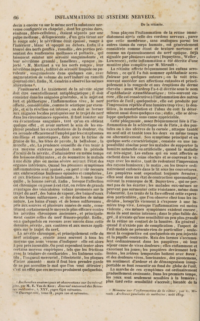 decin a encore vu sur le même nerf la substance ner¬ veuse configurée en chapelet, dont les grains durs, rénitens, fibro-celluleux , étaient séparés par une pulpe mollasse , déliquescente , d’un gris tirant sur le rouge sale ; le névrilème était épaissi, rouge à l’intérieur , blanc et opaque au dehors. Enfin il a trouvé des nerfs gonflés , ramollis , des parties pré¬ sentant des renflemens mollasses et pultacés, qui laissaient suinter une sérosité sanguinolente , et leur névrilème granulé , lamelleux , opaque . in¬ jecté M. Martinet a vu les nerfs rouges , leur névrilème injecté, infiltré de sérosité limpide ou pu¬ rulente , sanguinolente dans quelques cas, avec augmentation de volume du nerf induré ou ramolli (journal cité). Enfin, M. Gendrin a observé les mêmes altérations 2. Traitement. Le traitement de la névrite aiguë doit être essentiellement antiphlogistique 5 il doit consister dans les saignées générales, si le sujet est fort et pléthorique , l’inflammation vive , le nerf affecté , considérable, comme le sciatique par exem¬ ple , et si la réaction est intense ; on doit se borner aux saignées locales pratiquées sur le trajet du nerf dans les circonstances opposées. Il faut insister sur ces évacuations sanguines, tant qu’on en obtient quelque effet, et avoir surtout le soin de les em¬ ployer pendant les exacerbations de la douleur. On en seconde efficacement l’emploi par les cataplasmes émolliens et narcotiques, faits avec la farine de graine de lin, les têtes de pavots, la belladone , la morelle , etc. La prudence conseille de s’en tenir à ces moyens externes pendant toute la période d’acuité de la névrite, d’administrer en même temps des boissons délayantes, et de soumettre ie malade à une diète plus ou moins sévère suivant l’état des organes intérieurs. Quand les premiers symptômes inflammatoires sont apaisés , on peut avoir recours aux embrocations huileuses opiacées et camphrées , et aux frictions avec le laudanum, le baume tran¬ quille , le baume nerval. Enfin , lorsque l’affection est chronique ou passe à cet état, on retire de grands avantages des vésicatoires volans promenés sur le trajet du nerf, des bains de vapeur, des bains d’eaux ou des boues sulfureuses , et des douches de même nature. Les bains d’eaux et de boues sulfureuses , pris aux sources et plusieurs années de suite , cons¬ tituent certainement le moyen le plus efficace contre les névrites chroniques anciennes, et principale¬ ment contre celles du nerf fémoro-poplité. Enfin , on a quelquefois eu recours avec succès dans cette dernière névrite, aux cautères et aux moxas appli¬ qués sur le trajet du nerf. La névrite chronique, et principalement celle du nerf sciatique , résiste assez souvent à tous les moyens que nous venons d’indiquer ; elle est alors à peu près incurable. On peut cependant tenter alors certains moyens empiriques , tels que les frictions avec la teinture de cantharides , les linîmens vola¬ tils , l’onguent mercuriel, l’électricité, les plaques d’acier aimanté : mais il faut bien prendre garde de ne pas accroître le mal que l’on veut détruire ; c’est un effet que ces moyens produisent quelquefois. ‘ Recherches anatomiques et observations sur les névral¬ gies. par M. E, Van de Reer ; Journal universel des Scien¬ ces médicales , t. XXY, pages 64 et suivantes. 3 Ouvrage cité, tome 11 , pages loo et suivantes. De la rétinite. Nous plaçons l’inflammation de la rétine immé¬ diatement après celle des cordons nerveux , parce que cette membrane , sans analogues parmi les autres tissus du corps humain, est généralement considérée comme étant de texture nerveuse et comme un épanouissement du nerf optique. Déjà signalée par plusieurs auteurs ( Dupuytren, Weller, Lawrence), cette inflammation a été décrite d’une manière plus complète par M. Mirault ». La rétinite affecte fréquemment les enfans scro¬ fuleux , ce qu’il l’a fait nommer ophthalmie scro¬ fuleuse par quelques auteurs 5 on la voit très- souvent succéder aux affections cutanées et princi¬ palement à la rougeole et aux éruptions du derme chevelu : aussi Wardrop l’a-t-il décrite sous le nom d’ophthalmie exanthématique ; très-souvent en¬ core , elle est consécutive à l’inflammation des autres parties de l’œil ; quelquefois , elle est produite par l’impression répétée d’une lumière trop vive ,* la den¬ tition , la masturbation et l’abus du coït la déter¬ minent aussi dans quelques cas ; enfin , elle se déve¬ loppe quelquefois sans cause appréciable. Cette phlegmasie , assez fréquemment liée à l’in¬ flammation de la sclérotique ou de l’iris, à des pus¬ tules ou à des ulcères de la cornée , attaque tantôt un seul œil et tantôt tous les deux en même temps ou alternativement. Son symptôme principal et en quelque sorte caractéristique , consiste en une im¬ possibilité absolue pour les malades de supporter la lumière naturelle ou artificielle , quand la maladie est très-aiguë. Les enfans qui en sont affectés se cachent dans les coins obscurs et se couvrent le vi¬ sage avec les mains, tant ils redoutent l’impression des rayons lumineux ; le matin , on les trouve ordi¬ nairement enfoncés dans le lit sous les couvertures. Les paupières sont cependant toujours fermées ; elles sont dans un état de contraction spasmodique, suivant la remarque de M. Dupuytren , qui ne per¬ met pas de les écarter ; les malades eux-mêmes ne 1 peuvent pas surmonter cette résistance, même dans l’obscurité. Les traits de la face offrent cette expres¬ sion particulière, que l’on observe chez tous les in¬ dividus , lorsqu’ils viennent à s’exposer à une lu- niière trop vive. Lorsque l’inflammation est moins 1 violente , ces mêmes symptômes existent encore , mais ils sont moins intenses ; dans le plus faible de¬ gré , il n’existe qu’une sensibilité un peu plus grande de la rétine au contact de la lumière. En général , quand il n’existe pas de complication , l’aspect de l’œil malade ne présente rien de particulier , seule¬ ment la conjonctive est quelquefois un peu injectée i et la pupille contractée. Mais des larmes s’accuraii- < lent ordinairement dans les paupières , où leur i séjour cause de vives douleurs ; elles enflamment et ' excorient les joues; les paupières deviennent brû- ( lantes , les artères temporales battent avec force , et des douleurs vives, lancinantes , des picotemens, ) un sentiment d’ardeur et de démangeaison insup- | portable se font ressentir au fond du globe de l’œiI. i La marche de ces symptômes est ordinairement | graduellement croissante. Dans les premiers temps, i les yeux sont seulement sensibles à la lumière ; i plus tard cette sensibilité s’accroît ; bientôt de la J ' Mémoire sur l’inflammation de la rétine , par G. ]VIi- ! raiilt ; Archives générales de médecine , août 182g'.