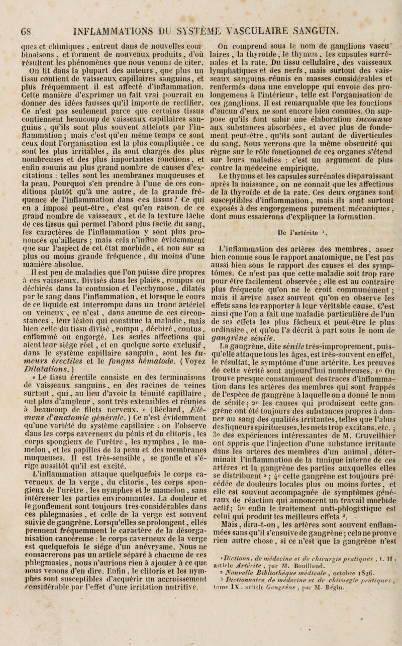 ques et chimiques , entrent dans de nouvelles com¬ binaisons , et forment de nouveaux produits, d’où résultent les phénomènes que nous venons de citer. On lit dans la plupart des auteurs , que plus un tissu contient de vaisseaux capillaires sanguins, et plus fréquemment il est affecté d’inflammation. Cette manière d’exprim.er un fait vrai pourrait en donner des idées fausses qu’il importe de rectifier. Ce n’est pas seulement parce que certains tissus contiennent beaucoup de vaisseaux capillaires san¬ guins , qu’ils sont plus souvent atteints par l’in¬ flammation ; mais c’est qu’en même temps ce sont ceux dont l’organisation est la plus compliquée , ce sont les plus irritables, ils sont chargés des plus nombreuses et des plus importantes fonctions, et enfin soumis au plus grand nombre de causes d’ex¬ citations : telles sont les membranes muqueuses et la peau. Pourquoi s’en prendre à l’une de ces con¬ ditions plutôt qu’à une autre, de la grande fré¬ quence de l’inflammation dans ces tissus ? Ce qui en a imposé peut-être, c’est qu’en raison de ce grand nombre de vaisseaux , et de la texture lâche de ces tissus qui permet l’abord plus facile du sang, les caractères de l’inflammation y sont plus pro¬ noncés qu’ailleurs ; mais cela n’influe évidemment que sur l’aspect de cet état morbide, et non sur sa plus ou moins grande fréquence, du moins d’une manière absolue. Il est peu de maladies que l’on puisse dire propres à ces vaisseaux. Divisés dans les plaies , rompus ou déchirés dans la contusion et l’ecchymose, dilatés par le sang dans l’inflammation, et lorsque le cours de ce liquide est interrompu dans un tronc artériel ou veineux , ce n’est, dans aucune de ces circon¬ stances , leur lésion qui constitue la maladie, mais bien celle du tissu divisé , rompu , déchiré, contus, enflammé ou engorgé. Les seules affections qui aient leur siège réel, et en quelque sorte exclusif, dans le système capillaire sanguin , sont les tu¬ meurs érectiles et le fongus hématode. ( Voyez Dilatations. ) « Le tissu érectile consiste en des terminaisons de vaisseaux sanguins, en des racines de veines surtout, qui, au lieu d’avoir la ténuité capillaire , ont plus d’ampleur , sont très-extensibles et réunies à beaucoup de filets nerveux. « (Béclard, Élé- mens d'anatomie générale. ) Ce n’est évidemment <}u’une variété du système capillaire : on l’observe dans les corps caverneux du pénis et du clitoris, les corps spongieux de l’urètre, les nymphes , le ma¬ melon , et les papilles de la peau et des membranes muqueuses. Il est très-sensible, se gonfle et s’é¬ rige aussitôt qu’il est excité. L’inflammation attaque quelquefois le corps ca¬ verneux de la verge, du clitoris, les corps spon¬ gieux de l’urètre , les nymphes et le mamelon, sans intéresser les parties environnantes. La douleur et le gonflement sont toujours très-considérables dans ces phlegmasies, et celle de la verge est souvent suivie de gangrène. Lorsqu’elles se prolongent, elles prennent fréquemment le caractère de la désorga¬ nisation cancéreuse : le corps caverneux de la verge est quelquefois le siège d’un anévrysme. Nous ne consacrerons pas un article séparé à chacune de ces phlegmasies, nous n’aurions rien à ajouter à ce que nous venons d’en dire. Enfin, le clitoris et les nym- jfhes sont susceptibles d’acquérir un accroissement considérable par l’effet d’une irritation nutrifive. On comprend sous le nom de ganglions vascu laires , la thyroïde, le thymus, les capsules surré¬ nales et la rate. Du tissu cellulaire, des vaisseaux lymphatiques et des nerfs, mais surtout des vais¬ seaux sanguins réunis en masses considérables et renfermés dans une enveloppe qui envoie des pro- longemens à l’intérieur, telle est l’organisation de ces ganglions. Il est remarquable que les fonctions d’aucun d’eux ne sont encore bien connues. On sup¬ pose qu’ils font .subir une élaboration inconnue aux substances absorbées, et avec plus de fonde¬ ment peut-être, qu’ils sont autant de diverticules du sang. Nous verrons que la même obscurité qui règne sur le rôle fonctionnel de ces organes s’étend sur leurs maladies : c’est un argument de plus contre la médecine empirique. Le thymus et les capsules surrénales disparaissant après la naissance, on ne connaît que les affections de la thyroïde et de la rate. Ces deux organes sont susceptibles d’inflammation, mais ils sont surtout exposés à des engorgemens purement mécaniques , dont nous essaierons d’expliquer la formation. De l’artérite L’inflammation des artères des membres, assez bien connue sous le rapport anatomique, ne l’est pas aussi bien sous le rapport des causes et des symp¬ tômes. Ce n’est pas que cette maladie soit trop rare pour être facilement observée ; elle est au contraire plus fréquente qu’on ne le croit communément ; mais il arrive assez souvent qu’on en observe les effets sans les rapporter à leur véritable cause. C’est ainsi que l’on a fait une maladie particulière de l’un de ses effets les plus fâcheux et peut-être le plus ordinaire, et qu’on l’a décrit à part sous le nom de gangrène sénile. La gangrène, dite très-improprement, puis¬ qu’elle attaque tous les âges, est très-souvent en effet, le résultat, le symptôme d’une artérite. Les preuves de cette vérité sont aujourd’hui nombreuses. 1° On trouve presque constamment des traces d’inflamma¬ tion dans les artères des membres qui sont frappés de l’espèce de gangrène à laquelle on a donné le nom de sénile ; les causes qui produisent cette gan¬ grène ont été toujours des substances propres à don¬ ner au sang des qualités irritantes, telles que l’abus des liqueurs spiritueuses, les mets trop excitans,etc. j oo des expériences intéressantes de M. Cruveilhier ont appris que l’injection d’une substance irritante dans les artères des membres d’un animal, déter¬ minait l’inflammation de la tunique interne de ces artères et la gangrène des parties auxquelles elles se distribuent =• ; 4” cette gangrène est toujours pré¬ cédée de douleurs locales plus ou moins fortes, et elle est souvent accompagnée de symptômes géné¬ raux de réaction qui annoncent un travail morbide actif; .5o enfin le traitement aiiti-phlogistique est celui qui produit les meilleurs effets Mais, dira-t-on, les artères sont souvent enflam- rnées sans qu’il s’ensuive de gangrène ; cela ne prouve rien autre chose, si ce n’est que la gangrène ïi’est ‘ . de médecine et de chirurgie pratiques , t. U » article Artérite , par M. Bouiliaiid. ’ Nouvelle Bibliothèque médicale , oclol)re 1826. 3 Dictionnaire de médecine et de chirurgie, prnfiquc-f , tome IX . arliclc Gangrène , par M. Bégin.