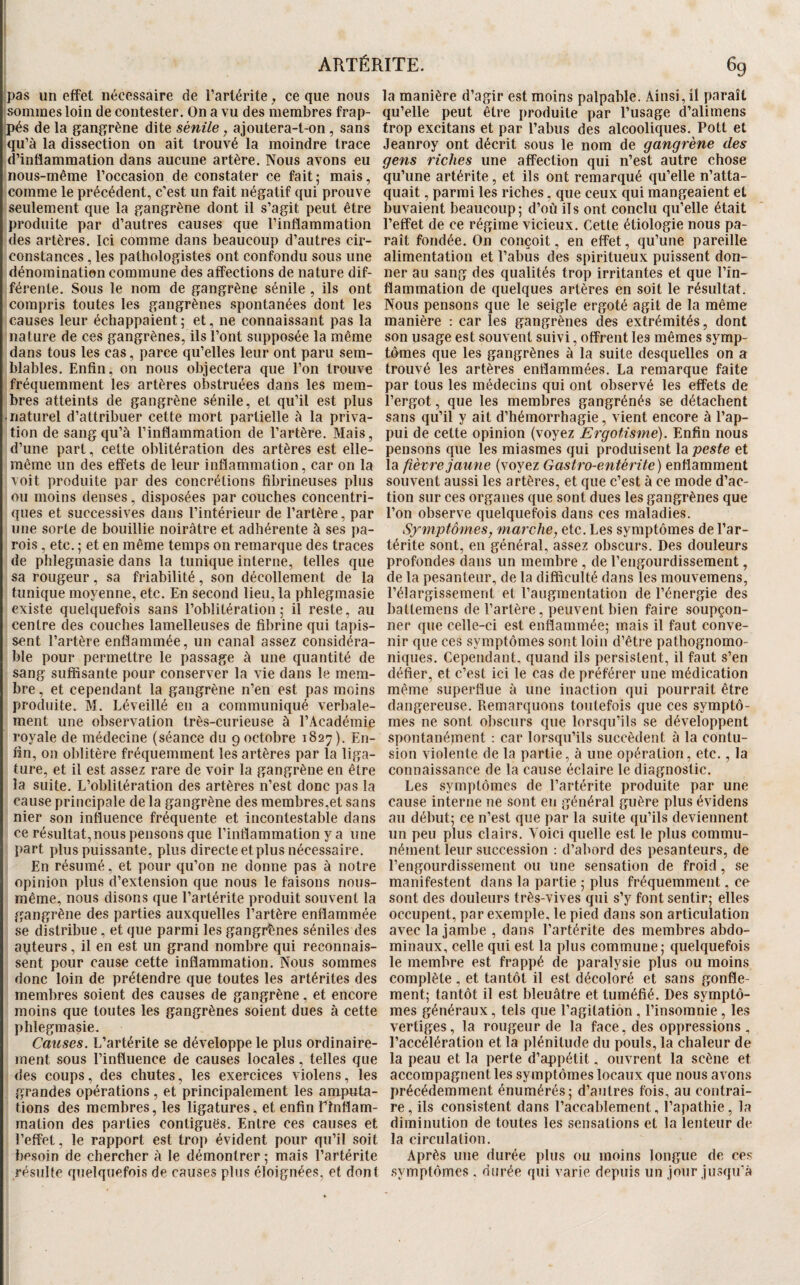 ;i ARTÉRITE. 6g pas un effet nécessaire de l’arlérite, ce que nous la manière d’agir est moins palpable. Ainsi, il paraît sommes loin de contester. On a vu des membres frap- qu’elle peut être produite par l’usage d’alimens pés de la gangrène dite sénile, ajoutera-t-on, sans trop excitans et par l’abus des alcooliques. Pott et qu’à la dissection on ait trouvé la moindre trace Jeanroy ont décrit sous le nom de gangrène des d’inflammation dans aucune artère. Nous avons eu gens riches une affection qui n’est autre chose nous-même l’occasion de constater ce fait; mais, qu’une artérite, et ils ont remarqué qu’elle n’atta- comnie le précédent, c’est un fait négatif qui prouve quait, parmi les riches, que ceux qui mangeaient et seulement que la gangrène dont il s’agit peut être buvaient beaucoup; d’où ils ont conclu qu’elle était produite par d’autres causes que l’inflammation l’eiîet de ce régime vicieux. Cette étiologie nous pa- des artères. Ici comme dans beaucoup d’autres cir- raît fondée. On conçoit, en elfet, qu’une pareille constances, les pathologistes ont confondu sous une alimentation et l’abus des spiritueux puissent don- dénomination commune des affections de nature dif- ner au sang des qualités trop irritantes et que l’in- férente. Sous le nom de gangrène sénile , ils ont flammation de quelques artères en soit le résultat, compris toutes les gangrènes spontanées dont les Nous pensons que le seigle ergoté agit de la même causes leur échappaient ; et, ne connaissant pas la manière : car les gangrènes des extrémités, dont nature de ces gangrènes, ils l’ont supposée la même son usage est souvent suivi, offrent les mêmes symp- dans tous les cas, parce qu’elles leur ont paru sem- tomes que les gangrènes à la suite desquelles on a blables. Enfin, on nous objectera que l’on trouve trouvé les artères enflammées. La remarque faite fréquemment les artères obstruées dans les mem- par tous les médecins qui ont observé les effets de bres atteints de gangrène sénile, et qu’il est plus l’ergot, que les membres gangrénés se détachent • naturel d’attribuer cette mort partielle à la priva- sans qu’il y ait d’hémorrhagie, vient encore à l’ap- tion de sang qu’à l’inflammation de l’artère. Mais, pui de cette opinion (voyez Ergotisme). Enfin nous d’une part, cette oblitération des artères est elle- pensons que les miasmes qui produisent lapesfe et même un des effets de leur inflammation, car on la la fièvre jaune (voyez Gastro-entérite) enflamment voit produite par des concrétions fibrineuses plus souvent aussi les artères, et que c’est à ce mode d’ac- 011 moins denses, disposées par couches concentri- tion sur ces organes que sont dues les gangrènes que ques et successives dans l’intérieur de l’artère, par l’on observe quelquefois dans ces maladies, une sorte de bouillie noirâtre et adhérente à ses pa- Symptômes, marche, etc. Les symptômes de l’ar- rois , etc. ; et en même temps on remarque des traces térite sont, en général, assez obscurs. Des douleurs de phlegmasie dans la tunique interne, telles que profondes dans un membre , de l’engourdissement, sa rougeur , sa friabilité , son décollement de la de la pesanteur, de la difficulté dans les mouvemens, tunique moyenne, etc. En second lieu, la phlegmasie l’élargissement et raugraentation de l’énergie des existe quelquefois sans l’oblitération; il reste, au baltemens de l’artère, peuvent bien faire soupçon- centre des couches lamelleuses de fibrine qui tapis- ner que celle-ci est enflammée; mais il faut conve- sent l’artère enflammée, un canal assez considéra- nir que ces symptômes sont loin d’être pathognomo- ble pour permettre le passage à une quantité de niques. Cependant, quand ils persistent, il faut s’en sang suffisante pour conserver la vie dans le mem- défier, et c’est ici le cas de préférer une médication bre, et cependant la gangrène n’en est pas moins même superflue à une inaction qui pourrait être produite. M. Léveillé en a communiqué verbale- dangereuse. Remarquons toutefois que ces symptô- ment une observation très-curieuse à l’Académie mes ne sont obscurs que lorsqu’ils se développent royale de médecine (séance du 9 octobre 1827). En- spontanément ; car lorsqu’ils succèdent à la contu- fin, on oblitère fréquemment les artères par la liga- sion violente de la partie, à une opération, etc., la ture, et il est assez rare de voir la gangrène en être connaissance de la cause éclaire le diagnostic, la suite. L’oblitération des artères n’est donc pas la Les symptômes de l’artérite produite par une cause principale de la gangrène des membres,et sans cause interne ne sont en général guère plus évidens nier son influence fréquente et incontestable dans au début; ce n’est que par la suite qu’ils deviennent ce résultat,nous pensons que l’inflammation y a une un peu plus clairs. Voici quelle est le plus commu- part plus puissante, plus directe et plus nécessaire. nément leur succession : d’abord des pesanteurs, de En résumé, et pour qu’on ne donne pas à notre l’engourdissement ou une sensation de froid, se opinion plus d’extension que nous le faisons nous- manifestent dans la partie ; plus fréquemment, ce même, nous disons que l’artérite produit souvent la sont des douleurs très-vives qui s’y font sentir; elles gangrène des parties auxquelles l’artère enflammée occupent, par exemple, le pied dans son articulation se distribue, et que parmi les gangrènes séniles des avec la jambe , dans l’artérite des membres abdo- auteurs , il en est un grand nombre qui reconnais- minaux, celle qui est la plus commune; quelquefois sent pour cause cette inflammation. Nous sommes le membre est frappé de paralysie plus ou moins donc loin de prétendre que toutes les artérites des complète, et tantôt il est décoloré et sans gonfle- membres soient des causes de gangrène, et encore ment; tantôt il est bleuâtre et tuméfié. Des symptô- moins que toutes les gangrènes soient dues à cette mes généraux, tels que l’agitation , l’insomnie, les phlegmasie. vertiges, la rougeur de la face, des oppressions , Causes. L’artérite se développe le plus ordinaire- l’accélération et la plénitude du pouls, la chaleur de ment sous l’influence de causes locales, telles que la peau et la perte d’appétit, ouvrent la scène et des coups, des chutes, les exercices violens, les accompagnent les symptômes locaux que nous avons grandes opérations, et principalement les amputa- précédemment énumérés; d’antres fois, au contrai- tions des membres, les ligatures, et enfin Thiflam- re, ils consistent dans l’accablement, l’apathie, la mation des parties contiguës. Entre ces causes et diminution de toutes les sensations et la lenteur de l’effet, le rapport est trop évident pour qu’il soit la circulation. besoin de chercher à te démontrer ; mais l’artérite Après une durée plus ou moins longue de ces résulte quelquefois de causes plus éloignées, et dont symptômes , durée qui varie depuis un jour jusqu’à