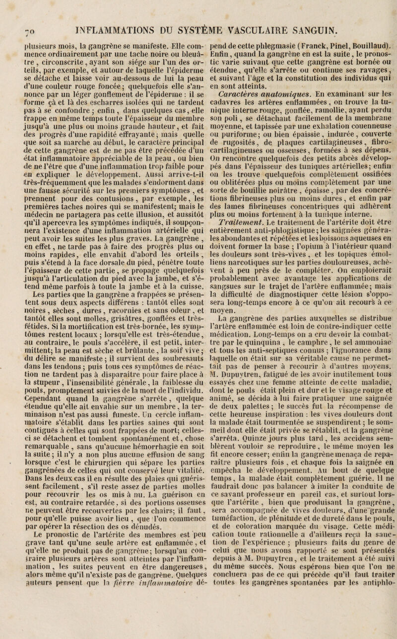 plusieurs mois, la gangrène se manifeste. Elle com- pend de cette phlegmasie ( Franck, Pinel, Bouillaud). mence ordinairement par une tache noire ou bleuâ- Enfin, quand la gangrène en est la suite, le pronos- tre , circonscrite, ayant son siège sur l’un des or¬ teils, par exemple, et autour de laquelle l’épiderme se détache et laisse voir au-dessous de lui la peau d’une couleur rouge foncée ; quelquefois elle s’an¬ nonce par un léger gonflement de l’épiderme : il se forme çà et là des escharres isolées qui ne tardent pas à se confondre j enfin , dans quelques cas, elle frappe en même temps toute l’épaisseur du membre jusqu’à une plus ou moins grande hauteur, et fait des progrès d’une rapidité effrayante ; mais quelle que soit sa marche au début, le caractère principal de cette gangrène est de ne pas être précédée d’un état inflammatoire appréciable de la peau, ou bien de ne l’être que d’une inflammation trop faible pour en expliquer le développement. Aussi arrive-t-il îtrês-fréquemment que les malades s’endorment dans une fausse sécurité sur les premiers symptômes , et prennent pour des contusions, par exemple, les premières taches noires qui se manifestent; mais le médecin ne partagera pas cette illusion, et aussitôt qu’il apercevra les symptômes indiqués, il soupçon¬ nera l’existence d’une inflammation artérielle qui peut avoir les suites les plus graves. La gangrène , en effet, ne tarde pas à faire des progrès plus ou moins rapides, elle envahit d’abord les orteils, puis s’étend à la face dorsale du pied, pénètre toute l’épaisseur de cette partie, se propage quelquefois jusqu’à l’articulation du pied avec la jambe, et s’é¬ tend même parfois à toute la jambe et à la cuisse. Les parties que la gangrène a frappées se présen¬ tent sous deux aspects différens : tantôt elles sont noires , sèches , dures , racornies et sans odeur , et tantôt elles sont molles, grisâtres, gonflées et très- fétides. Si la mortification est très-bornée, les symp¬ tômes restent locaux ; lorsqu’elle est très-étendue, au contraire, le pouls s’accélère, il est petit, inter¬ mittent; la peau est sèche et brûlante, la soif vive ; du délire se manifeste ; il survient des soubresauts dans les tendons ; puis tous ces symptômes de réac¬ tion ne tardent pas à disparaître pour faire place à la stupour , l’insensibilité générale, la faiblesse du pouls, promptement suivies de la mort de l’individu. Cependant quand la gangrène s’arrête , quelque étendue qu’elle ait envahie sur un membre, la ter¬ minaison n’est pas aussi funeste. Un cercle inflam¬ matoire s’établit dans les parties saines qui sont contiguës à celles qui sont frappées de mort; celles- ci se détachent et tombent spontanément et, chose remarquable , sans qu’aucune hémorrhagie en soit la suite ; il n’y a non plus aucune effusion de sang lorsque c’est le chirurgien qui sépare les parties gangrénées de celles qui ont conservé leur vitalité. Dans les deux cas il en résulte des plaies qui guéris¬ sent facilement, s’il reste assez de parties molles pour recouvrir les os mis à nu. La guérison en est, au contraire retardée, si des portions osseuses ne peuvent être recouvertes par les chairs; il faut, pour qu’elle puisse avoir lieu , que l’on commence par opérer la résection des os dénudés. Le pronostic de l’artérite des membres est peu grave tant qu’une seule artère est onflammée, et qu’elle ne produit pas de gangrène ; lorsqu’au con¬ traire plusieurs artères sont atteintes par l’inflam¬ mation , les suites peuvent en être dangereuses, alors même qu’il n’existe pas de gangrène. Quelques .auteurs pensent que la fièvre inflamynatoire dé¬ tic varie suivant que cette gangrène est bornée ou étendue, qu’elle s’arrête ou continue ses ravages, et suivant Page et la constitution des individus qui en sont atteints. Caractères anatomiques. En examinant sur les cadavres les artères enflammées, on trouve la tu¬ nique interne rouge, gonflée, ramollie, ayant perdu son poli, se détachant facilement de la membrane moyenne, et tapissée par une exhalation couenneuse ou puriforme ; ou bien épaissie, indurée, couverte de rugosités, de plaques cartilagineuses, fibro- cartilagineuses ou osseuses, formées à ses dépens. On rencontre quelquefois des petits abcès dévelop¬ pés dans l’épaisseur des tuniques artérielles; enfin on les trouve quelquefois complètement ossifiées ou oblitérées plus ou moins complètement par une sorte de bouillie noirâtre , épaisse, par des concré¬ tions fibrineuses plus ou moins dures, et enfin par des lames fibrineuses concentriques qui adhèrent plus ou moins fortement à la tunique interne. Traitement. Le traitement de l’artérite doit être entièrement anti-phlogistique ; les saignées généra¬ les abondantes et répétées et les boissons aqueuses en doivent former la base ; l’opium à l’intérieur quand les douleurs sont très-vives , et les topiques émoi- liens narcotiques sur les parties douloureuses, achè¬ vent à peu près de le compléter. On emploierait probablement avec avantage les applications de sangsues sur le trajet de Tarière enflammée; mais la difficulté de diagnostiquer cette lésion s’oppo¬ sera long-temps encore à ce qu’on ait recourt à ce moyen. La gangrène des parties auxquelles se distribue l’artère enflammée est loin de contre-indiquer cette médication. Long-temps on a cru devoir la combat¬ tre par le quinquina , le camphre , le sel ammoniac et tous les anti-septiques connus ; Tignorance dans laquelle on était sur sa véritable cause ne permet¬ tait pas de penser à recourir à d’autres moyens. M. Dupiiytren, fatigué de les avoir inutilement tous essayés chez une femme atteinte de cette maladie, dont le pouls était plein et dur et le visage rouge et animé, se décida à lui faire pratiquer une saignée de deux palettes ; le succès fut la récompense de cette heureuse inspiration : les vives douleurs dont la malade était tourmentée se suspendirent ; le som¬ meil dont elle était privée se rétablit, et la gangrène s’arrêta. Quinze jours plus tard, les accidens sem¬ blèrent vouloir se reproduire, le même moyen les fit encore cesser; enfin la gangrène menaça de repa¬ raître plusieurs fois , et chaque fois la saignée en empêcha le développement. Au bout de quelque temps, la malade était complètement guérie. Il ne faudrait donc pas balancer à imiter la conduite de ce savant professeur en pareil cas, et surtout lors¬ que Tartérite , bien que produisant la gangrène, sera accompagnée de vives douleurs, d’une grande tuméfaction, de plénitude et de dureté dans le pouls, et de coloration marquée du visage. Cette médi¬ cation toute rationnelle a d’ailleurs reçu la sanc¬ tion de l’expérience ; plusieurs faits du genre de celui que nous avons rapporté se sont présentés depuis à M. Dupuytren, et le traitement a été suivi du même succès. Nous espérons bien que Ton ne conciliera pas de ce qui précède qu’il faut traiter toutes les gangrènes spontanées par les antiphlo-