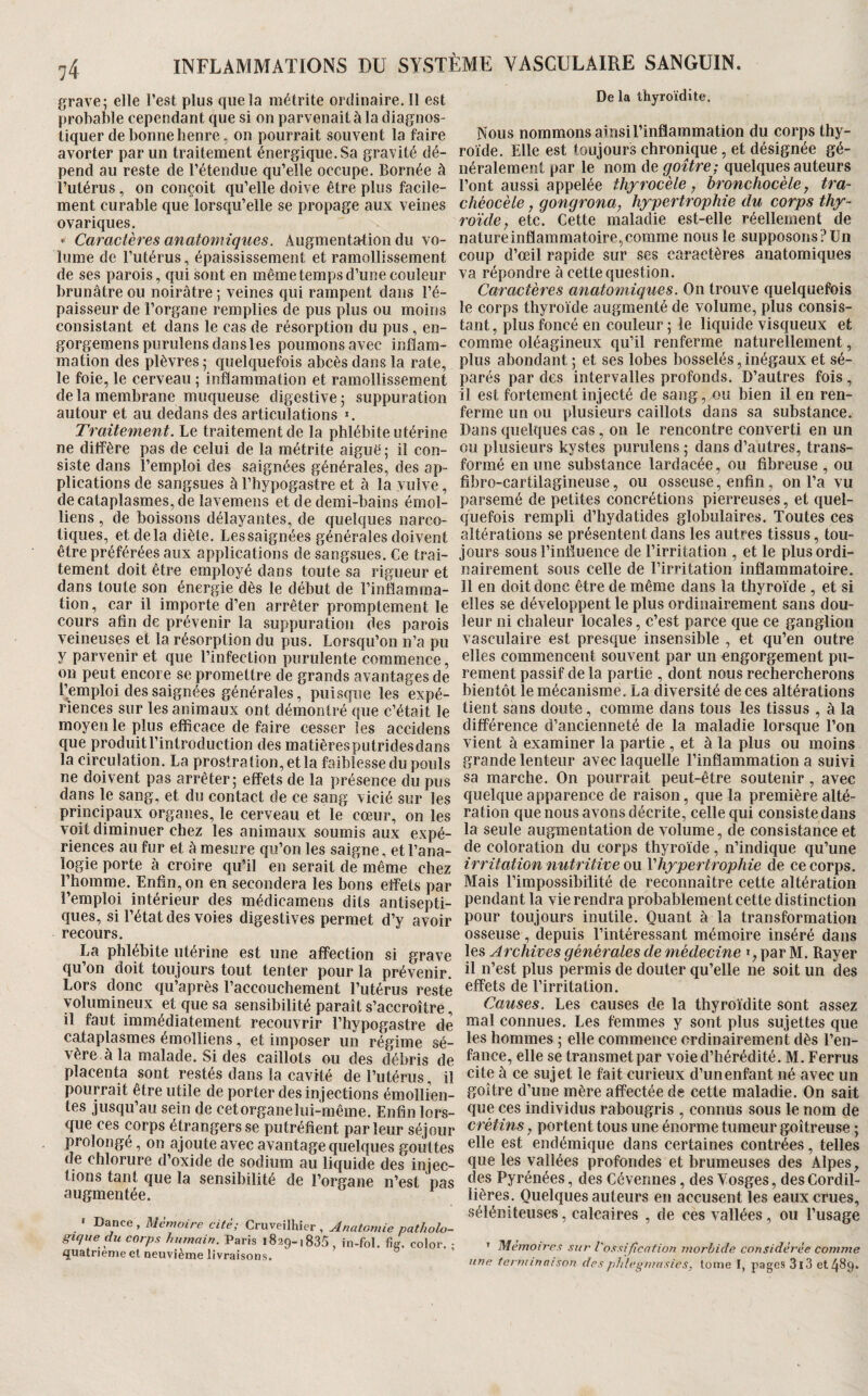 grave; elle l’est plus que la métrite ordhiaire.il est probable cependant que si on parvenait à la diagnos¬ tiquer de bonne henre, on pourrait souvent la faire avorter par un traitement énergique. Sa gravité dé¬ pend au reste de l’étendue qu’elle occupe. Bornée à l’utérus, on conçoit qu’elle doive être plus facile¬ ment curable que lorsqu’elle se propage aux veines ovariques. Caractères anatomiques. Augmentation du vo¬ lume de l’utérus, épaississement et ramollissement de ses parois, qui sont en même temps d’une couleur brunâtre ou noirâtre ; veines qui rampent dans l’é¬ paisseur de l’organe remplies de pus plus ou moins consistant et dans le cas de résorption du pus , en- gorgemenspurulens dans les poumons avec inflam¬ mation des plèvres; quelquefois abcès dans la rate, le foie, le cerveau ; inflammation et ramollissement delà membrane muqueuse digestive; suppuration autour et au dedans des articulations *. Traitement. Le traitement de la phlébite utérine ne diffère pas de celui de la métrite aiguë ; il con¬ siste dans l’emploi des saignées générales, des ap¬ plications de sangsues à l’hypogastre et à la vulve, de cataplasmes, de lavemens et de demi-bains émoi- liens , de boissons délayantes, de quelques narco¬ tiques, et delà diète. Les saignées générales doivent être préférées aux applications de sangsues. Ce trai¬ tement doit être employé dans toute sa rigueur et dans toute son énergie dès le début de l’inflamma¬ tion, car il importe d’en arrêter promptement le cours afin de prévenir la suppuration des parois veineuses et la résorption du pus. Lorsqu’on n’a pu y parvenir et que l’infection purulente commence, ou peut encore se promettre de grands avantages de l’emploi des saignées générales, puisque les expé¬ riences sur les animaux ont démontré que c’était le moyen le plus efficace de faire cesser les accidens que produitl’introduction des matièresputridesdans la circulation. La prostration, et la faiblesse du pouls ne doivent pas arrêter; effets de la présence du pus dans le sang, et du contact de ce sang vicié sur les principaux organes, le cerveau et le cœur, on les voit diminuer chez les animaux soumis aux expé¬ riences au fur et à mesure qu’on les saigne, et l’ana¬ logie porte à croire qu’il en serait de même chez l’homme. Enfin, on en secondera les bons effets par l’emploi intérieur des médicamens dits antisepti¬ ques, si l’état des voies digestives permet d’y avoir recours. La phlébite utérine est une affection si grave qu’on doit toujours tout tenter pour la prévenir. Lors donc qu’après l’accouchement l’utérus reste volumineux et que sa sensibilité paraît s’accroître, il faut immédiatement recouvrir l’hypogastre de cataplasmes émolliens, et imposer un régime sé¬ vère à la malade. Si des caillots ou des débris de placenta sont restés dans la cavité de l’utérus, il pourrait être utile de porter des injections émollien¬ tes jusqu’au sein de cetorganelui-même. Enfin lors¬ que ces corps étrangers se putréfient parleur séjour prolongé, on ajoute avec avantage quelques gouttes de chlorure d’oxide de sodium au liquide des injec¬ tions tant que la sensibilité de l’organe n’est pas augmentée. » Dance, Mémoire cité; Cruveilhier , Anatomie patliolxj- gique du corps humain. Paris 1829-1835 , in-fol. % color. : quatrième et neuvième livraisons. De la thyroïdite. Nous nommons ainsi l’inflammation du corps thy¬ roïde. Elle est toujours chronique, et désignée gé¬ néralement par le nom de goitre; quelques auteurs l’ont aussi appelée thyrocèle, bronchocèle y tra- chéocèle, gongrona, hypertrophie du corps thy- roïde, etc. Cette maladie est-elle réellement de nature inflammatoire, comme nous le supposons ? Un coup d’œil rapide sur ses caractères anatomiques va répondre à cette question. Caractères anatomiques. On trouve quelquefois le corps thyroïde augmenté de volume, plus consis¬ tant, plus foncé en couleur ; le liquide visqueux et comme oléagineux qu’il renferme naturellement, plus abondant ; et ses lobes bosselés, inégaux et sé¬ parés par des intervalles profonds. D’autres fois, il est fortement injecté de sang, ou bien il en ren¬ ferme un ou plusieurs caillots dans sa substance. Dans quelques cas, on le rencontre converti en un ou plusieurs kystes purulens ; dans d’autres, trans¬ formé en une substance lardacée, ou fibreuse , ou fibro-cartilagineuse, ou osseuse, enfin, on l’a vu parsemé de petites concrétions pierreuses, et quel¬ quefois rempli d’hydatides globulaires. Toutes ces altérations se présentent dans les autres tissus, tou¬ jours sous l’iniïuence de l’irritation , et le plus ordi¬ nairement sous celle de l’irritation inflammatoire. Il en doit donc être de même dans la thyroïde , et si elles se développent le plus ordinairement sans dou¬ leur ni chaleur locales, c’est parce que ce ganglion vasculaire est presque insensible , et qu’en outre elles commencent souvent par un engorgement pu¬ rement passif de la partie , dont nous rechercherons bientôt le mécanisme. La diversité de ces altérations tient sans doute, comme dans tous les tissus , à la différence d’ancienneté de la maladie lorsque l’on vient à examiner la partie , et à la plus ou moins grande lenteur avec laquelle l’inflammation a suivi sa marche. On pourrait peut-être soutenir , avec quelque apparence de raison, que la première alté¬ ration que nous avons décrite, celle qui consiste dans la seule augmentation de volume, de consistance et de coloration du corps thyroïde, n’indique qu’une irritation nutritive ou ^hypertrophie de ce corps. Mais l’impossibilité de reconnaître cette altération pendant la vie rendra probablement cette distinction pour toujours inutile. Quant à la transformation osseuse , depuis l’intéressant mémoire inséré dans les Archives générales de médecine », par M. Rayer il n’est plus permis de douter qu’elle ne soit un des effets de l’irritation. Causes. Les causes de la thyroïdite sont assez mal connues. Les femmes y sont plus sujettes que les hommes ; elle commence ordinairement dès l’en¬ fance, elle se transmet par voie d’hérédité. M. Ferrus cite à ce sujet le fait curieux d’un enfant né avec un goitre d’une mère affectée de cette maladie. On sait que ces individus rabougris , connus sous le nom de crétins, portent tous une énorme tumeur goitreuse ; elle est endémique dans certaines contrées, telles que les vallées profondes et brumeuses des Alpes, des Pyrénées, des Cévennes, des Vosges, des Cordil- lières. Quelques auteurs en accusent les eaux crues, séléniteuses, calcaires , de ces vallées, ou l’usage ’ Me777oires sur l'ossifîcafion morbide considérée comme une tei'iiiinaison desphlegmnsies, tome I, pages 3l3 etâSg.