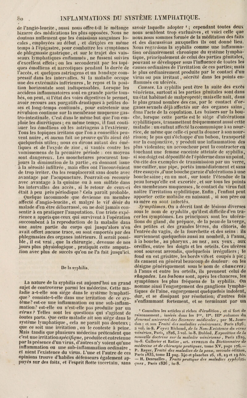 de l’angio-leucite, aussi nous offre-t-il le mélange bizarre des médications les plus opposées. Nous ne doutons nullement que les émissions sanguines lo¬ cales , employées au début , et dirigées en même temps à l’épigastre, pour combattre les symptômes de phlegmasie gastrique , et sur le trajet des vais¬ seaux lymphatiques entîammés , ne fussent suivies d’excellent effets ; on les seconderait par les topi¬ ques émolliens et narcotiques pendant la durée de l’accès, et quelques astringens et un bandage com¬ pressif dans les intervalles. Si la maladie occupe une des extrémités inférieures , le repos et la posi¬ tion horizontale sont indispensables. Lorsque les accidens inflammatoires sont en grande partie tom¬ bés, on peut, si l’état des voies digestives le permet, avoir recours aux purgatifs drastiques à petites do¬ ses et long-temps continués, pour entretenir une révulsion continue sur la membrane muqueuse gas¬ tro-intestinale. C’est dans le même but que l’on em¬ ploie les diurétiques 5 en même temps, il faut conti¬ nuer les émolliens où les astringens à l’extérieur. Tous les topiques irritons que l’on a conseillés peu¬ vent nuire , et aucun fait ne prouve qu’ils aient été quelquefois utiles; nous en dirons autant des émé¬ tiques et de l’oxyde de zinc, si vantés contre les vomissemens de la première période : ces moyens sont dangereux. Les mouchetures procurent tou¬ jours la diminution de la partie , en donnant issue à la sérosité infiltrée , mais elles ont l’inconvénient de trop irriter. On les remplacerait sans doute avec avantage par l’acupuncture. Pourrait-on recourir avec avantage à la quinine ou à son sulfate dans les intervalles des accès, si le retour de ceux-ci était à peu près périodique ? Cela paraît probable. Quelque incommode que devienne un membre affecté d’angio-leucite, et malgré le vif désir du malade d’en «tre débarrassé, on ne doit jamais con¬ sentir à en pratiquer l’amputation. Une triste expé¬ rience a appris que ceux qui survivent à l’opération succombent à la reproduction de la maladie dans une autre partie du corps qui jusqu’alors n’en avait offert aucune trace, ou sont emportés par des phlegmasies des organes intérieurs. 11 serait possi¬ ble , il est vrai, que la chirurgie, devenue de nos jours plus physiologique , pratiquât cette amputa¬ tion avec plus de succès qu’on ne l’a fait jusqu’ici. De la syphilis. La nature de la syphilis est aujourd’hui un grand sujet de controverse parmi les médecins. Cette ma¬ ladie a-t-elle son siège dans le système lymphati- ^lue -^ consiste-t-elle dans une irritation de ce sys¬ tème? est-ce une inflammation ou une sub-inflam- mation? est-elle ou n’est-elle pas produite par un mrus ? Telles sont les questions qui s’agitent de toutes parts. Que cette maladie ait son siège dans le système lymphatique , cela ne paraît pas douteux ; que ce soit une irritation , on le conteste à peine. Mais tandis que plusieurs médecins prétendent que c’est une spécifique, produite et entretenue par la présence d’un virus, d’autres n’y voient qu’une inflammation ou une sub-inflammation ordinaire , et nient l’existence du virus. L’une et l’autre de ces opinions trouve d’habiles défenseurs également ap¬ puyés sur des faits, et l’esprit flotte incertain, sans savoir laquelle adopter ' ; cependant toutes deux nous semblent trop exclusives, et voici celle que nous nous sommes formée de la méditation des faits et des discussions auxquelles ils ont donné lieu. Nous regardons la syphilis comme une inflamma¬ tion ordinairement chronique du système lympha¬ tique, principalement de celui des parties génitales, pouvant se développer sous l’influence de toutes les causes ordinaires de l’irritation de ces parties; mais le plus ordinairement produite par le contact d’un virus ou pus irritant, sécrété dans les points en¬ flammés ou ulcérés. Causes. La syphilis peut être la suite des excès vénériens, surtout si les parties génitales sont dans un état habituel de malpropreté; mais elle naît, dans le plus grand nombre des cas, par le contact d’or¬ ganes sexuels déjà affectés sur des organes sains , dans l’acte de la copulation. Les baisers sur la bou¬ che, lorsque cette partie est le siège d’ulcérations syphilitiques, transmettent fréquemment aussi cette maladie ; un enfant affecté la communique à sa nour¬ rice, de même que celle-ci peut la donner à son nour¬ risson; le pus qui s’échappe d’un bubon, transporté sur la conjonctive, y produit une inflammation des plus violentes; un accoucheur peut la contracter en touchant une femme enceinte atteinte de syphilis, si son doigt est dépouillé de l’épiderme dans un point. On cite des exemples de transmission par un verre, une cuiller, une pipe, portés immédiatement et sans être essuyés ,d’une bouche garnie d’ulcérations à une bouche saine; en un mot, sur toute l’étendue de la peau lorsqu’elle est excoriée , et sur tous les points des membranes muqueuses , le contact du virus fait naître l’irritation syphilitique. Enfin , l’enfant peut apporter cette maladie en naissant, si son père ou sa mère en sont infectés. Symptômes. On a décrit tant de lésions diverses sous le nom de sjrjo/uYzs, qu’il est difficile d’en tra¬ cer les symptômes. Les principaux sont les ulcéra¬ tions du gland, du prépuce, de la peau de la verge, des petites et des grandes lèvres, du clitoris, de l’entrée du vagin, de la fourchette et des seins ; ils surviennent quelquefois aussi au nombril, à l’anus, à la bouche, au pharynx, au nez , aux yeux, aux oreilles, entre les doigts et les orteils. Ces ulcères sont souvent arrondis, quelquefois irréguliers ; le fond en est grisâtre, les bords vifs et coupés à pic ; ils causent en général beaucoup de douleur ; on les désigne génériquement sous le nom de chancres ; à l’anus et entre les orteils, ils prennent celui de rhagades. Les bubons sont, après les chancres, les symptômes les plus fréquens de la syphilis. On nomme ainsi l’engorgement des ganglions lympha¬ tiques de l’aine, engorgement quelquefois indolent, dur, et se dissipant par résolution; d’autres fois s’enflammant fortement, et se terminant par un ' Consultez les articles si riches d’érudition , et si fort de raisonnement, insérés dans les III^* ,volumes du Journal universel des Sciences médicales, par M.. Jour¬ dan ; et son Traité des maladies vénériennes, Paris 1826 , 2 vol. in-8. oyez Ricliond, de la Non-Existence du virus ojénérien, Paris, 1826, 3 vol. in-8. Dubled, Exposition de la nouvelle doctrine sur la maladie 'vénérienne , Paris 1829, in-8. Cullerier et Ratier , art. SYPHILIS du Dictionnaire de médecine et de chirurgie pratiques, tome XV, page 176.— P. Rayer, Traité des maladies de la peau, seconde édition, Paris i835, tome II pag. 34o et planches 16, 18, ig et 19 bis. — H. Desruelles , Traité pratique des maladies syphiliti^ ques , Paris l836 , in-8.