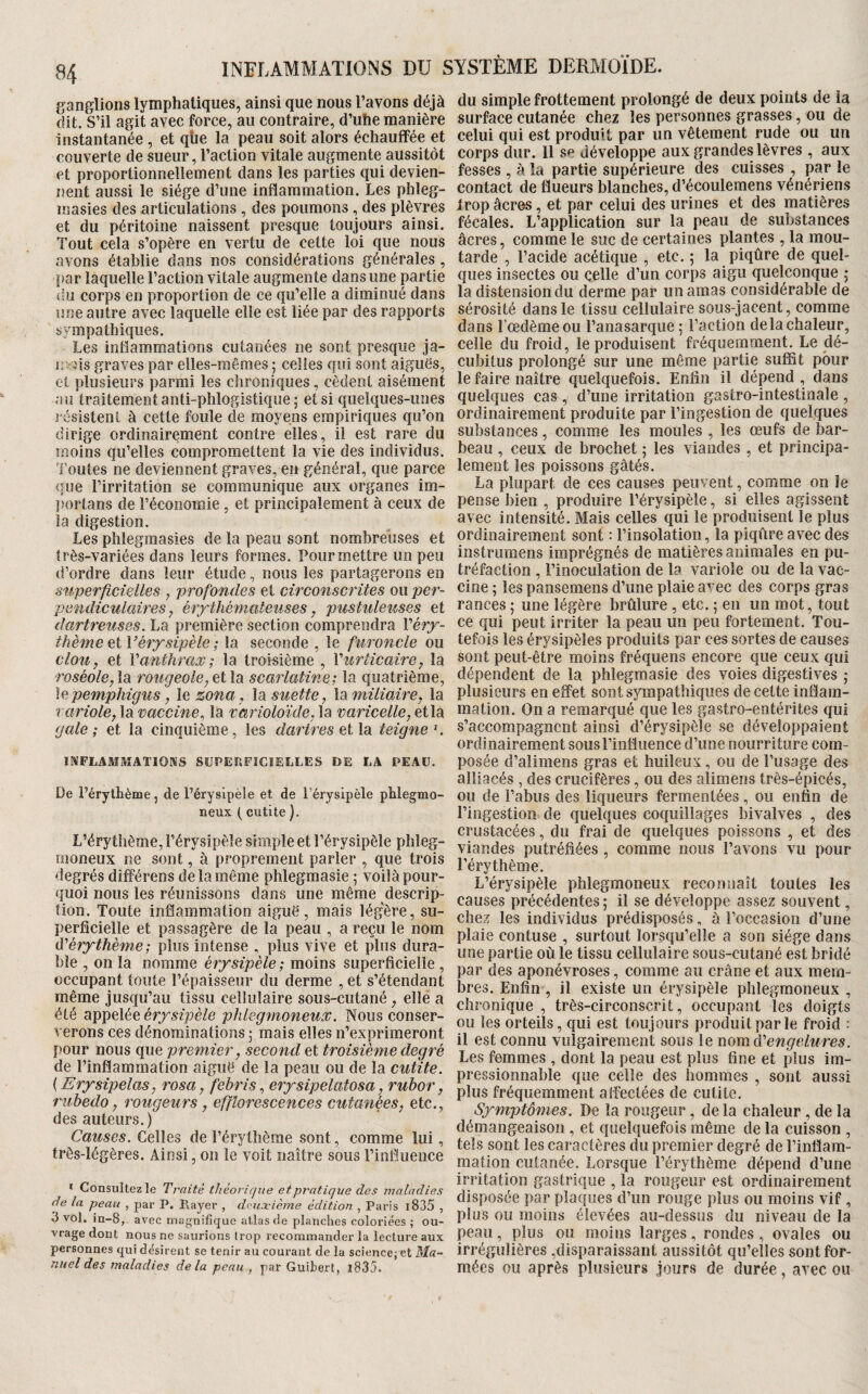 ganglions lymphatiques, ainsi que nous l’avons déjà dit. S’il agit avec force, au contraire, d’uhe manière Instantanée , et qtie la peau soit alors échauffée et couverte de sueur, l’action vitale augmente aussitôt et proportionnellement dans les parties qui devien¬ nent aussi le siège d’une inflammation. Les phleg- masies des articulations, des poumons, des plèvres et du péritoine naissent presque toujours ainsi. Tout cela s’opère en vertu de cette loi que nous avons établie dans nos considérations générales , par laquelle l’action vitale augmente dans une partie du corps en proportion de ce qu’elle a diminué dans une autre avec laquelle elle est liée par des rapports sympathiques. Les inflammations cutanées ne sont presque ja- n>ns graves par elles-mêmes 5 celles qui sont aiguës, et plusieurs parmi les chroniques, cèdent aisément au traitement anti-phlogistique ; et si quelques-unes résistent à cette foule de moyens empiriques qu’on dirige ordinairement contre elles, il est rare du moins qu’elles compromettent la vie des individus. Toutes ne deviennent graves, en général, que parce <jue l’irritation se communique aux organes im- ]>oiTans de l’économie, et principalement à ceux de la digestion. Les phlegmasies de la peau sont nombreuses et très-variées dans leurs formes. Pour mettre un peu d’ordre dans leur étude, nous les partagerons en stiperficielles , profondes et circonscrites ou per¬ pendiculaires, érythémateuses, pustuleuses et dartreuses. La première section comprendra Véry- thème et Vérysipèle ; la seconde , le furoncle ou clou, et Vanthrax; la troisième , Vurticaire, la roséole,\di rougeole,ei\o scarlatine; la quatrième, le pemphigus, le zona, la suette, la miliaire, la variole, la vaccine^ la varioloïde, la varicelle, et la gale; et la cinquième, les dartres teigne^. INFLAMMATIOMS SÜPEP.FÏCÏELLES DE LA PEAU. De l’érythème, de l’érysipèle et de l’érysipèle phlegmo- neux t cutite ). L’érythème, l’érysipèle simple et l’érysipèle phleg- moneux ne sont, à proprement parler , que trois degrés différons de la même phlegmasie ; voilà pour¬ quoi nous les réunissons dans une même descrip¬ tion. Toute inflammation aiguë, mais légère, su¬ perficielle et passagère de la peau , a reçu le nom d'érythème ; plus intense , plus vive et plus dura¬ ble , on la nomme érysipèle ; moins superficielle , occupant toute l’épaisseur du derme , et s’étendant même jusqu’au tissu cellulaire sous-cutané, elle a été appelée érysipèle phlegmoneux. Nous conser¬ verons ces dénominations 5 mais elles n’exprimeront pour nous que premier, second et troisième degré de l’inflammation aiguë de la peau ou de la cutite. {Erysipelas, rosa, febris, erysipelatosa, rubor, rubedo, rougeurs, efflorescences cutanées, etc., des auteurs.) Causes. Celles de l’érythème sont, comme lui, très-légères. Ainsi, 011 le voit naître sous l’influence * Consultez le Traité théorique et pratique des maladies de la peau , par P. Player , deuxième édition , Paris i835 , 3 vol. in-8, avec magnifique atlas de planches coloriées ; ou¬ vrage dont nous ne saurions Irop recommander la lecture aux personnes qui désirent se tenir au courant de la science; et Ma¬ nuel des maladies delà peau , par Guihert, l835. du simple frottement prolongé de deux points de la surface cutanée chez les personnes grasses, ou de celui qui est produit par un vêtement rude ou un corps dur. 11 se développe aux grandes lèvres , aux fesses , à la partie supérieure des cuisses , par le contact de flueurs blanches, d’écoulemens vénériens trop âcres, et par celui des urines et des matières fécales. L’application sur la peau de substances âcres, comme le suc de certaines plantes , la mou¬ tarde , l’acide acétique , etc. 5 la piqûre de quel¬ ques insectes ou çelle d’un corps aigu quelconque ; la distension du derme par un amas considérable de sérosité dans le tissu cellulaire sous-jacent, comme dans l’oedème ou l’anasarque ; l’action delà chaleur, celle du froid, le produisent fréquemment. Le dé¬ cubitus prolongé sur une même partie suffit pour le faire naître quelquefois. Enfin il dépend , dans quelques cas , d’une irritation gastro-intestinale , ordinairement produite par l’ingestion de quelques substances, comme les moules , les œufs de bar¬ beau , ceux de brochet ; les viandes , et principa¬ lement les poissons gâtés. La plupart de ces causes peuvent, comme on le pense bien , produire l’érysipèle, si elles agissent avec intensité. Mais celles qui le produisent le plus ordinairement sont : l’in.solation, la piqûre avec des instrumens imprégnés de matières animales en pu¬ tréfaction , l’inoculation de la variole ou de la vac¬ cine ; les pansemens d’une plaie avec des corps gras rances ; une légère brûlure, etc. ; en un mot, tout ce qui peut irriter la peau un peu fortement. Tou¬ tefois les érysipèles produits par ces sortes de causes sont peut-être moins fréquens encore que ceux qui dépendent de la phlegmasie des voies digestives j plusieurs en effet sont sympathiques de cette inflam¬ mation. On a remarqué que les gastro-entérites qui s’accompagnent ainsi d’érysipèle se développaient ordinairement sousriiîtiuence d’une nourriture com¬ posée d’alimens gras et huileux, ou de l’usage des alliacés , des crucifères, ou des alimeris très-épicés, ou de l’abus des liqueurs fermentées, ou enfin de l’ingestion de quelques coquillages bivalves , des crustacées, du frai de quelques poissons , et des viandes putréfiées , comme nous l’avons vu pour l’érythème. L’érysipèle phlegmoneux reconnaît toutes les causes précédentes ; il se développe assez souvent, chez les individus prédisposés, à l’occasion d’une plaie contuse , surtout lorsqu’elle a son siège dans une partie où le tissu cellulaire sous-cutané est bridé par des aponévroses, comme au crâne et aux mem¬ bres. Enfin , il existe un érysipèle phlegmoneux , chronique , très-circonscrit, occupant les doigts ou les orteils, qui est toujours produit par le froid : il est connu vulgairement sous le mm d'engelures. Les femmes , dont la peau est plus fine et plus im¬ pressionnable que celle des hommes , sont aussi plus fréquemment affectées de cutite. Symptô?nes. De la rougeur, de la chaleur , de la démangeaison , et quelquefois même de la cuisson , tels sont les caractères du premier degré de l’inflam¬ mation cutanée. Lorsque l’érythème dépend d’une irritation gastrique , la rougeur est ordinairement disposée par plaques d’un rouge plus ou moins vif , plus ou moins élevées au-dessus du niveau de la peau, plus ou moins larges, rondes, ovales ou irrégulières ,disparaissant aussitôt qu’elles sont for¬ mées ou après plusieurs jours de durée, avec ou