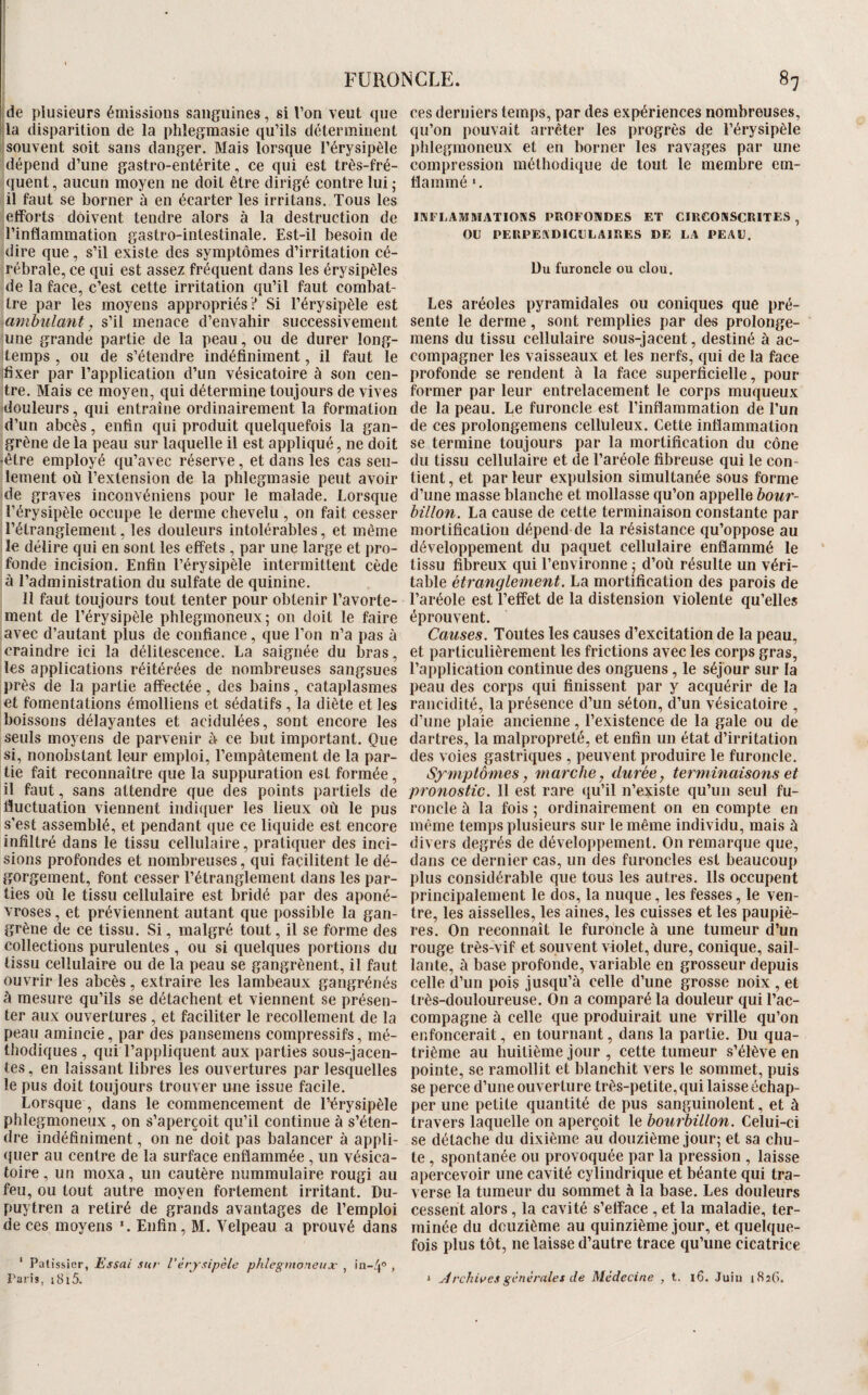 !de plusieurs émissions sanguines, si l’on veut que la disparition de la phîegraasie qu’ils déterminent souvent soit sans danger. Mais lorsque l’érysipèle dépend d’une gastro-entérite, ce qui est très-fré- ([uent, aucun moyen ne doit être dirigé contre lui ; il faut se borner à en écarter les irritans. Tous les etforts doivent tendre alors à la destruction de l’inflammation gastro-intestinale. Est-il besoin de (lire que, s’il existe des symptômes d’irritation cé¬ rébrale, ce (lui est assez fréquent dans les érysipèles de la face, c’est cette irritation qu’il faut combat¬ tre par les moyens appropriés? Si l’érysipèle est ambulant, s’il menace d’envahir successivement une grande partie de la peau, ou de durer long¬ temps , ou de s’étendre indéfiniment, il faut le ifixer par l’application d’un vésicatoire à son cen¬ tre. Mais ce moyen, qui détermine toujours de vives douleurs, qui entraîne ordinairement la formation d’un abcès, enfin qui produit quelquefois la gan¬ grène de la peau sur laquelle il est appliqué, ne doit «être employé (lu’avec réserve, et dans les cas seu¬ lement où l’extension de la phlegmasie peut avoir de graves inconvéniens pour le malade. Lorsque l’érysipèle occupe le derme chevelu , on fait cesser l’étranglement, les douleurs intolérables, et même le délire qui en sont les effets , par une large et pro¬ fonde incision. Enfin l’érysipèle intermittent cède à l’administration du sulfate de quinine. Il faut toujours tout tenter pour obtenir l’avorte¬ ment de l’érysipèle phlegmoneux; on doit le faire avec d’autant plus de confiance, (jue l’on n’a pas à craindre ici la délitescence. La saignée du bras, les applications réitérées de nombreuses sangsues près de la partie affectée, des bains, cataplasmes et fomentations émolliens et sédatifs , la diète et les boissons délayantes et acidulées, sont encore les seuls moyens de parvenir à ce but important. Que si, nonobstant leur emploi, l’empâtement de la par¬ tie fait reconnaître que la suppuration est formée , il faut, sans attendre que des points partiels de fluctuation viennent indiquer les lieux où le pus s’est assemblé, et pendant que ce liquide est encore infiltré dans le tissu cellulaire, pratniuer des inci¬ sions profondes et nombreuses, qui facilitent le dé¬ gorgement, font cesser l’étranglement dans les par¬ ties où le tissu cellulaire est bridé par des aponé¬ vroses , et préviennent autant que possible la gan¬ grène de ce tissu. Si, malgré tout, il se forme des collections purulentes, ou si quelques portions du tissu cellulaire ou de la peau se gangrènent, il faut ouvrir les abcès, extraire les lambeaux gangrénés à mesure qu’ils se détachent et viennent se présen¬ ter aux ouvertures, et faciliter le recollement de la peau amincie, par des pansemens compressifs, mé¬ thodiques , qui l’appliquent aux parties sous-jacen¬ tes , en laissant libres les ouvertures par lesquelles le pus doit toujours trouver une issue facile. Lorsque, dans le commencement de l’érysipèle phlegmoneux , on s’aperçoit qu’il continue à s’éten¬ dre indéfiniment, on ne doit pas balancer à appli¬ quer au centre de la surface enflammée, un vésica¬ toire , un moxa, un cautère nummulaire rougi au feu, ou tout autre moyen fortement irritant. Du- puytren a retiré de grands avantages de l’emploi de ces moyens \ Enfin, M. Velpeau a prouvé dans ' Pâtissier, Essai sur Vérysipèle phlegmoneux , in-4° , Taris, i8i5. ces derniers temps, par des expériences nombreuses, qu’on pouvait arrêter les progrès de l’érysipèle phlegmoneux et en borner les ravages par une compression méthodique de tout le membre em- flammé ‘. IRFLAMMATIOKS PROFONDES ET CIRCONSCRITES , OU PERPENDICULAIRES DE LA PEAU. üu furoncle ou clou. Les aréoles pyramidales ou coniques que pré¬ sente le derme, sont remplies par des prolonge- mens du tissu cellulaire sous-jacent, destiné à ac¬ compagner les vaisseaux et les nerfs, ([ui de la face profonde se rendent à la face superficielle, pour former par leur entrelacement le corps muqueux de la peau. Le furoncle est l’inflammation de l’un de ces prolongemens celluleux. Cette inflammation se termine toujours par la mortification du cône du tissu cellulaire et (le l’aréole fibreuse qui le con¬ tient , et par leur expulsion simultanée sous forme d’une masse blanche et mollasse qu’on appelle hour- hillon. La cause de cette terminaison constante par mortification dépend de la résistance qu’oppose au développement du paquet cellulaire enflammé le tissu fibreux qui l’environne j d’où résulte un véri¬ table étranglement. La mortification des parois de l’aréole est l’effet de la distension violente qu’elles éprouvent. Causes. Toutes les causes d’excitation de la peau, et particulièrement les frictions avec les corps gras, l’application continue des onguens, le séjour sur la peau des corps qui finissent par y acquérir de la rancidité, la présence d’un séton, d’un vésicatoire , d’une plaie ancienne , l’existence de la gale ou de dartres, la malpropreté, et enfin un état d’irritation des voies gastriciues , peuvent produire le furoncle. Symptômes, marche, durée, terminaisons et pronostic. Il est rare qu’il n’existe qu’un seul fu¬ roncle à la fois ; ordinairement on en compte en même temps plusieurs sur le même individu, mais à divers degrés de développement. On remarque que, dans ce dernier cas, un des furoncles est beaucoup plus considérable que tous les autres. Ils occupent principalement le (los, la nuque, les fesses, le ven¬ tre, les aisselles, les aines, les cuisses et les paupiè¬ res. On reconnaît le furoncle à une tumeur d’un rouge très-vif et souvent violet, dure, conique, sail¬ lante, à base profonde, variable en grosseur depuis celle d’un pois jusqu’à celle d’une grosse noix , et très-douloureuse. On a comparé la douleur qui l’ac¬ compagne à celle que produirait une vrille qu’on enfoncerait, en tournant, dans la partie. Du qua¬ trième au huitième jour , cette tumeur s’élève en pointe, se ramollit et blanchit vers le sommet, puis se perce d’une ouverture très-petite, qui laisse échap¬ per une petite quantité de pus sanguinolent, et à travers laquelle on aperçoit le bourbillon. Celui-ci se détâche du dixième au douzième jour; et sa chu¬ te , spontanée ou provoquée par la pression , laisse apercevoir une cavité cylindrique et béante qui tra¬ verse la tumeur du sommet à la base. Les douleurs cessent alors, la cavité s’efface , et la maladie, ter¬ minée du douzième au quinzième jour, et quelque¬ fois plus tôt, ne laisse d’autre trace qu’une cicatrice ^ jirchivesgénérales de Médecine , t. i6. Juin i8î(i.