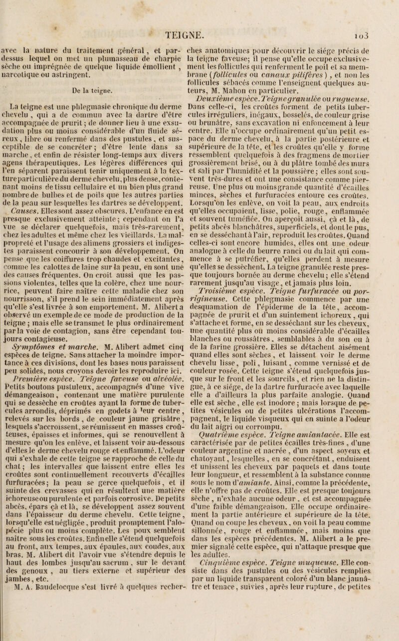 avec la nature du traitement général, et par- ches anatomiques pour découvrir le siège précis de dessus lequel on met un plumasseau de charpie la teigne faveuse; il pense qu’elle occupe exciusive- sèche ou imprégnée de quelque liquide émollient , ment les follicules qui renferment le poil et sa ineni- narcotique ou astringent. hrane {follicules ou canaux pilifères ) j et non les follicules sébacés comme l’enseignent quelques au- De la teigne. teurs, M. Mahon en particulier. Deuxième espèce.Teigne granulée ou rugueuse. La teigne est une plilegmasie chronique du derme Dans celle-ci, les croûtes forment de i)etits tuher- chevelu , qui a de commun avec la dartre d’être cules irréguliers, inégaux, bosselés, de couleur grise accompagnée de prurit 5 de donner lieu à une exsu- ou brunâtre, sans excavation ni enfoncement à leur <lation plus ou moins considérable d’un fluide sé- centre. Elle n’occupe ordinairement qu’un petit es- reux, libre ou renfermé dans des pustules, et sus- pace du derme chevelu, à la partie postérieure et ceptible de se concréter ; d’être lente dans sa supérieure de la tête, et les croûtes qu’elle y forme marche, et enfin de résister long-temps aux divers ressemblent quelquefois à des fragmens de mortier agens thérapeutiques. Les légères différences qui grossièrement brisé, ou à du plâtre tombé des murs l’en séparent paraissent tenir uniquement à la tex- et sali par l’humidité et la poussière ; elles sont sou- tureparticulièredu derme chevelu,plus dense,conte- vent très-dures et ont une consistance comme pier- nant moins de tissu cellulaire et un bien plus grand reuse. Une plus ou moins grande quantité d’écailles nombre de bulbes et de poils que les autres parties minces, sèches et furfuracées entoure ces croûtes, de la peau sur lesquelles les dartres se développent. Lorsqu’on les enlève, on voit la peau, aux endroits Elles sont assez obscures. L’enfance en est qu’elles occupaient, lisse, polie, rouge, enflammée presque exclusivement atteinte; cependant on l’a et souvent tuméfiée. On aperçoit aussi, çà et là, de vue se déclarer quelquefois, mais très-rarement, petits abcès blanchâtres, superficiels, et dont le pus, chez les adultes et même chez les vieillards, La mal- en se desséchantà l’air, reproduit les croûtes. Quand propreté et l’usage desalimens grossiers et indiges- celles-ci sont encore humides, elles ont une odeur tes paraissent concourir à son développement. On analogue à celle du beurre ranci ou du lait qui com¬ pense que les coiffures trop chaudes et excitantes, nience à se putréfier, qu’elles perdent à mesure comme les calottes de laine sur la peau, en sont uné qu’elles se dessèchent. La teigne granulée reste pres- des causes fréquentes. On croit aussi que les pas- que toujours bornée au derme chevelu; elle s’étend sions violentes, telles que la colère, chez une nour- rarement jusqu’au visage, et jamais plus loin, rice, peuvent faire naître cette maladie chez son Troisième espèce. Teigne furfuracée ou por- nourrisson, s’il prend le sein immédiatement après rigineuse. Cette phlegmasie commence par une qu’elle s’est livrée à son emportement. M. Alibert a desquamation de l’épiderme delà tête, accom- observé un exemple de ce mode de production de la pagnée de prurit et d’un suintement ichoreux , qui teigne ; mais elle se transmet le plus ordinairement s’attache et forme, en se desséchant sur les cheveux, parla voie de contagion, sans être cependant tou- une quantité plus ou moins considérable d’écailles jours contagieuse. blanches ou roussâtres, semblables à du son ou à Symptômes et marche. M. Alibert admet cinq de la farine grossière. Elles se détachent aisément espèces de teigne. Sans attacher la moindre impor- quand elles sont sèches , et laissent voir le derme tance à ces divisions, dont les bases nous paraissent chevelu lisse, poli, luisant, comme vernissé et de peu solides, nous croyons devoir les reproduire ici. couleur rosée. Cette teigne s’étend quelquefois ju.s- Première espèce. Teigne faveuse ou alvéolée, que sur le front et les sourcils , et rien ne la distin- Petits boutons pustuleux' accompagnés d’une vive gue, à ce siège, de la dartre furfuracée avec laquelle démangeaison, contenant une matière purulente elle a d’ailleurs la plus parfaite analogie. Quand qui se dessèche en croûtes ayant la forme de tuber- elle est sèche, elle est inodore ; mais lorsque de pé¬ cules arrondis, déprimés en godets à ^eur centre, tites vésicules ou de petites ulcérations l’accom- relevés sur les bords , de couleur jaune grisâtre , pagnent, le liquide visqueux qui en suinte a l’odeur lesquels s’accroissent, se réunissent en masses croû- du lait aigri ou corrompu. teuses, épaisses et informes, qui se renouvellent à Quatrième espèce. Teigne ayniantacée. Elle est mesure qu’on les enlève, et laissent voir au-dessous caractérisée par de petites écailles très-fines , d’une d’elles le derme chevelu rouge et enflammé. L’odeur couleur argentine et nacrée , d’un aspect soyeux et qui s’exhale de celte teigne se rapproche de celle du chatoyant, lesquelles , en se concrétant, enduisent chat ; les intervalles que laissent entre elles les et unissent les cheveux par paquets et dans toute croûtes sont continuellement recouverts d’écailles leur longueur, et ressemblent à la substance connue furfuracées; la peau se gerce quelquefois , et il sous le nom Ainsi,comme la précédente, suinte des crevasses qui en résultent une matière elle n’offre pas de croûtes. Elle est presque toujours ichoreuse ou purulente et parfois corrosive. De petits sèche , n’exhale aucune odeur , et est accompagnée abcès, épars çà et là, se développent assez souvent d’une faible démangeaison. Elle occupe ordinaire- dans l’épaisseur du derme chevelu. Cette teigne, ment la partie antérieure et supérieure de la tête, lorsqu’elle est négligée, produit promptement l’alo- Quand on coupe les cheveux, on voit la peau comme pécie plus ou moins complète. Les poux semblent sillonnée, rouge et enflammée, mais moins que naître sous les croûtes. Enfin elle s’étend quelquefois dans les espèces précédentes. M. Alibert a le pré¬ au front, aux tempes, aux épaules, aux coudes, aux mier signalé cette espèce, qui n’attaque presque que bras. M. Alibert dit l’avoir vue s’étendre depuis le les adultes, haut des lombes jusqu’au sacrum , sur le devant Cinquième espèce. Teigne muqueuse. Elle con¬ fies genoux , au tiers externe et supérieur des sisle dans des pustules ou des vésicules remplies jambes, etc. par un liquide transparent coloré d’un blanc jaunâ-