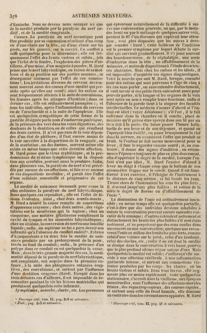 d’Eiistache. Nous ne devons nous occuper ici que qui éprouvenl naturellement de la difficulté à sui¬ de la surdité produite par la paralysie du nerf au- vre une conversation {générale, ou qui, par le moin- ditif , et de la surdité congéniale. dre bruit ou par le mélange de quelques autres voix, Causes, h'à paralysie du nerf acoustique peut perdentle filcrundiscoursquicaptivaitleuratten- être produite par sa commotion résultant d’un coup tion , sont plus disposées que les autres à deve-. ou d’une chute sur la tête, ou d’une chute sur les nir sourdes ( Itard ). Cette faiblesse de l’audition pieds, sur les genoux, sur le coccyx. Tu soufflet a est le premier symptôme par lequel débute la sur¬ suffi quelquefois pour la déterminer; elle est fré- dité quisurvientgraduellement.il s’y joint souvent t quemment l’effet des bruits violens et subits, tels des bourdonnemens , de la céphalalgie, une sorte ! que l’éclat delà foudre, l’explosion des pièces d’ar- d’embarras dans la tête , un affaiblissement de la 1 tillerie, d’unemine, d’un magasin à poudre. M. Itard mémoire, et moins de dispositions à l’étude des scien- , pense que le nerf labyrinthique, en raison de sa mol- ces abstraites. Mais chez les enfans et les idiots, il | lesse et de sa position sur (les parties osseuses, se est impossible d’acquérir ces signes diagnostiques, désorganise aisément par l’effet de ces commo- Yoici la marche que suit M. Itard, lorsque, consulté : tions *. Les irritations diverses du cerveau devien- pour des enfans qui sont parvenus à l’âge de cinq à i nent souvent aussi des causes d’une surdité qui per- six ans sans parier , ou sans entendre distinctement, | siste après qu’elles ont cessé; ainsi les enfans en il veut savoir si ces petits êtres entendent assez pour ^ sont fréquemment atteints à la suite de convulsions, pouvoir parler, si la langue et les organes de la voix les femmes après les attaques d’hystérie ( dans ce sont aptes ou non à remplir leurs fonctions, enfin si dernier cas , elle est ordinairement passagère ) ; et l’absence de la parole tient à la stupeur des facultés i tous les individus, après l’inflammation du cerveau intellectuelles. Ce médecin s’assure d’abord si l’en- ; ou de l’arachnoïde et à la suite de l’apoplexie. Elle faut est idiot ( voyez Idiotisme) ; s’il l’est, il le fait ; 'est quelquefois sympathique de cette forme de la enfermer dans la chambre où il couche, placé de ! gastrite désignée parle nom A'embarras gastrique, manière qu’il puisse être aperçu dans son lit par un j de la présence des vers dans les voies digestives, des trcii fait à la porte. On laisse passer l’heure habi- * douleurs de la dentition, ou de celles qui résultent tuelle de son lever et de son déjeuner, et quand on j des dents cariées. 11 n’est pas rare de la voir dépen- l’aperçoit bien éveillé, on passe brusquement la clef ! dre d’un état de pléthore; il l’est encore moins de dans la serrure, en examinant l’effet que produit ce | la voir succéder à la disparition de la rougeole, ou bruit. Si l’enfant ne fait aucun mouvement pour se i de la scarlatine , ou des dartres, souvent même elle lever , il faut le regarder comme sourd ; si, au con- existe en même temps que cette dernière afïection. traire , il donne des signes d’audition , on recoin- t BI. Itard pense que le virus syphilitique , et la pré- mencel’épreuve toujours de plus en plus doucement, ; dominance du système lymphatique ou la disposi- afin d’apprécier le degré de la surdité. Lorsque l’en- ' ■ tion aux scrofules, peuvent aussi la produire. Enfin, faut n’est pas idiot, M. Itard l’exerce d’abord à j dans plusieurs cas, la paralysie du nerf n’est précé- lever un doigt à chaque coup que le battant de son i dée par aucune de ces affections, ni liée avec aucune acoumètre frappe sur le cercle. Ooand il estfami- de ces dispositions morbides , et paraît être l’effet liarisé à cet exercice, il l’éloigne de l’instrument à | d’une asthénie essentielle et progressive de cet la distance de cinq mètres , et lui bande les yeux, organe. ^ Tirant alors de l’instrument les sons les plus forts , , La surdité de naissance reconnaît pour cause la il descend jusqu’aux plus faibles , et estime de la 1 plus ordinaire la paralysie du nerf labyrinthique, sorte le degré de finesse ou d’affaiblissement de i Dans quelques cas cependant, elle est l’effet de lé- l’ouïe'. sions évidentes. Ainsi, chez deux sourds-muets , La diminution de l’ouïe est ordinairement insen- ^ BI. Itard a trouvé la caisse remplie de concrétions sible ; en même temps elle est quelquefois partielle, d’apparence crayeuse ; chez deux autres , des végé- c’est-à-dire que des individus devenus inhabiles à i tâtions sur la membrane qui la tapisse; chez un suivre la conversation peuvent encore entendre exé- ^ cinquième, une matière gélatineuse remplissant la cuter delà musique; d’autres entendent nettement et i cavité du tympan et les sinuosités labyrinthiques ; distinctement les bruitsles plus faibles s’il sont émis i chez un sixième, la conversion du nerf en une bouillie isolément, et ne perçoivent que des sons confus dans i liquide ; enfin , un septième ne lui a paru devoir son un concert ou une conversation; quelques uns recou- * infirmité qu’à l’absence du conduit auditif 2. Fabrice vrentTouieau milieu des bruitsles plus forts,comme I d’Aquapendente a vu deux fois la surdité de nais- celui d’une voiture sur le pavé . celui d’un tambour, 1 sauce produite par un prolongement de la peau , celui des cloches, etc. ; enfin i! en est dont la surdité j tendu au fond du conduit; enfin , la présence d’un se dissipe dans la conversation à voix basse,pourvu 1 polype dans ce conduit en est quelquefois la cause, que le plus profond silence règne autour d’eux Blais j Blais , dans la très-grande majorité des cas, la surdi- quelquefois la surdité est subite; c’estlorsqu’elle suc- . mutité dépend de la paralysie du nerf labyrinthique, cède à une affection cérébrale, à une inflammation 1 soit congéniale, soit acquise dans la première en- gutturale intense, et surtout aux commotions vio- ; fance , à la suite des phlegmasies cutanées érup- lentes produites par les coups. les chutes , ou les ) tives, des convulsions, et .surtout par l’influence bruits violens et subits. Dans tous les cas , elle aug- ‘ d’une dentition orageuse (Itard). Excepté dans les mente plus ou moins rapidement, reste quelquefois 1 trois derniers cas d’ailleurs, il est impossible de re- stationnaire, s’accroît dans la vieillesse, aux époques i connaître pendant la vie les lésions matérielles qui menstruelles, sous l’influence des affectionsmorales i produisent quelquefois cette infirmité. tristes , des repastrop copieux , des courses rapides , Symptômes, marche, duree, etc. Les personnes et surtout sous celle du froid humide, elle diminue ! au contraire dans les circonstances opposées. BI. Itard i I Oui'rage cité, lom. II, pag. 3o8 et suivantes. ^ Jhid., pag. 4o5 et suivantes. ’ Ouvrage cité, lom. II, pag. /)6 et suivantes.