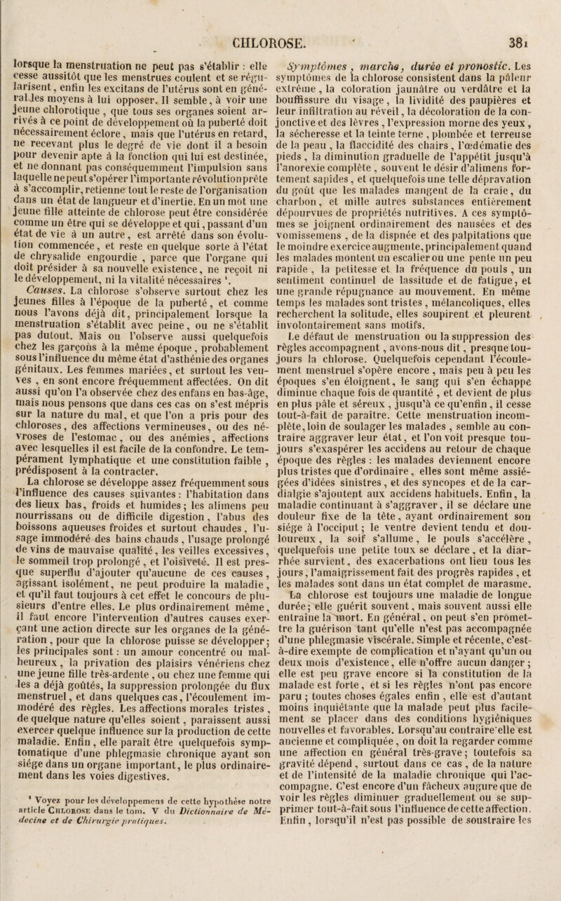 lorsque la menstruation ne peut pas s’établir : elle cesse aussitôt que les menstrues coulent et se régu¬ larisent, enfin les excitans de l’utérus sont en géné- raljes moyens à lui opposer. Il semble, à voir une jeune chlorotique , que tous ses organes soient ar¬ rivés à ce point de développement où la puberté doit nécessairement éclore, mais que l’utérus en retard, ne recevant plus le degré de vie dont il a besoin pour devenir apte à la fonction qui lui est destinée, et ne donnant pas conséquemment l’impulsion sans laquelle nepeuts’opérer l’importante révolutionprête à s’accomplir, retienne tout le reste de l’organisation dans un état de langueur et d’inertie. En un mot une jeune fille atteinte de chlorose peut être considérée comme un être qui se développe et qui, passant d’un état de vie à un autre, est arrêté dans son évolu¬ tion commencée, et reste en quelque sorte à l’état de chrysalide engourdie , parce que l’organe qui doit présider à sa nouvelle existence, ne reçoit ni le développement, ni la vitalité nécessaires Causes. La chlorose s’observe surtout chez les jeunes filles à l’époque de la puberté, et comme nous l’avons déjà dit, principalement lorsque la menstruation s’établit avec peine, ou ne s’établit pas dutout. Mais on l’observe aussi quelquefois chez les garçons à la même époque, probablement sous l’influence du même état d’asthénie des organes génitaux. Les femmes mariées, et surtout les veu¬ ves , en sont encore fréquemment affectées. On dit aussi qu’on l’a observée chez desenfansen bas-âge, mais nous pensons que dans ces cas on s’est mépris sur la nature du mal, et que l’on a pris pour des chloroses, des affections vermineuses, ou des né¬ vroses de l’estomac, ou des anémies, affections avec lesquelles il est facile de la confondre. Le tem¬ pérament lymphatique et une constitution faible , prédisposent à la contracter. La chlorose se développe assez fréquemment sous l’influence des causes suivantes : l’habitation dans des lieux bas, froids et humides; les alimens peu nourrissans ou de difficile digestion, l’abus des boissons aqueuses froides et surtout chaudes, l’u¬ sage immodéré des bains chauds , l’usage prolongé de vins de mauvaise qualité, les veilles excessives, le sommeil trop prolongé , et l’oisiveté. Il est pres¬ que superflu d’ajouter qu’aucune de ces causes, agissant isolément, ne peut produire la maladie, et qu’il faut toujours à cet effet le concours de plu¬ sieurs d’entre elles. Le plus ordinairement même, il faut encore l’intervention d’autres causes exer¬ çant une action directe sur les organes de la géné¬ ration , pour que la chlorose puisse se développer ; les principales sont : un amour concentré ou mal¬ heureux , la privation des plaisirs vénériens chez , une jeune fille très-ardente, ou chez une femme qui les a déjà goûtés, la suppression prolongée du flux menstruel, et dans quelques cas, l’écoulement im¬ modéré des règles. Les affections morales tristes , de quelque nature qu’elles soient, paraissent aussi exercer quelque influence sur la production de cette maladie. Enfin , elle paraît être quelquefois symp¬ tomatique d’une phlegmasie chronique ayant son siège dans un organe important, le plus ordinaire¬ ment dans les voies digestives. ' Voyez pour les Jéveloppemens de cette hypothèse notre article Chlorose dans le tom. V du Dictionnaire de Mé¬ decine et de Chirurgie pratiques. Symptômes , marcJiQ, durée et pronostic. Les symptômes de la chlorose consistent dans la pâleur extrême, la coloration jaunâtre ou verdâtre et la bouffissure du visage, la lividité des paupières et leur infiltration au réveil, la décoloration de la con¬ jonctive et des lèvres , l’expression morne des yeux, la sécheresse et la teinte terne , plombée et terreuse de la peau , la flaccidité des chairs , l’œdématie des pieds , la diminution graduelle de l’appétit jusqu’à l’anorexie complète , souvent le désir d’alimens for-“ tement sapides, et quelquefois une telle dépravation du goût que les malades mangent de la craie, du charbon, et mille autres substances entièrement dépourvues de propriétés nutritives. A ces symptô¬ mes se joignent ordinairement des nausées et des vomissemens , de la dispnée et des palpitations que le moindre exercice augmente, principalement quand les malades montent un escalier ou une pente un peu rapide , la petitesse et la fréquence du pouls , un sentiment continuel de lassitude et de fatigue, et une grande répugnance au mouvement. En même temps les malades sont tristes , mélancoliques, elles recherchent la solitude, elles soupirent .et pleurent involontairement sans motifs. l.e défaut de menstruation ou la suppression des règles accompagnent, avons-nous dit, presque tou¬ jours la chlorose. Quelquefois cependant récoule- ment menstruel s’opère encore , mais peu à peu les époques s’en éloignent, le sang qui s’en échappe diminue chaque fois de quantité , et devient de plus en plus pâle et séreux , jusqu’à ce qu’enfin, il cesse tout-à-fait de paraître. Cette menstruation incom¬ plète, loin de soulager les malades , semble au con¬ traire aggraver leur état, et l’on voit presque tou¬ jours s’exaspérer les accidens au retour de chaque époque des règles : les malades deviennent encore plus tristes que d’ordinaire, elles sont même assié¬ gées d’idées sinistres , et des syncopes et de la car- dialgie s’ajoutent aux accidens habituels. Enfin, la maladie continuant à s’aggraver, il se déclare une douleur fixe de la tête, ayant ordinairement son siège à l’occiput ; le ventre devient tendu et dou¬ loureux , la soif s’allume, le pouls s’accélère, quelquefois une petite toux se déclare, et la diar¬ rhée survient, des exacerbations ont lieu tous les jours, l’amaigrissement fait des progrès rapides , et les malades sont dans un état complet de marasme. La chlorose est toujours une maladie de longue durée; elle guérit souvent, mais souvent aussi elle entraîne la mort. En général, on peut s’en promet¬ tre la guérison tant qu’elle n’est pas accompagnée d’une phlegmasie viscérale. Simple et récente, c’est- à-dire exempte de complication et n’ayant qu’un ou deux mois d’existence, elle n’offre aucun danger ; elle est peu grave encore si la constitution de la malade est forte, et si les règles n’ont pas encore paru ; toutes choses égales enfin , elle est d’autant moins inquiétante que la malade peut plus facile¬ ment se placer dans des conditions hygiéniques nouvelles et favorables. Lorsqu’au contraire'elle est ancienne et compliquée, on doit la regarder comme une affection en général très-grave; toutefois sa gravité dépend , surtout dans ce cas , de la nature et de l’intensité de la maladie chronique qui l’ac¬ compagne. C’est encore d’un fâcheux augure que de voir les règles diminuer graduellement ou se sup¬ primer tout-à-fait sous l’influence de cette affection. Enfin, lorsqu’il n’est pas possible de soustraire les