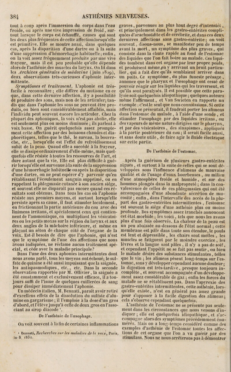 tout à coup après l’iminersion du corps dans l’eau graves, parvenues au plus haut degré d’intensiét, , froide, ou après une vive impression de froid, sur- et principalement dans les gastro-entérites compli- tout lorsque le corps est échauffé, causes qui sont quéesd’arachnoïditeetdecérébrite,etdansces deux i les deux plus fréquentes de cette affection lorsqu’elle dernières affections sans gastro-entérite 5 on voit 1 est primitive. Elle se montre aussi, dans quelques souvent, disons-nous, se manifester peu de temps I cas, après la disparition d’une dartre ou à la suite avant la mort, un symptôme des plus graves, qui i d’une suppression d’hémorrhagie habituelle 5 enfin , consiste dans la chute rapide au fond de l’estomac 1 on la voit assez fréquemment produite par une vive des liquides que l’on fait boire au malade. Ces liqui- ■ frayeur, mais il est peu probable qu’elle dépende des tombent dans cet organe par leur propre poids, 1 alors de l’asthénie, des muscles du larynx. On lit dans et produisent même.en y arrivant un l3ruit particu- i les Archives générales de médecine (juin 1829), lier, qui a fait dire qu’ils semblaient arriver dans t deux observations très-curieuses d’aphonie inter- un puits. Ce symptôme , du plus funeste présage , , mittente. annonce que le pharynx et l’œsophage ont cessé de i Symptômes et traitement. L’aphonie est très- pouvoir réagir sur les liquides qui les traversent, et I facile à reconnaître ; elle diffère du mutisme en ce qu’ils sont paralysés. Il est possible que cette para- * que, dans cette dernière affection, il y a possibilité lysie soit quelquefois idiopathique; quelques auteurs \ de produire des sons, mais non de les articuler; tan- même l’affirment, et Van Swieten en rapporte un 1 dis que dans l’aphonie les sons ne peuvent être pro- exemple : c’estle seul que nous connaissions. Si celte i duits, ou bien sont considérablement affaiblis, mais affection se présentait, il faudrait porter les alimens i l’individu peut souvent encore les articuler. Chez la dans l’estomac du malade , à l’aide d’une sonde , et j plupart des aphoniques, la voix n’est pas aliolie, elle stimuler l’œsophage par des liquides irritans,ou 1 est seulement plus ou moins diminuée ; ils parlent à des vapeurs de même nature dirigées sur le pharynx, * voix basse. On guérit quelquefois assez prompte- et par des vésicatoires , des sinapismes, appliqués 1 ment cette affection par des boissons chaudes et dia- à la partie postérieure du cou ; il serait facile aussi, i phorétiques, telles que le thé, le sureau, la bourra- et sans doute utile, de faire agir le fluide électrique 1 che, etc., lorsqu’elle est l’effet du refroidissement sur celte partie. > subit de la peau. Quand elle a succédé à la frayeur, elle se dissipe ordinairement d’elle-même, mais quel- De l’asthénie de l’estomac, quefois elle résiste à toutes les ressources de l’art, et dure autant que la vie. Elle est plus difficile à gué- Après la guérison de plusieurs gastro-entérites i rir lorsqu’elle est survenue à la suite de la suppression aiguës , et surtout à la suite de celles qui se sont dé- ^ d’une hémorrhagie habituelle ou après la disparition veloppées sous l’influence d’alimens de mauvaise j d’une dartre, on ne peut espérer d’y parvenir qu’en qualité et de l’usage d’eaux bourbeuses , au milieu i rétablissant l’écoulement sanguin supprimé, ou en d’une atmosphère froide et humide, et sur des 1 rappelant la phlegmasie cutanée à son ancien siège, hommes plongés dans la malpropreté ; dans la cou- 1 et souvent elle ne disparaît pas encore quand ces ré- valescence de celles de ces phlegmasies qui ont été 1 sultats sont obtenus. Dans tous les cas où l’aphonie accompagnées d’une abondante sécrétion de mu- résiste aux premiers moyens, et surtout lorsqu’elle cosité ; enfin , dans l’intervalle des accès de la plu- - persiste après sa cause, il faut stimuler localement, part des gastro-entérites intermittentes , l’estomac 1 en frictionnant la partie antérieure du cou avec des est souvent le siège d’une asthénie plus ou moins i linimens irritans, et spécialement ceux qui contien- profonde. Des symptômes assez tranchés annoncent ! lient de l’ammoniaque, en multipliant les vésicatoi- cet état morbide ; les voici, tels que nous les avons i res ou les petits raoxas sur la région du larynx et aux plus d’une fois observés. La chaleur de la peau est 1 deux angles de la mâchoire inférieure, et même en un peu abaissée au-dessous de l’état normal ; cette i plaçant un séton de chaque côté de l’organe de la membrane est pâle dans toute son étendue,le pouls ! voix. Est-il besoin de dire que l’aphonie, qui n’est est lent et dépressible , les chairs sont molles , les ! que le symptôme de l’une des affections que nous muscles se fatiguent par le moindre exercice , les i avons indiquées, ne réclame aucun traitement spé- lèvres et la langue sont pâles , il n’y a pas de soif, cial, et cède avec la maladie principale? et cependant l’appétit ne se fait pas sentir, ou bien i Dans l’une des deux aphonies intermittentes dont le malade désire des substances stimulantes, telles t nous avons parlé, tous les moyens ont échoué; lesul- que le vin ; les alimens pèsent long-temps sur l’es- i fa te de quinine a été aussi impuissant que la saignée, tomac, sans y développer cependant aucune douleur; : les antispasmodiques, etc., etc. Dans la seconde la digestion est très-tardive, presque toujours in¬ observation rapportée par M. Ollivier, la saignée a complète, et souvent accompagnée d’un développe- ; été constamment et exclusivement efficace, il a tou- ment assez considérable de gaz ; enfin les forces du i jours suffi de l’issue de quelques cuillerées de sang malade ne se rétablissent pas. Dans l’apyrexie des i pour dissiper immédiatement l’aphonie. gastro-entérites intermittentes, cette asthénie, lors- ! Un médecin italien, M.Bennati, paraît avoir retiré quelle existe, n’est en général pas assez grande 1 d’excellens effets de la dissolution du sulfate d’alu- pour s’opposer à la facile digestion des alimens ; | mine en gargarisme ; il l’emploie à la dosed’un gros cela s’observe cependant quelquefois. d’abord,et l’élève jusqu’à celle de deux grosenl’asso- L’asthénie de l’estomac ne se présente pas seule- i ciant au sirop diacode ’. ment dans les circonstances que nous venons d’in- i De l’asthénie de l’œsophage. diquer ; elle est quelquefois idiopathique , et s’ac- ! compagne alors des symptômes précédemment énu- 1 Ou voit souvent à la fin de certaines inflammations mérés. Mais on a long-temps considéré comme des ' exemples d’asthénie de l’estomac toutes les affec- ' > Hennalu Recherches sur les tiialadies de la t'o/jr, Paris, tioilS de Cet organe que l’ou a VU guérir par des ! in-8, i83i. stimulans. Nous ne nous arrêterons pas à démontrer '