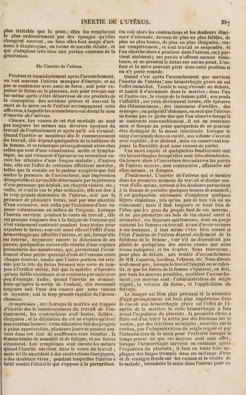 INERTIE DE plus irritable que la peau ; elles les remplacent le plus ordinairement par des éponges qu’elles changent souvent, ou bien elles font usage d’uri- naux à diaphragme, en forme de nacelle étroite, et qui s’adaptent très-bien aux parties externes de la génération. De l’inertie de l’utérus. Pendant et immédiatement après l’accouchement, on voit souvent l’utérus manquer d’énergie, et ne pas se contracter avec assez de force , soit pour ex¬ pulser le fœtus ou le placenta, soit pour revenir sur lui-même après s’être débarrassé de ces produits de la conception. Des accidens graves et souvent la mort de la mère ou de l’enfant accompagnent cette affection,à laquelle les accoucheurs ont donné le nom d'inertie de l’utérus. Causes. Les causes de cet état morbide ne sont pas toujours les mêmes aux diverses époques du travail de l’enfantement et après qu’il est terminé. Quand l’inertie se manifeste dès le commencement du travail, elle dépend quelquefois de la faiblesse de la femme, et se remarque principalement alors chez celles qui sont d’une constitution molle et lympha¬ tique, ou qui viennent d’éprouver ou ressentent en¬ core les atteintes d’une longue maladie ; d’autres fois, elle est l’effet de certaines affections morales, telles que la crainte ou la pudeur exagérée que fait naître la présence de raccoucheur, une impression désagréable et invincible déterminée par la présence d’une personne qui déplaît, un chagrin violent, etc.; enfin, et c’est le cas le plus ordinaire, elle est due à : la trop grande distension de l’utérus, soit par la présence de plusieurs fœtus, soit par une quantité d’eau excessive, soit enfin par l’existence d’une tu¬ meur volumineuse au milieu de l’organe. Lorsque l’inertie survient pendant le cours du travail , elle est presque toujours due à la fatigue de l’organe qui s’est vainement contracté pendant long-temps pour expulser le fœtus; souvent aussi elle est l’effet d’une hémorrhagie qui affaiblit l’utérus, et qui, lorsqu’elle est interne, augmente encore la distension de ses parois; quelquefois encore elle résulte d’une rupture prématurée des membranes, qui, permettant l’écou¬ lement d’une petite quantité d’eau deTamnios entre j chaque douleur, tandis que l’autre portion est rete¬ nue parla tête du fœtus formant une sorte de tam¬ pon à l’orifice utérin, fait que la matrice n’éprouve qu’une faible résistance et se contracte par suite avec peu d’énergie. Enfin, quand l’inertie ne se mani¬ feste qu’après la sortie de l’enfantl, elle reconnaît toujours soit l’une des causes que nous venons de signaler, soit la trop grande rapidité de l’accou¬ chement. Symptômes , etc. Lorsque la matrice est frappée d’inertie dès le commencement du travail de l’en¬ fantement, les contractions sont lentes, faibles , éloignées , et la dilatation du col ne s’opère qu’avec fine extrême lenteur. Cette dilatation fait des progrès à peine appréciables, plusieurs jours se passent sou¬ vent dans cet état de souffrance sans résultat, la femme tombe de sommeil et de fatigue, et ses forces s’épuisent. Les symptômes sont encore les mêmes quand l’inertie survient dans le cours du. travail ; mais ici ils succèdent à des contractions énergiques, à des douleurs vives , pendant lesquelles l’utérus a lutté contre l’obstacle qui s’oppose à la parturition. L’UTÉRUS. 387 On voit alors les contractions et les douleurs dimi¬ nuer d’intensité, devenir de plus en plus faibles, de plus en plus lentes, de plus en plus éloignées, ces¬ ser complètement, et tout travail se suspendre. Si l’on cherche alors à pénétrer dans l’utérus, on y par¬ vient aisément; ses parois n’offrent aucune résis¬ tance, et ne pressent le fœtus sur aucun point. L’en¬ fant et la mère peuvent périr dans cette position si on n’y porte remède. Quand c’est après l’accouchement que survient l’inertie de l’utérus \ une hémorrhagie grave en est l’effet immédiat. Tantôt le sang s’écoule au dehors, et tantôt il s’accumule dans la matrice ; dans l’un et l’autre cas, le visage de la femme pâlit, son pouls s’affaiblit, ses yeux deviennent ternes, elle éprouve des éblouissemens, des tintemens d’oreilles, des syncopes ; en palpant l’abdomen, on sent que l’utérus ne forme pas ce globe dur que l’on observe lorsqu’il se contracte convenablement, il est au contraire mou et flasque au point quelquefois de ne pouvoir être distingué de la masse intestinale. Lorsque le sang s’accumule dans sa cavité, son volume s’accroît avec rapidité, il se distend , mais en conservant tou¬ jours la flaccidité dont nous venons de parler. Une mort rapide et quelquefois foudroyante suit ces hémorrhagies lorsqu’elles sont très-abondantes. On trouve alors à l’ouverture des cadavres les parois de l’utérus minces , non contractées , affaissées sur- elles-mêmes, et fiasques. Traitement. L’inertie de l’utérus qui se montre dans les premiers momens du travail se dissipe sou¬ vent d’elle-même, surtout si les douleurs permettent à la femme de prendre quelques heures de sommeil ; il est quelquefois nécessaire d’employer quelques légers stimulans, tels qu’un peu de bon vin ou un consommé; mais il faut toujours se tenir loin de l’abus que les gens du peuple font de ces moyens, et ne pas permettre ces bols de vin chaud sucré et aromatisé, ces liqueurs spiritueuses, dont on gorge souvent les femmes en travail. Avant d’avoir recours à ces toniques, il faut même s’être bien assuré si l’état d’inertie de l’utérus dépend .réellement de la faiblesse de la femme , voir s’il ne dépendrait pas plutôt de quelqu’une des autres causes que nous avons indiquées, et les écarter. Nous renvoyons , pour plus de détails, aux traités d’accouchemens de MM. Capuron, Gardien, Velpeau, etc. Nous dirons seulement que, lorsque le travail languit ou se ralen¬ tit, et que les forces de la femme s’épuisent, on doit, par tous les moyens possibles, accélérer l’accouche¬ ment; ces moyens sont: l’administration du seigle ergoté, la version du fœtus, et l’application du forceps. Le danger est bien plus pressant et la nécessité d’agir promptement est bien plus impérieuse dans le cas où une hémorrhagie grave est l’effet de l’i¬ nertie de la matrice. Si cette hémorrhagie a lieu avant l’expulsion du placenta , la première chose à faire est d’en hâter la sortie par des frictions sur le ventre, par des tractions ménagées, exercées sur le cordon, par l’administration du seigle ergoté et par l’introduction de la main pour l’extraire lorsque le temps presse ou que ces moyens sont sans effet; lorsque l’hémorrhagie survient ou continue après l’expulsion du placenta, il faut en toute hâte ap¬ pliquer des linges trempés dans un mélange d’eau et de vinaigre froids sur les cuisses et le ventre de la malade, introduire la main dans l’utérus pour en