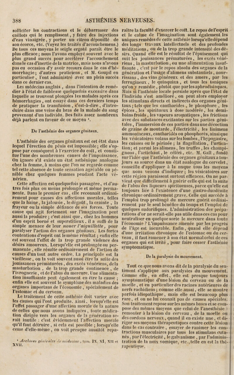 solliciter les contractions et le débarrasser des caillots qui le remplissent, y faire des injections d’eau vinaigrée, y porter un citron dépouillé de son écorce, etc. (Voyez les traités d’accouchemens.) De tous ces moyens le seigle ergoté paraît être le plus efficace; nous l’avons employé souvent avec le plus grand succès pour accélérer l’accouchement dans le cas d’inertie de la matrice, mais nous n’avons pas eu occasion d’y avoir recours dans le cas d’hé¬ morrhagie; d’autres praticiens, et M. Goupil en particulier, l’ont administré avec un plein succès dans ce dernier cas. Les médecins anglais , dans l’intention de remé¬ dier à l’état de faiblesse quelquefois excessive dans laquelle se trouvent plongées les malades après ces hémorrhagies , ont essayé dans ces derniers temps de pratiquer la transfusion , c’est-à-dire , d’intro¬ duire dans une veine du bras de la malade du sang provenant d’un individu. Des faits assez nombreux déjà parient en faveur de ce moyen '. De l’asthénie des organes génitaux. L’asthénie des organes génitaux est cet état dans lequel l’érection du pénis est impossible ; elle s’op¬ pose par conséquent à l’exercice du coït, et consti¬ tue l’une des nombreuses causes de l’impifissance. On ignore s’il existe un état asthénique analogue chez la femme, à moins que l’on ne regarde comme tel cette absence de toute sensation agréable ou pé¬ nible chez quelques femmes pendant l’acte vé¬ nérien. Cette affection est quelquefois passagère, et d’au¬ tres fois plus ou moins prolongée et même perma¬ nente. Dans le premier cas, elle reconnaît ordinai¬ rement pour causes des affections morales, telles que la haine, la jalousie , le dégoût, la crainte , la frayeur ou la simple défiance de ses forces. Toute cause qui agit fortement sur l’imagination peut aussi la produire ; c’est ainsi que, chez les hommes d’un esprit borné et superstitieux, il a suffi de la simple menace de leur nouer U aiguillette, pour paralyser l’action des organes génitaux. Les fortes contentions d’esprit ont le même résultat ; enfin elle est souvent l’effet de la trop grande violence des désirs amoureux. Lorsqu’elle est prolongée ou per¬ manente , elle résulte ordinairement de l’action de causes d’un tout autre ordre. La principale est la vieillesse, on la voit souvent aussi être la suite des jouissances prématurées , des excès vénériens, delà masturbation , de la trop grande continence , de l’ivrognerie, et de l’abus du mercure. Une alimenta¬ tion insuffisante peut également en être la cause ; enfin elle est souvent le symptôme des maladies des organes importans de l’économie , spécialement de l’estomac et du cerveau. Le traitement de cette asthénie doit varier avec les causes qui l’ont produite. Ainsi, lorsqu’elle est l’effet passager d’une affection morale de la nature de celles que nous avons indiquées, toute médica¬ tion dirigée vers les organes de la génération se¬ rait inutile ; c’est évidemment l’affection morale qu’il faut détruire , si cela est possible ; lorsqu’elle cesse d’elle-même, on voit presque aussitôt repa- ’ Archives générales de médecine , loin. IX. Xl, XII Pt XVÜ. raître la faculté d’exercer le coït. Le repos de l’esprit et le calme de l’imagination sont également les uniques remèdes de cette asthénie lorsqu’elle dépend des longs travaux intellectuels et des profondes méditations, ou de la trop grande intensité des dé¬ sirs. Quand elle est le résultat de l’épuisement qui suit les jouissances prématurées, les excès véné¬ riens , la masturbation, ou une alimentation insuf¬ fisante , c’est par le repos absolu des organes de la génération et l’usage d’alimens substantiels, nour- rissans , des vins généreux et des amers , par les ferrugineux , le quinquina , et tous les toniques qu’on y remédie , plutôt que par les aphrodisiaques. Mais si l’asthénie locale persiste après que l’état de l’individu s’est amélioré, on peut alors employer les stimulans directs et indirects des organes géni¬ taux; tels que les cantharides , le phosphore , les épices, les spiritueux à dose modérée, les demi- bains froids , les vapeurs aromatiques , les frictions avec des substances excitantes sur les parties géni¬ tales, l’immersion de ces parties dans une décoction de graine de moutarde, l’électricité , les linimens ammoniacaux, cantharidés ou phosphorés, ainsique les vésicatoires volans sur les lombes, l’hypogastre, les cuisses ou le périnée ; la flagellation, l’urtica¬ tion; et parmi les alimens, les truffes , les champi¬ gnons, l’artichaut, le céléri, etc. M. Gall , fondé i sur l’idée que l’asthénie des organes génitaux a tou- • jours sa source dans un état analogue du cervelet, conseille d’appliquer à la nuque tous les moyens ; que nous venons d’indiquer ; les vésicatoires sur | cette région paraissent surtout efficaces. On ne par¬ vient que difficilement à guérir celle qui est la suite i de l’abus des liqueurs spiritueuses, parce qu’elle est toujours liée à l’existence d’une gastro-duodénite > chronique ordinairement grave. Celle qui succède à ! l’emploi trop prolongé du mercure guérit ordinai¬ rement par le seul bénéfice du temps et l’emploi de i quelques sudorifiques. L’administration des prépa- : rations d’or ne serait-elle pas utile dans ces cas pour ( neutraliser en quelque sorte le mercure dans toute i l’économie ? L’impuissance amenée par les progrès ; de l’âge est incurable. Enfin, quand elle dépend > d’une irritation chronique de l’estomac ou du cer- i veau, il faut ramener à son état normal celui de ces i organes qui est irrité , pour faire cesser l’asthénie symptomatique. De la i^aralysie du mouvement. Tout ce que nous avons dit de la paralysie du sen- i liment s’applique aux paralysies du mouvement, i Comme elle, en effet, elle est presque toujours symptomatique d’une lésion du cerveau ou de la moelle , et en particulier des racines antérieures de nerfs rachidiens; comme elle aussi, elle se montre ! parfois idiopathique, mais elle est beaucoup plus ; rare, et on ne lui connaît pas de causes spéciales. ! j Son traitement repose sur les mêmes bases et se coin- i i pose des mêmes moyens que celui de l’anesthésie : 1 j remonter à la lésion du cerveau , de la moelle ou i i des cordons nerveux, quand il en existe une, etdi- i i riger ses moyens thérapeutiques contre cette lésion i,! dans le cas contraire , essayer de ranimer les con- i tractions musculaires par tous les stimulans cuta¬ nés, par l’électricité, le galvanisme , par l’adminis- i tration de la noix vomique, etc.,telle en est la thé- i rapeidique, ' d