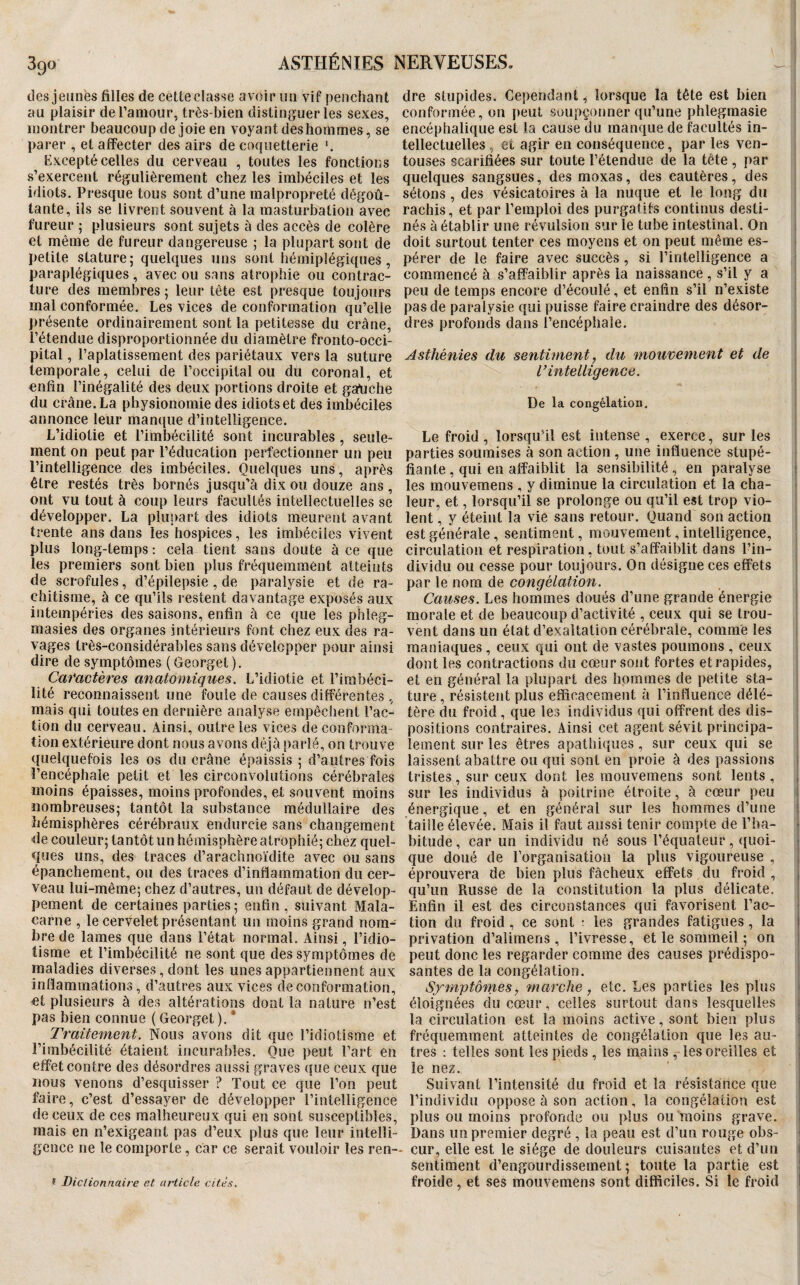 des jeunes filles de cette classe avoir un vif penchant au plaisir de l’amour, très-bien distinguer les sexes, montrer beaucoup de joie en voyant des hommes, se parer , et affecter des airs de coquetterie *. Excepté celles du cerveau , toutes les fonctions s’exercent régulièrement chez les imbéciles et les idiots. Presque tous sont d’une malpropreté dégoû¬ tante, ils se livrent souvent à la masturbation avec fureur ; plusieurs sont sujets à des accès de colère et même de fureur dangereuse ; la plupart sont de petite stature; quelques uns sont hémiplégiques, paraplégiques, avec ou sans atrophie ou contrac¬ ture des membres ; leur tête est presque toujours mal conformée. Les vices de conformation qu’elle présente ordinairement sont la petitesse du crâne, l’étendue disproportionnée du diamètre fronto-occi- pital, l’aplatissement des pariétaux vers la suture temporale, celui de l’occipital ou du coronal, et enfin l’inégalité des deux portions droite et gauche du crâne. La physionomie des idiots et des imbéciles annonce leur manque d’intelligence. L’idiotie et l’imbécilité sont incurables, seule¬ ment on peut par l’éducation perfectionner un peu l’intelligence des imbéciles. Quelques uns, après être restés très bornés jusqu’à dix ou douze ans , ont vu tout à coup leurs facultés intellectuelles se développer. La plupart des idiots meurent avant trente ans dans les hospices, les imbéciles vivent plus long-temps : cela tient sans doute à ce que les premiers sont bien plus fréquemment atteints de scrofules, d’épilepsie , de paralysie et de ra¬ chitisme, à ce qu’ils restent davantage exposés aux intempéries des saisons, enfin à ce que les phleg- masies des organes intérieurs font chez eux des ra¬ vages très-considérables sans développer pour ainsi dire de symptômes (Georget). Caractères anatomiques. L’idiotie et l’imbéci- lité reconnaissent une foule de causes différentes , mais qui toutes en dernière analyse empêchent l’ac¬ tion du cerveau. Ainsi, outre les vices de conforma¬ tion extérieure dont nous avons déjà parlé, on trouve quelquefois les os du crâne épaissis ; d’autres fois l’encéphale petit et les circonvolutions cérébrales moins épaisses, moins profondes, et souvent moins nombreuses; tantôt la substance médullaire des hémisphères cérébraux endurcie sans changement de couleur; tantôt un hémisphère atrophié; chez quel¬ ques uns, des traces d’arachnoïdite avec ou sans épanchement, ou des traces d’inflammation du cer¬ veau lui-même; chez d’autres, un défaut de dévelop¬ pement de certaines parties ; enfin , suivant Mala- carne , le cervelet présentant un moins grand nom¬ bre de lames que dans l’état normal. Ainsi, l’idio¬ tisme et l’imbécilité ne sont que des symptômes dé maladies diverses, dont les unes appartiennent aux inllammations, d’autres aux vices de conformation, et plusieurs à des altérations dont la nature n’est pas bien connue ( Georget ). * Traitement. Nous avons dit que l’idiotisme et l’imbécilité étaient incurables. Que peut l’art en effet contre des désordres aussi graves que ceux que nous venons d’esquisser ? Tout ce que l’on peut faire, c’est d’essayer de développer l’intelligence de ceux de ces malheureux qui en sont susceptibles, mais en n’exigeant pas d’eux plus que leur intelli¬ gence ne le comporte, car ce serait vouloir les ren- î Diclionnaire et article citex. dre stupides. Cependant, lorsque la tête est bien conformée, on [)eut soupçonner qu’une phlegmasie encéphalique est la cause du manque de facultés in¬ tellectuelles , et agir en conséquence, par les ven¬ touses scarifiées sur toute l’étendue de la tête , par quelques sangsues, des moxas, des cautères, des sétons, des vésicatoires à la nuque et le long du rachis, et par l’emploi des purgatifs continus desti¬ nés à établir une révulsion sur le tube intestinal. On doit surtout tenter ces moyens et on peut même es¬ pérer de le faire avec succès, si l’intelligence a commencé à s’affaiblir après la naissance, s’il y a peu de temps encore d’écoulé, et enfin s’il n’existe pas de paralysie qui puisse faire craindre des désor¬ dres profonds dans l’encéphale. Asthénies du sentiment, du mouvement et de l’intelligence. De la congélation. Le froid , lorsqu’il est intense , exerce, sur les parties soumises à son action , une influence stupé¬ fiante, qui en affaiblit la sensibilité, en paralyse les mouveraens , y diminue la circulation et la cha¬ leur, et, lorsqu’il se prolonge ou qu’il est trop vio¬ lent , y éteint la vie sans retour. Quand son action est générale, sentiment, mouvement, intelligence, circulation et respiration, tout s’affaiblit dans l’in¬ dividu ou cesse pour toujours. On désigne ces effets par le nom de congélation. Causes. Les hommes doués d’une grande énergie morale et de beaucoup d’activité , ceux qui se trou¬ vent dans un état d’exaltation cérébrale, comme les maniaques , ceux qui ont de vastes poumons , ceux dont les contractions du cœur sont fortes et rapides, et en général la plupart des hommes de petite sta¬ ture , résistent plus efficacement à l’inlluence délé¬ tère du froid , que les individus qui offrent des dis¬ positions contraires. Ainsi cet agent sévit principa¬ lement sur les êtres apathiques, sur ceux qui se laissent abattre ou qui sont en proie à des passions tristes, sur ceux dont les mouvemens sont lents, sur les individus à poitrine étroite, à cœur peu ; énergique, et en général sur les hommes d’une i taille élevée. Mais il faut aussi tenir compte de l’ha- • bitude, car un individu né sous l’équateur, quoi¬ que doué de l’organisation la plus vigoureuse , éprouvera de bien plus fâcheux effets du froid , , qu’un Russe de la constitution la plus délicate. Enfin il est des circonstances qui favorisent l’ac¬ tion du froid, ce sont : les grandes fatigues, la i privation d’alimens , l’ivresse, et le sommeil ; on peut donc les regarder comme des causes prédispo¬ santes de la congélation. Sfrnptômes, marche, etc. Les parties les plus > éloignées du cœur, celles surtout dans lesquelles la circulation est la moins active, sont bien plus fréquemment atteintes de congélation que les au¬ tres : telles sont les pieds, les mains , les oreilles et le nez. Suivant l’intensité du froid et la résistance que l’individu oppose à son action, la congélation est plus ou moins profonde ou plus ou moins grave. Dans un premier degré , la peau est d’un rouge obs- • cur, elle est le siège de douleurs cuisantes et d’un sentiment d’engourdissement ; toute la partie est i froide, et ses mouvemens sont difficiles. Si le froid I