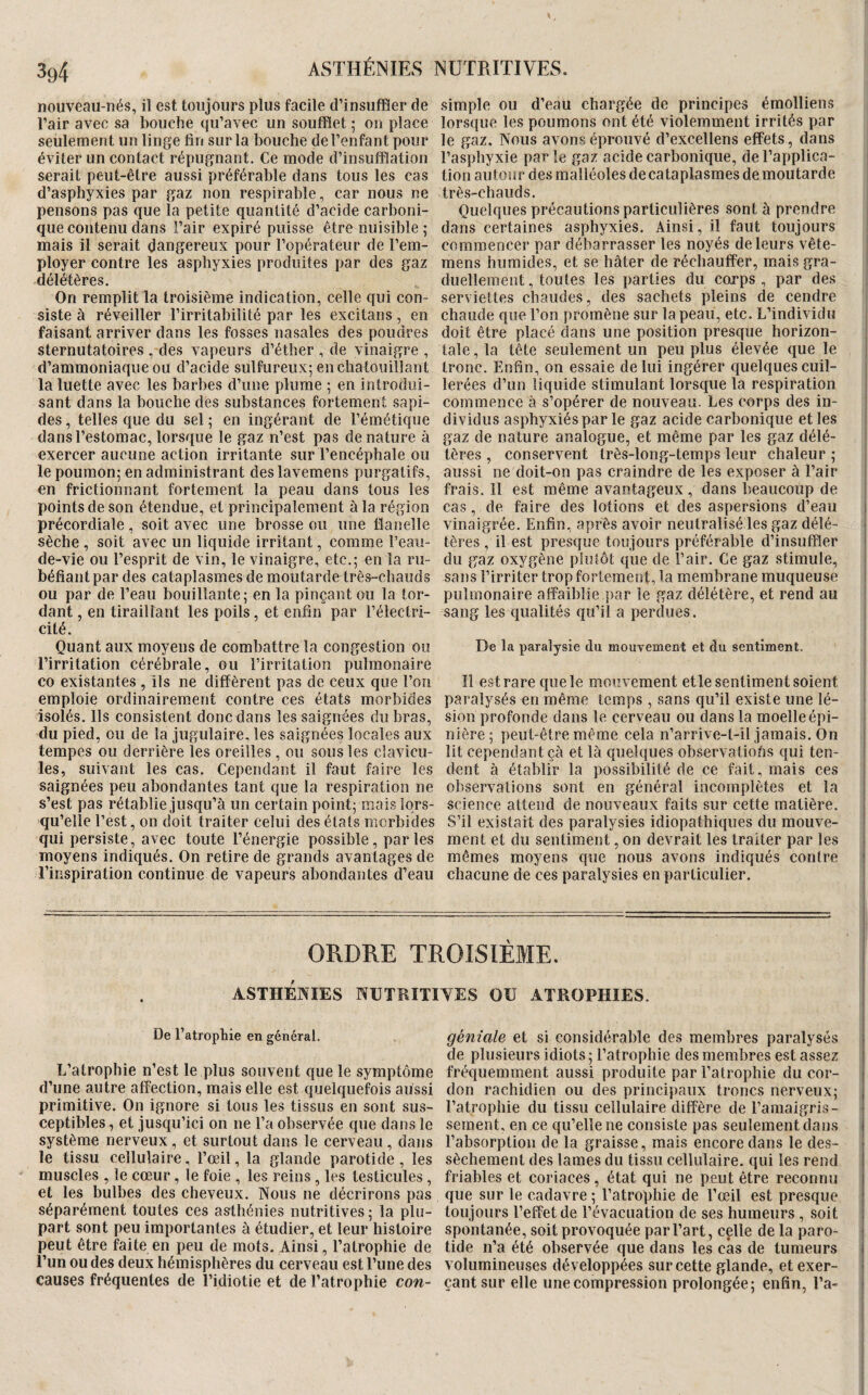 X 394 ASTHÉNIES NUTRITIVES. nouveau-nés, il est toujours plus facile d’insuffler de simple ou d’eau chargée de principes émolliens l’air avec sa bouche qu’avec un soufflet ; on place lorsque les poumons ont été violemment irrités par seulement un linge fin sur la bouche de l’enfant pour le gaz. Nous avons éprouvé d’excellens effets, dans éviter un contact répugnant. Ce mode d’insufflation l’asphyxie par le gaz acide carbonique, de l’applica- serait peut-être aussi préférable dans tous les cas tionautourdesmalléolesdecataplasmesdemoutarde d’asphyxies par gaz non respirable, car nous ne très-chauds. pensons pas que la petite quantité d’acide carboni- Quelques précautions particulières sont à prendre | que contenu dans l’air expiré puisse être nuisible ; dans certaines asphyxies. Ainsi, il faut toujours mais il serait dangereux pour l’opérateur de l’em- commencer par débarrasser les noyés de leurs vête- j ployer contre les asphyxies produites par des gaz mens humides, et se hâter de réchauffer, mais gra- | délétères. duellement, toutes les parties du corps , par des ; On remplit la troisième indication, celle qui con- serviettes chaudes, des sachets pleins de cendre siste à réveiller l’irritabilité par les excitans , en chaude que l’on promène sur la peau, etc. L’individu ; faisant arriver dans les fosses nasales des poudres doit être placé dans une position presque horizon- | sternutatoires , des vapeurs d’éther , de vinaigre, taie, la tête seulement un peu plus élevée que le ; d’ammoniaque ou d’acide sulfureux; en chatouillant tronc. Enfin, on essaie de lui ingérer quelques cuil- la luette avec les barbes d’une plume ; en introdui- lerées d’un liquide stimulant lorsque la respiration I sant dans la bouche dés substances fortement sapi- commence à s’opérer de nouveau. Les corps des in- ! des, telles que du sel; en ingérant de l’émétique dividus asphyxiés par le gaz acide carbonique et les ! dans l’estomac, lorsque le gaz n’est pas de nature à gaz de nature analogue, et même par les gaz délé- exercer aucune action irritante sur l’encéphale ou tères , conservent très-long-temps leur chaleur; le poumon; en administrant deslavemens purgatifs, aussi ne doit-on pas craindre de les exposer à l’air en frictionnant fortement la peau dans tous les frais. Il est même avantageux, dans beaucoup de points de son étendue, et principalement à la région cas , de faire des lotions et des aspersions d’eau j précordiale , soit avec une brosse ou une flanelle vinaigrée. Enfin, après avoir neutralisé les gaz délé- | sèche , soit avec un liquide irritant, comme l’eau- tères , il est presque toujours préférable d’insuffler j de-vie ou l’esprit de vin, le vinaigre, etc.; en la ru- du gaz oxygène plutôt que de l’air. Ce gaz stimule, j béfiant par des cataplasmes de moutarde très-chauds sans l’irriter trop fortement, la membrane muqueuse I ou par de l’eau bouillante; en la pinçant ou la tor- pulmonaire affaiblie par le gaz délétère, et rend au • dant, en tiraillant les poils, et enfin par l’électri- sang les qualités qu’il a perdues. ; cité. I Quant aux moyens de combattre la congestion ou De la paralysie du mouvement et du sentiment, l’irritation cérébrale, ou l’irritation pulmonaire ; CO existantes , ils ne diffèrent pas de ceux que l’on II est rare que le mouvement etle sentiment soient ! emploie ordinairement contre ces états morbides paralysés en même temps , sans qu’il existe une lé- j isolés. Ils consistent donc dans les saignées du bras, sion profonde dans le cerveau ou dans la moelle épi- i du pied, ou de la jugulaire, les saignées locales aux nière ; peut-être même cela n’arrive-t-il jamais. On j tempes ou derrière les oreilles , ou sous les clavicu- lit cependant çà et là quelques observatiohs qui ten- ! les, suivant les cas. Cependant il faut faire les dent à établir la possibilité de ce fait, mais ces ! saignées peu abondantes tant que la respiration ne observations sont en général incomplètes et la i s’est pas rétablie jusqu’à un certain point; mais lors- science attend de nouveaux faits sur cette matière. | qu’elle l’est, on doit traiter celui des états morbides S’il existait des paralysies idiopathiques du mouve- i qui persiste, avec toute l’énergie possible, par les ment et du sentiment, on devrait les traiter par les | moyens indiqués. On retire de grands avantages de mêmes moyens que nous avons indiqués contre j l’inspiration continue de vapeurs abondantes d’eau chacune de ces paralysies en particulier. | ORDRE TROISIÈME. 1 ASTHENIES NUTKITIYES OU ATROPHIES. De l’atrophie en général. géniale et si considérable des membres paralysés de plusieurs idiots ; l’atrophie des membres est assez L’atrophie n’est le plus souvent que le symptôme fréquemment aussi produite par l’atrophie du cor- d’une autre affection, mais elle est quelquefois aussi don rachidien ou des principaux troncs nerveux; primitive. On ignore si tous les tissus en sont sus- l’atrophie du tissu cellulaire diffère de l’amaigris- ceptibles, et jusqu’ici on ne l’a observée que dans le sement, en ce qu’elle ne consiste pas seulement dans système nerveux, et surtout dans le cerveau , dans l’absorption de la graisse, mais encore dans le des- ! le tissu cellulaire, l’œil, la glande parotide , les sèchement des lames du tissu cellulaire, qui les rend muscles , le cœur, le foie , les reins , les testicules, friables et coriaces , état qui ne peut être reconnu et les bulbes des cheveux. Nous ne décrirons pas que sur le cadavre ; l’atrophie de l’œil est presque séparément toutes ces asthénies nutritives; la plu- toujours l’effet de l’évacuation de ses humeurs, soit part sont peu importantes à étudier, et leur histoire spontanée, soit provoquée par l’art, celle de la paro- j peut être faite en peu de mots. Ainsi, l’atrophie de tide n’a été observée que dans les cas de tumeurs j l’un ou des deux hémisphères du cerveau est l’une des volumineuses développées sur cette glande, et exer- i causes fréquentes de l’idiotie et de l’atrophie con- çantsur elle une compression prolongée; enfin, l’a- j