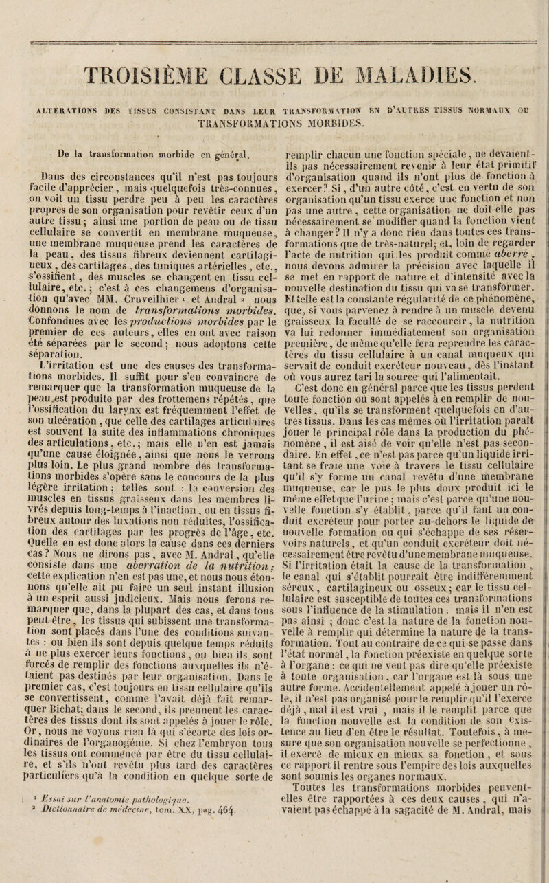 TROISIÈME CLASSï ALTÉRATIONS DES TISSUS CONSISTANT DANS LEUR TRANSFORMATION EN U’AUTRES TISSUS NORMAUX OU TRANSFORMATIONS MORBIDES. De la transformation morbide eu général. Dans des circonslauces qu’il iTest pas toujours facile d’apprécier , mais quelquefois très-connues, on voit un tissu perdre peu à peu les caractères propres de son organisation pour revêtir ceux d’un autre tissu 5 ainsi une portion de peau ou de tissu cellulaire se convertit en membrane muqueuse, une membrane muqueuse prend les caractères de la peau, des tissus fibreux deviennent cartilagi¬ neux , des cartilages , des tuniques artérielles, etc., s’ossifient, des muscles se changent en tissu cel¬ lulaire, etc. ; c’est à ces cliangeraens d’organisa¬ tion qu’avec MM. Cruveilhier i et Andral 2 nous donnons le nom de transformations morbides. Confondues avec les productions morbides par le premier de ces auteurs, elles en ont avec raison été séparées par le second \ nous adoptons cette séparation. L’irritation est une des causes des transforma¬ tions morbides. Il suffit jiour s’en convaincre de remarquer que la transformation muqueuse de la peau.est produite par des frottemens répétés , que l’ossification du larynx est fréquemment l’effet de son ulcération , que celle des cartilages articulaires est souvent la suite des inflammations chroniques des articulations, etc. 5 mais elle n’en est jamais qu’une cause éloignée, ainsi que nous le verrons plus loin. Le plus grand nombre des transforma¬ tions morbides s’opère sans le concours de la plus légère irritation • telles sont ; la conversion des muscles en tissus graisseux dans les membres li¬ vrés depuis long-temps à l’inaction , ou en tissus fi¬ breux autour des luxations non réduites, l’ossifica¬ tion des cartilages par les progrès de l’âge, etc. Ouelle en est donc alors la cause dans ces derniers cas ? Nous ne dirons pas , avec M. Andral, qu’elle consiste dans une aberration de la nutrition; cette explication n’en est pas une, et nous nous éton¬ nons qu’elle ait pu faire un seul instant illusion à un esprit aussi judicieux. Mais nous ferons re¬ marquer que, dans la plupart des cas, et dans tous peut-être , les tissus qui subissent une transforma¬ tion sont placés dans l’une des conditions suivan¬ tes : ou bien ils sont depuis quelque temps réduits à ne plus exercer leurs fonctions, ou bien ils sont forcés de remplir des fonctions auxquelles ils n’é¬ taient pas destinés par leur organisation. Dans le premier cas, c’est toujours en tissu cellulaire qu’ils se convertissent, comme l’avait déjà fait remar¬ quer Bichat; dans le second, ils prennent les carac¬ tères des tissus dont ils sont appelés à jouer le rôle. Or, nous ne voyons rien là qui s’écarte des lois or¬ dinaires de l’organogénie. Si chez l’embryon tous les tissus ont commencé par être du tissu cellulai¬ re, et s’ils n’onl revêtu plus tard des caractères particuliers qu’à la condition en quchjue sorte de • Essai sur L'anatomie pathologique. 2 Dictionnaire de médecine, tom. XX, pyg. 4^4* remjilir chacun une fonction spéciale, ne devaient- ils pas nécessairement revenir à leur état primitif d’organisation quand ils n’ont plus de fonction à exercer? Si, d’un autre côté, c’eiit en vertu de son organisation qu’un tissu exerce une fonction et non pas une autre , cette organisation ne doit-elle pas nécessairement se'modifier quand la fonction vient à changer ? Il n’y a donc rien dans toutes ces trans¬ formations que de très-naturelj et, loin de regarder l’acte de nutrition ({ui les iirodiîit comme aberré , nous devons admirer la précision avec laquelle il se met en rapport de nature et d’intensité avec la nouvelle destination du tissu qui va se transformer. Et telle est la constante régularité de ce phénomène, que, si vous parvenez à rendre à un muscle devenu graisseux la faculté de se raccourcir, la nutrition va lui redonner immédiatement son organisation première, de même qu’elle fera reprendre les carac¬ tères du tissu cellulaire à un canal muqueux qui servait de conduit excréteur nouveau, dès l’instant où vous aurez tari la source qui l’alimentait. C’est donc en général parce que les tissus perdent toute fonction ou sont apjielés à en remplir de nou¬ velles , qu’ils se transforment quelquefois en d’au¬ tres tissus. Dans les cas mêmes où l’irritation paraît jouer le principal rôle dans la production du phé¬ nomène , il est aisé de voir qu’elle n’est pas secon¬ daire. En effet ,ce n’est pas parce qu’un liquide irri¬ tant se fraie une voie à travers le tissu cellulaire qu’il s’y forme un canal revêtu d’une membrane muqueuse, car le pus le plus doux produit ici le même effetque l’urine ; mais c’est parce qu’une nou¬ velle fonction s’y établit, parce qu’il faut un con¬ duit excréteur pour porter au-dehors le liquide de nouvelle formation ou qui s’échappe de ses réser¬ voirs naturels, et qu’un conduit excréteur doit né¬ cessairement être revêtu d’unemembrane muqueuse. Si l’irritation était la cause de la transformation , le canal qui s’établit pourrait être indifféremment séreux , cartilagineux ou osseux ; car le tissu cel¬ lulaire est susceptible de toutes ces transformations sous l’influence de la stimulation ; mais il n’en est pas ainsi ; donc c’est la nature de la fonction nou¬ velle à remplir qui détermine la nature de la trans¬ formation. Tout au contraire de ce qui se passe dans l’état normal, la fonction préexiste en quelque sorte à l’organe : ce qui ne veut pas dire qu’elle préexiste à toute organisation, car l’organe est là sous une autre forme. Accidentellement appelé à jouer un rô¬ le, il n’est pas organisé pourle remplir qu’il l’exerce déjà , mal il est vrai , mais il le remplit parce que la fonction nouvelle est la condition de son exis¬ tence au lieu d’en être le résultat. Toutefois, à me¬ sure que son organisation nouvelle se perfectionne , il exercé de mieux en mieux sa fonction, et sous ce rapport il rentre sous l’empire des lois auxquelles sont soumis les organes normaux. Toutes les transformations morbides peuvent- vaient pas échappé à la sagacité de M. Andral, mais i I i i 1 t I I I î I t i