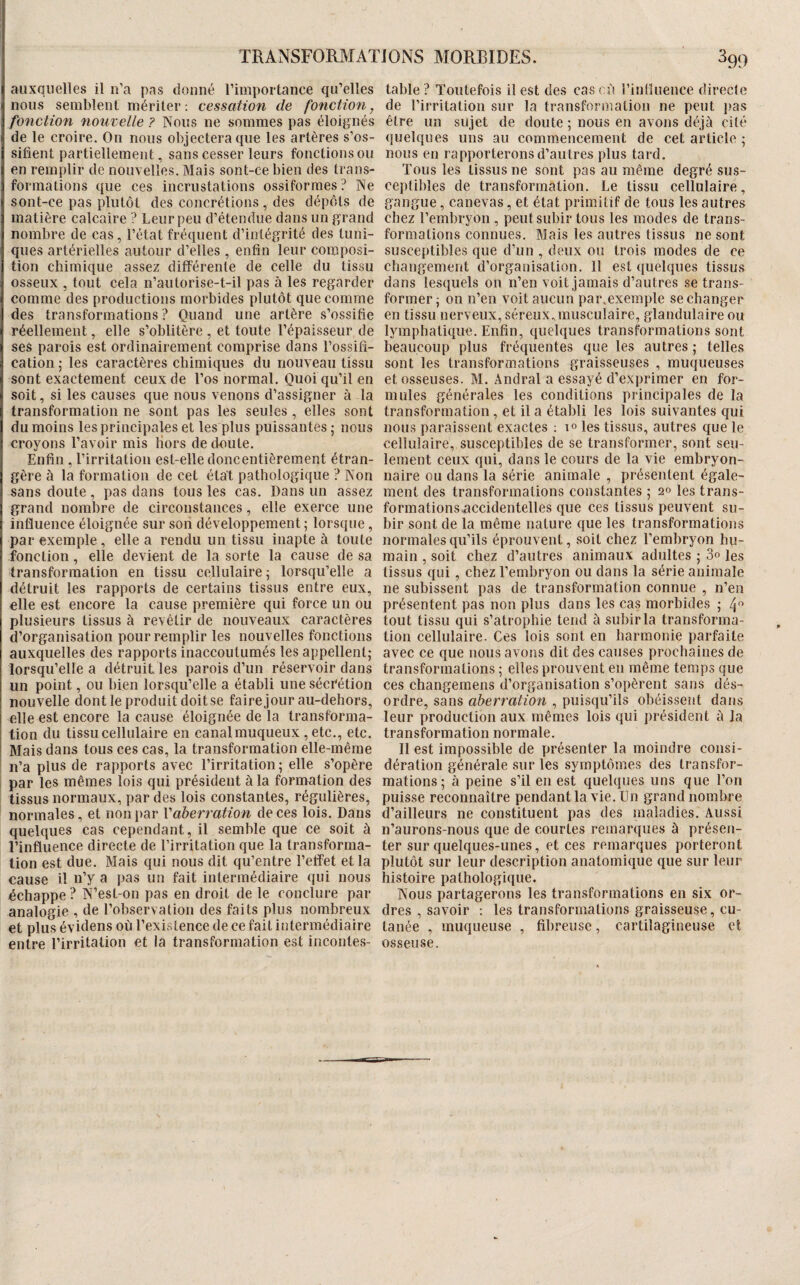 auxquelles il n’a pas donné l’importance qu’elles nous semblent mériter: cessation de fonction, fonction nouvelle ? INoiis ne sommes pas éloignés de le croire. On nous objectera que les artères s’os¬ sifient partiellement, sans cesser leurs fonctions ou en remplir de nouvelles. Mais sont-ce bien des trans¬ formations que ces incrustations ossiformes? Ne sont-ce pas plutôt des concrétions , des dépôts de matière calcaire ? Leur peu d’étendue dans un grand nombre de cas, l’état fréquent d’intégrité des tuni¬ ques artérielles autour d’elles , enfin leur composi¬ tion chimique assez différente de celle du tissu osseux , tout cela n’autorise-t-il pas à les regarder comme des productions morbides plutôt que comme des transformations ? Quand une artère s’ossifie réellement, elle s’oblitère, et toute l’épaisseur de ses parois est ordinairement comprise dans l’ossifi¬ cation; les caractères chimiques du nouveau tissu sont exactement ceux de l’os normal. Quoi qu’il en soit, si les causes que nous venons d’assigner à la transformation ne sont pas les seules , elles sont du moins les principales et les plus puissantes ; nous croyons l’avoir mis Hors de doute. Enfin , l’irritation est-elle donc entièrement étran¬ gère à la formation de cet état pathologique ? Non sans doute , pas dans tous les cas. Dans un assez grand nombre de circonstances, elle exerce une influence éloignée sur son développement ; lorsque , par exemple , elle a rendu un tissu inapte à toute fonction, elle devient de la sorte la cause de sa transformation en tissu cellulaire; lorsqu’elle a détruit les rapports de certains tissus entre eux, elle est encore la cause première qui force un ou plusieurs tissus à revêtir de nouveaux caractères d’organisation pour remplir les nouvelles fonctions auxquelles des rapports inaccoutumés les appellent; lorsqu’elle a détruit les parois d’un réservoir dans un point, ou bien lorsqu’elle a établi une sécrétion nouvelle dont le produit doitse faire jour au-dehors, elle est encore la cause éloignée de la transforma¬ tion du tissu cellulaire en canalmuqueux , etc., etc. Mais dans tous ces cas, la transformation elle-même n’a plus de rapports avec l’irritation; elle s’opère par les mêmes lois qui président à la formation des tissus normaux, par des lois constantes, régulières, normales, et non par V aberration de ces lois. Dans quelques cas cependant, il semble que ce soit à l’influence directe de l’irritation que la transforma¬ tion est due. Mais qui nous dit qu’entre l’effet et la cause il n’y a pas un fait intermédiaire qui nous échappe ? N’est-on pas en droit de le conclure par analogie , de l’ohservation des faits plus nombreux et plus évidens où l’existence de ce fait intermédiaire entre l’irritation et la transformation est incontes¬ table ? Toutefois il est des cas cù l’influence directe de l’irritation sur la transformation ne peut pas être un sujet de doute ; nous en avons déjà cité quelques uns au commencement de cet article ; nous en rapporterons d’autres plus tard. Tous les tissus ne sont pas au même degré sus¬ ceptibles de transformation. Le tissu cellulaire, gangue, canevas, et état primitif de tous les autres chez l’embryon , peut subir tous les modes de trans¬ formations connues. Mais les autres tissus ne sont susceptibles que d’un , deux ou trois modes de ce changement d’organisation. Il est quelques tissus dans lesquels on n’en voit jamais d’autres se trans¬ former; on n’en voit aucun par.exemple se changer en tissu nerveux, séreux jnusculaire, glandulaire ou lymphatique. Enfin, quelques transformations sont beaucoup plus fréquentes que les autres ; telles sont les transformations graisseuses , muqueuses et osseuses. M. Andral a essayé d’exprimer en for¬ mules générales les conditions principales de la transformation , et il a établi les lois suivantes qui nous paraissent exactes ; m les tissus, autres que le cellulaire, susceptibles de se transformer, sont seu¬ lement ceux qui, dans le cours de la vie embryon¬ naire ou dans la série animale , présentent égale¬ ment des transformations constantes ; 20 les trans- formations.accidentelles que ces tissus peuvent su¬ bir sont de la même nature que les transformations normales qu’ils éprouvent, soit chez l’embryon hu¬ main , soit chez d’autres animau.x adultes ; 3o les tissus qui, chez l’embryon ou dans la série animale ne subissent pas de transformation connue , n’en présentent pas non plus dans les cas morbides ; 4 tout tissu qui s’atrophie tend à subir la transforma¬ tion cellulaire. Ces lois sont en harmonie parfaite avec ce que nous avons dit des causes prochaines de transformations ; elles prouvent en même temps que ces changeraens d’organisation s’opèrent sans dés¬ ordre, sans aberration , puisqu’ils ohéisseîit dans leur production aux mêmes lois qui président à la transformation normale. Il est impossible de présenter la moindre consi¬ dération générale sur les symptômes des transfor¬ mations; à peine s’il en est quelques uns que l’on puisse reconnaître pendant la vie. Un grand nombre d’ailleurs ne constituent pas des maladies. Aussi n’aurons-nous que de courtes remarques à présen¬ ter sur quelques-unes, et ces remarques porteront plutôt sur leur description anatomique que sur leur histoire pathologique. Nous partagerons les transformations en six or¬ dres , savoir : les transformations graisseuse, cu¬ tanée , muqueuse , fibreuse, cartilagineuse et osseuse.