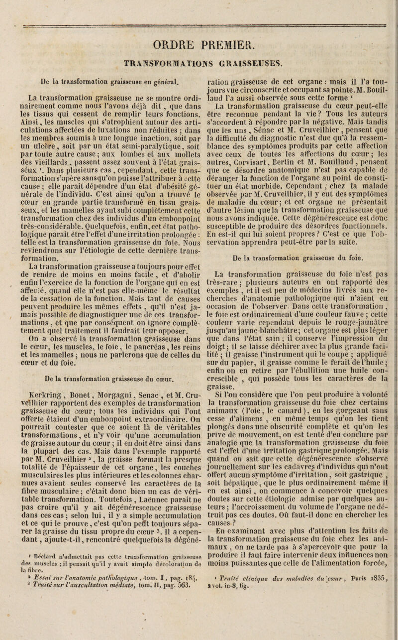 TRANSFORMATIONS GRAISSEUSES. De la transformation graisseuse en général, La transformation graisseuse ne se montre ordi¬ nairement comme nous l’avons déjà dit, que dans les tissus qui cessent de remplir leurs fonctions. Ainsi, les muscles qui s’atrophient autour des arti¬ culations affectées de luxations non réduites ; dans les membres soumis à une longue inaction, soit par un ulcère, soit par un état semi-paralytique, soit par toute autre cause; aux lombes et aux mollets des vieillards , passent assez souvent à l’état grais- séux Dans plusieurs cas , cependant, celte trans¬ formation s’opère sansqu’on puisse l’attribuer à cette cause ; elle paraît dépendre d’un état d’obésité gé¬ nérale de l’individu. C’est ainsi qu’on a trouvé le cœur en grande partie transformé en tissu grais¬ seux, et les mamelles ayant subi complètement cette transformation chez des individus d’un embonpoint très-considérable. Quelquefois, enfin, cet état patho¬ logique paraît être l’effet d’une irritation prolongée : telle est la transformation graisseuse du foie. Nous reviendrons sur l’étiologie de cette dernière trans¬ formation. La transformation graisseuse a toujours pour effet de rendre de moins en moins facile , et d’abolir enfin l’exercice de la fonction de l’organe qui en est affecté, quand elle n’est pas elle-même le résultat de la cessation de la fonction. Mais tant de causes peuvent produire les mêmes effets, qu’il n’est ja¬ mais possible de diagnostiquer une de ces transfor¬ mations , et que par conséquent on ignore complè¬ tement quel traitement il faudrait leur opposer. On a observé la transformation graisseuse dans le cœur, les muscles, le foie, le pancréas , les reins et les mamelles ; nous ne parlerons que de celles du cœur et du foie. De la transformation graisseuse du cœur. Kerkring , Bonet, Morgagni, Senac , et M. Cru- veîlhier rapportent des exemples de transformation graisseuse du cœur; tous les individus qui l’ont offerte étaient d’un embonpoint extraordinaire. On pourrait contester que ce soient là de véritables transformations , et n’y voir qu’une accumulation de graisse autour du cœur ; il en doit être ainsi dans la plupart des cas. Mais dans l’exemple rapporté par M. Cruveilhier “, la graisse formait la presque totalité de l’épaisseur de cet organe, les couches musculaires les plus intérieures et les colonnes char¬ nues avaient seules conservé les caractères de la fibre musculaire ; c’était donc bien un cas de véri¬ table transformation. Toutefois , Laënnec paraît ne pas croîre qu’il y ait dégénérescence graisseuse dans ces cas ; selon lui, il y a simple accumulation et ce qui le prouve, c’est qu’on petit toujours sépa¬ rer la graisse du tissu propre du cœur 3. il a cepen¬ dant , ajoute-t-il, rencontré quelquefois la dégéné- » Béclard n’admettait pas cette transformation graisseuse des muscles ; il pensait qu’il y avait simple décoloration de la fibre. 2 Essai su7‘ Vanatomie patKologique , tom. I, pag. 184. 3 Traité sur l’auscultation médiatCt tom. Il, pag. 563. ration graisseuse de cet organe ; mais il l’a tou¬ jours vue circonscrite et occupant sa pointe. M. Bouil- laud l’a aussi observée sous cette forme  La transformation graisseuse du cœur peut-elle i être reconnue pendant la vie ? Tous les auteurs : s’accordent à répondre parla négative. Mais tandis j que les uns , Sénac et M. Cruveilhier , pensent que i la difficulté du diagnostic n’est due qu’à la ressem¬ blance des symptômes produits par cette affection i avec ceux de toutes les affections du cœur ; les i autres, Corvisart, Berlin et M. Bouillaud , pensent I que ce désordre anatomique n’est pas capable de ! déranger la fonction de l’organe au point de consti¬ tuer un état morbide. Cependant, chez la malade i observée par M. Cruveilhier, il y eut des symptômes i de maladie du cœur; et cet organe ne présentait 1 d’autre lésion que la transformation graisseuse que i nous avons indiquée. Cette dégénérescence est dolàc i susceptible de produire des désordres fonctionnels, i En est-il qui lui soient propres ? C’est ce que l’ob- i servation apprendra peut-être par la suite. De la transformation graisseuse du foie. La transformation graisseuse du foie n’est pas i très-rare; plusieurs auteurs en ont rapporté des i exemples , et il est peu de médecins livrés aux re- • cherches d’anatomie pathologique qui n’aient eu ! occasion de l’observer. Dans cette transformation , le foie est ordinairement d’une couleur fauve ; cette i couleur varie cependant depuis le rouge-jaunâtre i jusqu’au jaune-blanchâtre; cet organe est plus léger | que dans l’état sain ; il conserve l’impression du i doigt; il se laisse déchirer avec la plus grande faci- \ lité ; il graisse l’instrument qui le coupe ; appliqué i sur du papier, il graisse commç le ferait de l’huile ; enfin on en retire par l’ébullition une huile con- crescible , qui possède tous les caractères de la I graisse. Si l’on considère que Ton peut produire à volonté i la transformation graisseuse du foie chez certains l animaux (Toie, le canard), en les gorgeant sans ; cesse d’alimens , en même temps qu’on les tient plongés dans une obscurité complète et qu’on les prive de mouvement, on est tenté d’en conclure par ’ analogie que la transformation graisseuse du foie i est l’effet d’une irritation gastrique prolongée. Mais quand on sait que cette dégénérescence s’observe ' journellement sur les cadavres d’individus qui n’ont I offert aucun symptôme d’irritation, soit gastrique , soit hépatique, que le plus ordinairement même il i en est ainsi, on commence à concevoir quelques : doutes sur cette étiologie admise par quelques au¬ teurs ; l’accroissement du volume de l’organe ne dé- ! truitpas ces doutes. Où faut-il donc en chercher les i causes ? En examinant avec plus d’attention les faits de i la transformation graisseuse du foie chez les ani- i maux , on ne tarde pas à s’apercevoir que pour la l produire il faut faire intervenir deux influences non i moins puissantes que celle de l’alimentation forcée_, i > Traité clinique des maladies du cœur ^ Paris l835, ^ a vol. in-8, fig.