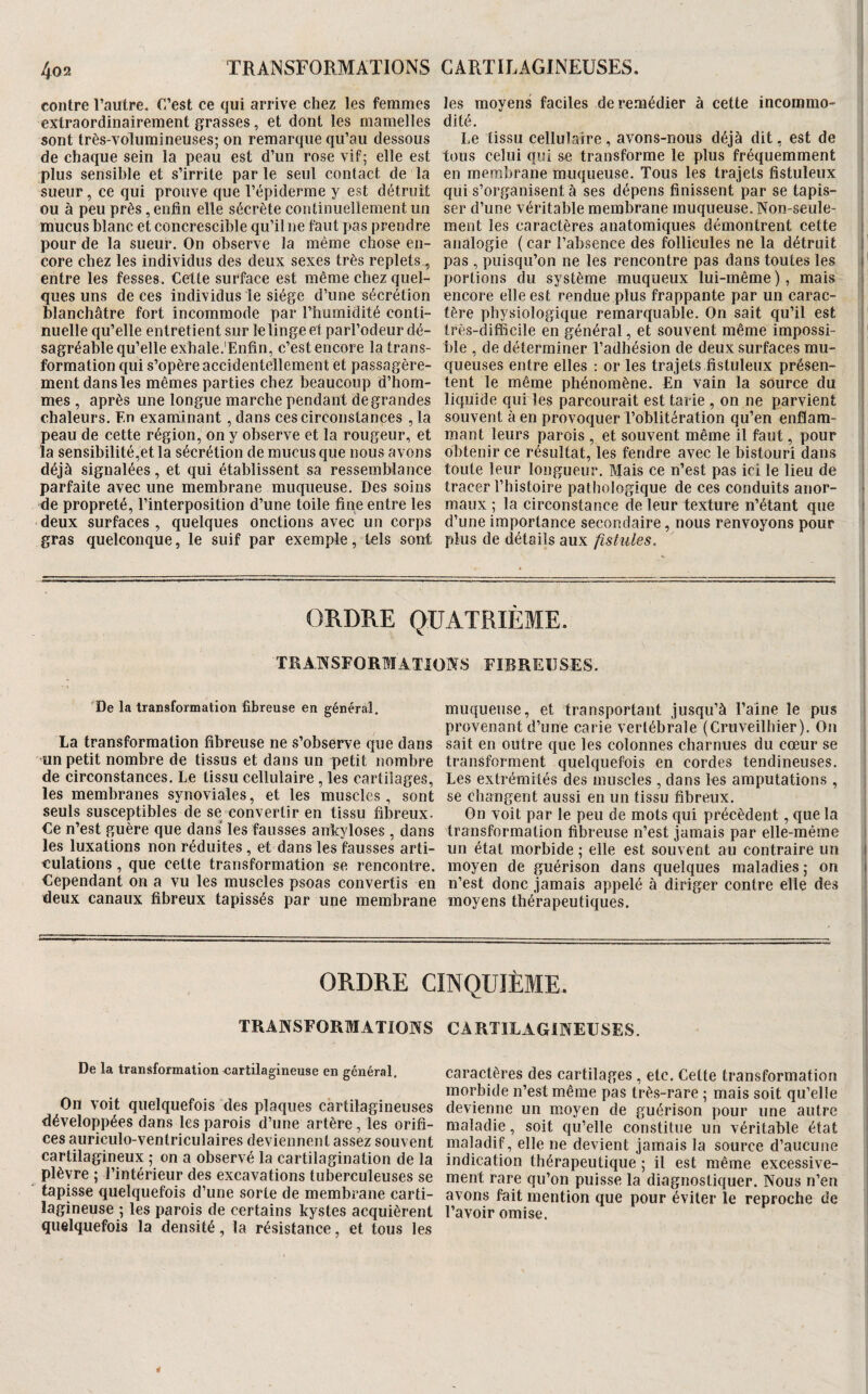 contre l’autre. C’est ce qui arrive chez les femmes extraordinairement grasses, et dont les mamelles sont très-volumineuses; on remarque qu’au dessous de chaque sein la peau est d’un rose vif; elle est plus sensible et s’irrite par le seul contact de la sueur, ce qui prouve que l’épiderme y est détruit ou à peu près, enfin elle sécrète continuellement un mucus blanc et concrescible qu’il ne faut pas prendre pour de la sueur. On observe la même chose en¬ core chez les individus des deux sexes très replets , entre les fesses. Cette surface est même chez quel¬ ques uns de ces individus le siège d’une sécrétion blanchâtre fort incommode par l’humidité conti¬ nuelle qu’elle entretient sur le linge et parl’odeur dé¬ sagréable qu’elle exhale.'Enfin, c’est encore la trans¬ formation qui s’opère accidentellement et passagère¬ ment dans les mêmes parties chez beaucoup d’hom¬ mes , après une longue marche pendant de grandes chaleurs. En examinant, dans ces circonstances , la peau de cette région, on y observe et la rougeur, et la sensibilité,et la sécrétion de mucus que nous avons déjà signalées, et qui établissent sa ressemblance parfaite avec une membrane muqueuse. Des soins de propreté, l’interposition d’une toile fine entre les deux surfaces , quelques onctions avec un corps gras quelconque, le suif par exemple, tels sont les moyens faciles de remédier à cette incommo¬ dité. Le tissu cellulaire, avons-nous déjà dit, est de tous celui qui se transforme le plus fréquemment en membrane muqueuse. Tous les trajets fistuleux qui s’organisent à ses dépens finissent par se tapis¬ ser d’une véritable membrane muqueuse. Non-seule- ■ ment les caractères anatomiques démontrent cette i analogie (car l’absence des follicules ne la détruit j' pas , puisqu’on ne les rencontre pas dans toutes les j' portions du système muqueux lui-même ), mais j encore elle est rendue plus frappante par un carac- ! tère physiologique remarquable. On sait qu’il est h très-difficile en général, et souvent même impossi¬ ble , de déterminer l’adhésion de deux surfaces mu- i cjueuses entre elles : or les trajets fistuleux présen- | tent le même phénomène. En vain la source du liquide qui les parcourait est tarie , on ne parvient souvent à en provoquer l’oblitération qu’en enflam¬ mant leurs parois , et souvent même il faut, pour obtenir ce résultat, les fendre avec le bistouri dans toute leur longueur. Mais ce n’est pas ici le lieu de i tracer l’histoire pathologique de ces conduits anor¬ maux ; la circonstance de leur texture n’étant que d’une importance secondaire, nous renvoyons pour 1 plus de détails aux fistules. j ORDRE QUATRIEME. TRAlVSF0RHr.4TI0IV.S FIBREUSES. De la transformation fibreuse en général. La transformation fibreuse ne s’observe que dans un petit nombre de tissus et dans un petit nombre de circonstances. Le tissu cellulaire , les cartilages, les membranes synoviales, et les muscles, sont seuls susceptibles de se convertir en tissu fibreux. Ce n’est guère que dans les fausses ankylosés , dans les luxations non réduites, et dans les fausses arti¬ culations , que celte transformation se rencontre. Cependant on a vu les muscles psoas convertis en deux canaux fibreux tapissés par une membrane muqueuse, et transportant jusqu’à l’aine le pus provenant d’une carie vertébrale (Cruveilhier). On sait en outre que les colonnes charnues du cœur se transforment quelquefois en cordes tendineuses. Les extrémités des muscles , dans les amputations , se changent aussi en un tissu fibreux. On voit par le peu de mots qui précèdent, que la transformation fibreuse n’est jamais par elle-même un état morbide ; elle est souvent au contraire un i moyen de guérison dans quelques maladies ; on t n’est donc jamais appelé à diriger contre elle des ^ moyens thérapeutiques. ORDRE CINQUIÈME. TRANSFORMATIOHS De la transformation cartilagineuse en général. On voit quelquefois des plaques cartilagineuses développées dans les parois d’une artère, les orifi¬ ces auriculo-ventriculaires deviennent assez souvent cartilagineux ; on a observé la cartilagination de la plèvre ; l’intérieur des excavations tuberculeuses se tapisse quelquefois d’une sorte de membrane carti¬ lagineuse ; les parois de certains kystes acquièrent quelquefois la densité, la résistance, et tous les CARTILAGINEUSES. t i caractères des cartilages, etc. Cette transformation J morbide n’est même pas très-rare ; mais soit qu’elle devienne un moyen de guérison pour une autre | maladie, soit qu’elle constitue un véritable état ^ maladif, elle ne devient jamais la source d’aucune i indication thérapeutique ; il est même excessive- ; ment rare qu’on puisse la diagnostiquer. Nous n’en avons fait mention que pour éviter le reproche de ' l’avoir omi.se.