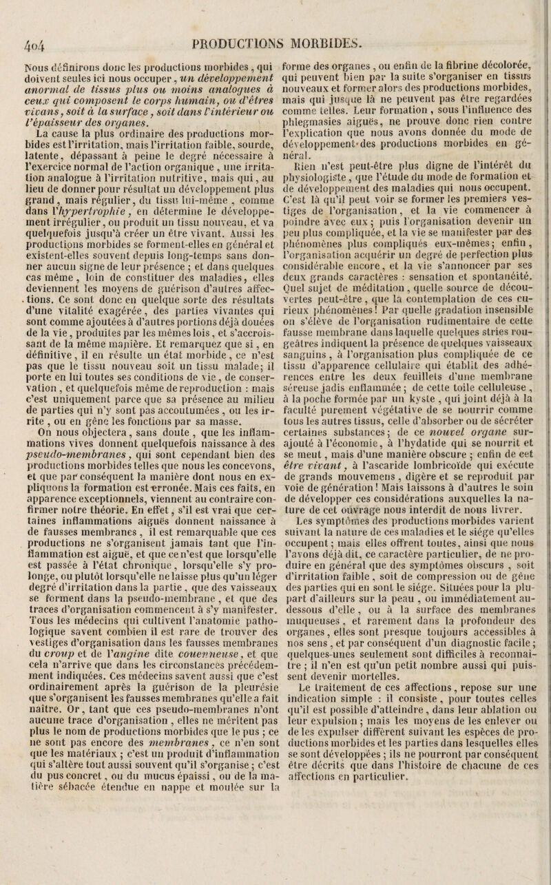 ÎSous définirons donc les productions morbides , qui forme des organes , ou enfin de la fibrine décolorée^ doivent seules ici nous occuper, un développement qui peuvent bien par la suite s’organiser en tissus anormal de tissus plus ou moins analogues à nouveaux et former alors des productions morbides, , ceux qui composent le corps humain, ou d'êtres mais qui jusque là ne peuvent pas être regardées i vivans, soit à la surface, soit dans l'intérieur ou comme telles. Leur formation , sous l’intluence des i l^épaisseur des organes. phlegmasies aiguës, ne prouve donc rien contre i La cause la plus ordinaire des productions raor- l’explication que nous avons donnée du mode de i bides est l’irritation, mais l’irritation faible, sourde, développement'des productions morbides en gé- ; latente, dépassant à peine le degré nécessaire à néral. l’exercice normal de l’action organique , une irrita- Rien n’est peut-être plus digne de l’intérêt du j lion analogue à l’irritation nutritive, mais qui, au physiologiste, que l’étude du mode de formation et ! lieu de donner pour résultat un développement plus de développement des maladies qui nous occupent, grand, mais régulier, du tissu lui-même , comme C’est là qu’il peut voir se former les premiers ves- j dans y hypertrophie, en détermine le développe- tiges de l’organisation, et la vie commencer à i ment irrégulier, ou produit un tissu nouveau, et va poindre avec eux ; puis l’organisation devenir un i quelquefois jusqu’à créer un être vivant. Aussi les peu plus compliquée, et la vie se manifester par des l productions morbides se forment-elles en général et phénomènes plus compliqués eux-mêmes; enfin, } existent-elles souvent depuis long-temps sans don- l’organisation acquérir un degré de perfection plus j ner aucun signe de leur présence ; et dans quelques considérable encore, et la vie s’annoncer par ses j cas même, loin de constituer des maladies, elles deux grands caractères : sensation et spontanéité, j deviennent les moyens de guérison d’autres affec- Quel sujet de méditation, quelle source de décou- j .lions. Ce sont donc en quelque sorte des résultats vertes peut-être, que la contemplation de ces eu- | d’une vitalité exagérée , des parties vivantes qui rieux phénomènes ! Par quelle gradation insensible ) sont comme ajoutées à d’autres portions déjà douées on s’élève de l’organisation rudimentaire de cette | de la vie, produites par les mêmes lois, et s’accrois- fausse membrane dans laquelle quelques stries rou- j sant de la même mapière. Et remarquez que si, en geâtres indiquent la présence de quelques vaisseaux i définitive, il en résulte un état morbide , ce n’est sanguins , à l’organisation plus compliquée de ce j pas que le tissu nouveau soit un tissu malade; il tissu d’apparence cellulaire qui établit des adhé- ' porte en lui toutes ses conditions de vie , de conser- rences entre les deux feuillets d’une membrane | vation , et quelquefois même de reproduction : mais séreuse jadis enflammée ; de cette toile celluleuse , i c’est uniquement parce que sa présence au milieu à la poche formée par un kyste , qui joint déjà à la ( de parties qui n’y sont pas accoutumées , ou les ir- faculté purement végétative de se nourrir comme | rite , ou en gêne les fonctions par sa masse. tous les autres tissus, celle d’absorber ou de sécréter | On nous objectera, sans doute , que les inflam- certaines substances ; de ce nouvel organe sur- • mations vives donnent quelquefois naissance à des ajouté à l’économie, à l’hydatide qui se nourrit et 1 pseudo-memhranes, qui sont cependant bien des se meut, mais d’une manière obscure ; enfin de cet I productions morbides telles que nous les concevons, être vivant, à l’ascaride lombricoïde qui exécute | et que par conséquent la manière dont nous en ex- de grands mouvemens , digère et se reproduit par I pliquons la formation est'erronée. Mais ces faits, en voie de génération ! Mais laissons à d’autres le soin j apparence exceptionnels, viennent au contraire con- de développer ces considérations auxquelles la na- i firmer notre théorie. En effet, s’il est vrai que cer- ture de cet ouvrage nous interdit de nous livrer. ; laines inflammations aiguës donnent naissance à Les symptômes des productions morbides varient | de fausses membranes , il est remarquable que ces suivant la nature de ces maladies et le siège qu’elles i productions ne s’organisent jamais tant que l’in- occupent ; mais elles offrent toutes, ainsi que nous | flammation est aiguë, et que ce n’est que lorsqu’elle l’avons déjà dit, ce caractère particulier, de ne pro- I est passée à l’état chronique, lorsqu’elle s’y pro- duire en général que des symptômes obscurs , soit 1 longe, ou plutôt lorsqu’elle ne laisse plus qu’un léger d’irritation faible , soit de compression ou de gêne i degré d’irritation dans la partie , que des vaisseaux des parties qui en sont le siège. Situées pour la plu- r se forment dans la pseudo-membrane , et que des part d'ailleurs sur la peau , ou immédiatement au- ♦ traces d’organisation commencent à s’y manifester, dessous d’elle , ou à la surface des membranes Tous les médecins qui cultivent l’anatomie patho- muqueuses, et rarement dans la profondeur des logique savent combien il est rare de trouver des organes, elles sont presque toujours accessibles à vestiges d’organisation dans les fausses membranes nos sens , et par conséquent d’un diagnostic facile ; du croup et de Vangine dite couenneuse, et que quelque.s-unes seulement sont difficiles à reconnaî- | cela n’arrive que dans les circonstances précédem- tre ; il n’en est qu’un petit nombre aussi qui puis- j ment indiquées. Ces médecins savent aussi que c’est sent devenir mortelles. ; ordinairement après la guérison de la pleurésie Le traitement de ces affections, repose sur une i que s’organisent les fausses membranes qu’elle a fait indication simple ; il consiste, pour toutes celles i naître. Or, tant que ces pseudo-membranes n’ont qu’il est possible d’atteindre , dans leur ablation ou aucune trace d’organisation , elles ne méritent pas leur expulsion ; mais les moyens de les enlever ou plus le nom de productions morbides que le pus ; ce de les expulser diffèrent suivant les espèces de pro¬ ue sont pas encore des membranes, ce n’en sont ductions morbides et les parties dans lesquelles elles que les matériaux ; c’est un produit d’inflammation se sont développées ; ils ne pourront par conséquent qui s’altère tout aussi souvent qu’il s’organise ; c’est être décrits que dans l’histoire de chacune de ces du pus concret, ou du mucus épaissi, ou de la ma- affections en particulier, tière sébacée étendue en nappe et moulée sur la