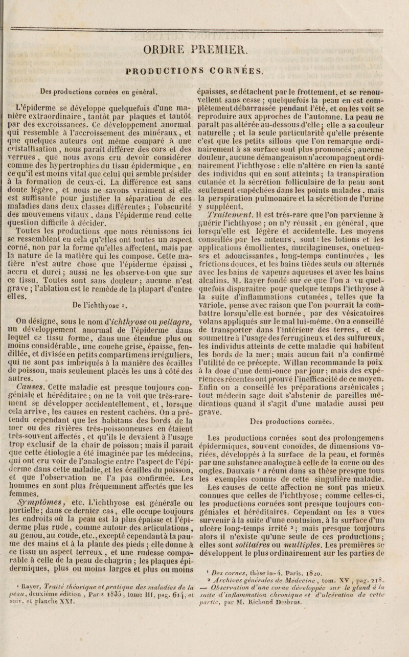 PRODUCTIONS CORNÉES. Des productions cornées en général. L’épiderme se développe quelquefois d’une ma¬ nière extraordinaire, tantôt par plaques et tantôt par des excroissances. Ce développement anormal qui ressemble à l’accroissement des minéraux, et que quelques auteurs ont même comparé ô une cristallisation , nous paraît différer des cors et des verrues , que nous avons cru devoir considérer comme des hypertrophies du tissu épidermique , en ce qu’il est moins vital que celui qui semble présider à la formation de ceux-ci. La différence est sans doute légère , et nous ne savons vraiment si elle est suffisante pour justifier la séparation de ces maladies dans deux classes différentes ; l’obscurité des mouvemens vitaux , dans l’épiderme rend cette question difficile à décider. Toutes les productions que nous réunissons ici se ressemblent en cela qu’elles ont toutes un aspect corné, non par la forme qu’elles affectent, mais par la nature de la matière qui les compose. Cette ma¬ tière n’est autre chose que l’épiderme épaissi , accru et durci • aussi ne les observe-t-on que sur ce tissu. Toutes sont sans douleur; aucune n’est grave ; l’ablation est le remède de la plupart d’entre elles. De richthyose i. On désigne, sous le nom à'ichthxose ou pellagre^ un développement anormal de l’épiderme dans lequel ce tissu forme, dans une étendue plus ou nioiiis considérable, une couche grise, épaisse, fen¬ dillée, et divisée en petits compartimens irréguliers, qui ne sont pas imbriqués à la manière des écailles de poisson, mais seulement placés les uns à côté des autres. Causes. Cette maladie est presque toujours con- géniale et héréditaire ; on ne la voit que très-rare¬ ment se développer accidentellement, et, lorsque cela arrive, les causes en restent cachées. On a pré¬ tendu cependant que les habitans des bords de la mer ou des rivières très-poissonneuses en étaient très-souvent affectés , et qu’ils le devaient à l’usage trop exclusif de la chair de poisson; mais il paraît que cette étiologie a été imaginée par les médecins, qui ont cru voir de l’analogie entre l’aspect de l’épi¬ derme dans celte maladie, et les écailles du poisson, et que l’observation ne l’a pas confirmée. Les hommes en sont plus fréquemment affectés que les femmes. Symptômes y etc. L’ichthyose est générale ou partielle; dans ce dernier cas, elle occupe toujours les endroits où la peau est la plus épaisse et l’épi¬ derme plus rude, comme autour des articulations , au genou, au coude, etc.,excepté cependantà lai)au- me des mains et à la plante des pieds ; elle donne à ce tissu un aspect terreux , et une rudesse compa¬ rable à celle de la peau de chagrin ; les plaques épi¬ dermiques, plus ou moins larges et plus ou moins * P»ayer, Traité théorir/ne et pratique des maladies de la peau, deuxième édition , Paris i835 , tome lil, pag. 6i;j, et épaisses, se détachent par le frottement, et se renou¬ vellent sans cesse ; quelquefois la peau eu est com¬ plètement débarrassée pendant l’été, et ouïes voit se reproduire aux approches de l’automne. La peau ne paraît pas altérée au-dessous d’elle; elle a sa couleur naturelle ; et la seule particularité qu’elle présente c’est que les petits sillons que Ton remarque ordi¬ nairement à sa surface sont plus prononcés ; aucune douleur, aucune démangeaison n’accompagnent ordi¬ nairement l’ichthyose : elle n’altère en rien la santé des individus qui en sont atteints ; la transpiration cutanée et la sécrétion folliculaire de la peau sont seulement empêchées dans les points malades , mais la perspiration pulmonaire et la sécrétion de l’urine y suppléent. Traitement. 11 est très-rare que l’on parvienne à guérir l’ichthyose ; on n’y réussit, en général, que lorsqu’elle est légère et accidentelle. Les moyens conseillés par les auteurs, sont : les lotions et les applications émollientes, mucilagineuses, onctueu¬ ses et adoucissantes, long-temps continuées , les frictions douces, et les bains lièdes seuls ou alternés avec les bains de vapeurs aqueuses et avec les bains alcalins. M. Rayer fondé sur ce que l’on a vu quel¬ quefois disparaître pour quelque temps l’icthyose à la suite d’inflammations cutanées, telles que la variole, pense avec raison que l’on pourrait la com¬ battre lorsqu’elle est bornée, par des vésicatoires volans appliqués sur le mal lui-même. On a conseillé de transporter dans l’intérieur des terres, et de soumettre à l’usage des ferrugineux et des sulfureux, les individus atteints de cette maladie qui habitent les bords de la mer; mais aucun fait n’a confirmé l’utilité de ce précepte. Willan recommande la poix à la dose d’une demi-once par jour; mais des expé¬ riences récentes ont prouvé l’inefficacité de ce moyen. Enfin on a conseillé les préparations arsénicales ; tout médecin sage doit s’abstenir de pareilles mé¬ dications quand il s’agit d’une maladie aussi peu grave. Des productions cornées. Les productions cornées sont des prolongemens épidermiques, souvent conoïdes, de dimensions va¬ riées, développés à la surface de la peau, et formés par une substance analogue à celle de la corne ou des ongles. Dauxais ' a réuni dans sa thèse presque tous les exemples connus de cette singulière maladie. Les causes de cette affection ne sont pas mieux connues que celles de l’ichthyose; comme celles-ci, les productions cornées sont presque toujours con- géniales et héréditaires. Cependant on les a vues survenir à la suite d’une contusion, à la surface d’un ulcère long-temps irrité ^ 5 mais presque toujours alors il n’existe qu’une seule de ces productions; elles sont solitaires ou multiples. Les premières se développent le plus ordinairement sur les parties de ' Des cornes, thèse in-4, Paris, l8>o. 3 Archives générales de Médecine , lorii. XV , pag. 218.. — Observation d’une corne développée sur le gland à la suite d'inflammation chronique et d'ulcération de ceiio