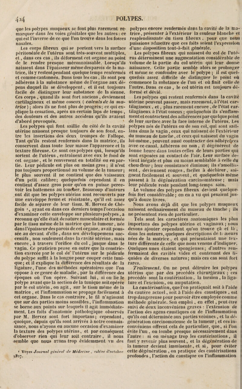 44 quR les polypes muqueux se font plus rarement re¬ marquer dans les voies génitales que les autres ; ce qui est l’inverse de ce que l’on trouve dans les fosses nasales. Les corps fibreux qui se portent vers la surface péritonéale de l’utérus sont très-souvent multiples, et, dans ces cas , ils déforment cet organe au point de le rendre presque méconnaissable. Lorsqu’ils naissent dans l’épaisseur même desparois de la ma¬ trice, ils y restentpendant quelque temps renfermés et comme cantonnés. Dans tous les cas , ils sont peu adhérens à la substance même de l’organe aux dé¬ pens duquel ils se développent, et il est toujours facile de distinguer leur substance de la sienne. Ces corps , quand ils sont fort anciens , deviennent cartilagineux et même osseux ( calculs de La ma¬ trice ) ; alors ils ne font plus de progrès ; ce qui ex¬ plique la cessation, après un certain laps de temps , des douleurs et des autres accidens qu’ils avaient d’abord provoqués. ' Les polypes qui font saillie du côté de la cavité utérine naissent presque toujours de son fond, en¬ tre les insertions des deux trompes de Fallope. Tant qu’ils restent renfermés dans la matrice, ils conservent dans toute leur masse l’apparence et la texture fibreuse. Ce sont ces polypes qui, lorsqu’ils sortent de l’utérus , entraînent avec eux le fond de cet organe, et le renversent en totalité ou en par¬ tie. Leur pédicule est plus ou moins gros ; il n’est pas toujours proportionné au volume de la tumeur; le plus souvent il ne contient que des vaisseaux d’un petit calibre; quelquefois cependant il en contient d’assez gros pour qu’on en puisse perce¬ voir les battemens au toucher. Beaucoup d’auteurs ont dit que les polypes utérins sont recouverts par une enveloppe ferme et résistante, qu’il est assez facile de séparer de leur tissu. M. Hervez de Ché- goin ï, ayant eu dans ces derniers temps l’occasion d’examiner cette enveloppe sur plusieurs polypes, a reconnu qu’elle était dénaturé musculaire et formée parle tissu même delà matrice que la tumeur, née dans l’épaisseur des parois de cet organe, avait pous¬ sée au devant d’elle, dans ses développemens suc¬ cessifs , non seulement dans la cavité utérine, mais encore , à travers l’orifice du col, jusque dans le vagin. Ce praticien pense en outre que la constric- tion exlercée par le col de'* l’utérus sur le pédicule du polype suffit à la longue pour couper cette tuni¬ que; et il explique la différence des résultats de la ligature, l’une des méthodes opératoires que l’on oppose à ce genre de maladie, par la différence des époques où l’on opère. Suivant lui, si on lie le polype avant que la section de la tunique soitopérée par le col utérin , on agit, sur le tissu même de la matrice , et l’inflammation se propage facilement à cet organe. Dans le cas contraire, le fil n’agissant que sur des parties moins sensibles, l’inflammation se borne aux points sur lesquels il agit immédiate¬ ment. Les faits d’anatomie pathologique observés par M. Hervez sont fort importans; cependant, quoique, depuis qu’ils sont arrivés ù notre connais¬ sance, nous n’ayons eu aucune occasion d’examiner la texture des polypes utérins, et par conséquent d’observer rien qui leur soit contraire, il nous semble que nous avons trop évidemment vu des > Voyez Journal général de Médecine , oahier cl’oclobre 1827. polypes encore renfermés dans la cavité de la ma¬ trice, présenter à l’extérieur la couleur blanche et resplendissante du tissu fibreux , pour que nous puissions admettre que ces faits soient l’expression d’une disposition tout-à-fait générale. Les polypes fibreux qui naissent du col de l’uté¬ rus déterminent une augmentation considérable de volume de la partie du col utérin qui leur donne naissance. Cette partie semble alors se prolonger et même se confondre avec le polype ; il est quel¬ quefois assez difficile de distinguer le point où commence la substance de ruii et où finit celle de l’autre. Dans ce cas , le col utérin est toujours dé¬ formé et dévié. Les polypes qui restent renfermés dans la cavité utérine peuvent passer, mais rarement, à l’état car¬ tilagineux , et, plus rarement encore , de l’état car¬ tilagineux à l’état osseux ; quelquefois ils s’enflam¬ ment et contractent des adhérences par quelque point de leur surface avec la face interne de l’utérus. Les polypes nés de Futérus ou de son col, qui sont sail- lans dans le vagin , ceux qui naissent de l’extérieur du museau de tanche, et ceux qui naissent du vagin lui-même, peuvent aussi contracter des adhéfegees avec ce canal. Adhérens ou non, il dégénèrent de bonne heure dans toutes celles de leurs parties qui sont exposées au contact de l’air. Leur suiface de¬ vient inégale et plus ou moins semblable à celle du chou-fleur; leur consistance diminue; ils s’amollis¬ sent, deviennent rouges , faciles à déchirer, sai¬ gnent facilement et souvent, et quelquefois même passent à la dégénération carcinomateuse ; mais leur pédicule reste pendant long-temps sain. Le volume des polypes fibreux devient quelque¬ fois fort considérable ; on en a vu qui pesaient jus¬ qu’à douze livres. Nous avons déjà dit que les polypes muqueux naissent ordinairement du museau de tanche ; ils ne présentent rien de particulier. Tels sont les caractères anatomiques les i)lus importans des polypes utérins et vaginaux; nous i devons ajouter cependant qu’on trouve çà et là , dans les auteurs, quelques descriptions de ti meurs 1 nées de la matrice , et qui présentaient une tex- ' ture différente de celle que nous venons d’indiquer. Quelques unes étaient spongieuses ; d'autres ren- i fermaient des cavités vides et contenant des li- j quides de diverses natures; mais ces cas sont fort | rares. Traitement. On ne peut détruire les polypes ! utérins que par des procédés chirurgicaux ; ces j procédés sont la cautérisation , la torsion , la liga- j ture et l’excision, ou amputation. i La cautérisation, que l’on pratiquait soit à l’aide | du cautère actuel, soit à l’aide des caustiques , est 1 trop dangereuse pour pouvoir être employée comme | méthode générale. Son emploi, en effet, peut être j suivi de deux inconvéniens graves t l’extension de i l’action des agens caustiques ou de l’inflammation i qu’ils ont déterminée aux parties voisines , et la dé- 1 génération carcinomateuse de la tumeur ; et ces in- | convéniens offrent cela de particulier, que, si l’on évite Fun , on tombe presque nécessairement dans l’autre ; si on ménage trop les cautérisations , il ! faut y revenir plus souvent, et la dégénération de | la tumeur devient imminente, et si, pour éviter j cette dégénération , on pratique des cautérisations ' profondes , Faction du caustique ou l’inflammation 1 I