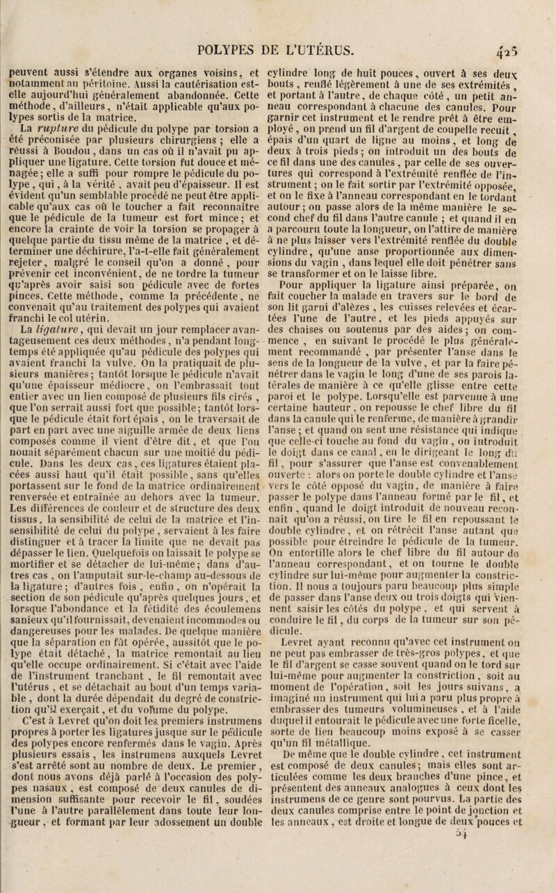 peuvent aussi s’étendre aux organes voisins, et notamment an péritoine. Aussi la cautérisation est- elle aujourd’hui généralement abandonnée. Cette méthode, d’ailleurs, n’était applicable qu’aux po¬ lypes sortis de la matrice. La rupture du pédicule du polype par torsion a été préconisée par plusieurs chirurgiens ; elle a réussi à Boudon, dans un cas où il n’avait pu ap¬ pliquer une ligature. Cette torsion fut douce et mé¬ nagée ; elle a suffi pour rompre le pédicule du po¬ lype , qui, à la vérité , avait peu d’épaisseur. 11 est évident qu’un semblable procédé ne peut être appli¬ cable qu’aux cas où le toucher a fait reconnaître que le pédicule de la tumeur est fort mince ; et encore la crainte de voir la torsion se propager à quelque partie du tissu même de la matrice , et dé¬ terminer une déchirure, l’a-t-elle fait généralement I rejeter, malgré le conseil qu’on a donné, pour prévenir cet inconvénient, de ne tordre la tumeur qu’après avoir saisi son pédicule avec de fortes pinces. Cette méthode, comme la précédente, ne convenait qu’au traitement des polypes qui avaient franchi le col utérin. La ligature, qui devait un jour remplacer avan¬ tageusement ces deux méthodes, n’a pendant long- î temps été appliquée qu’au pédicule des polypes qui ; avaient franchi la vulve. On la pratiquait de plu- I sieurs manières; tantôt lorsque le pédicule n’avait ! qu’une épaisseur médiocre, on l’embrassait tout entier avec un lien composé de plusieurs fils cirés , ! que l’on serrait aussi fort que possible ; tantôt lors¬ que le pédicule était fort épais , on le traversait de part en part avec une aiguille armée de deux liens composés comme il vient d’être dit, et que l’on nouait séparément chacun sur une moitié du pédi¬ cule. Dans les deux cas, ces ligatures étaient pla¬ cées aussi haut qu’il était possible, sans qu’elles portassent sur le fond de la matrice ordinairement renversée et entraînée au dehors avec la tumeur. Les différences de couleur et de structure des deux tissus, la sensibilité de celui de la matrice et l’in¬ sensibilité de celui du polype , servaient à les faire distinguer et à tracer la limite que ne devait pas dépasser le lien. Quelquefois on laissait le polype se mortifier et se détacher de lui-même ; dans d’au¬ tres cas , on l’amputait sur-le-champ au-dessous de la ligature ; d’autres fois , enfin , on n’opérait la section de son pédicule qu’après quelques jours, et lorsque l’abondance et la fétidité des écoulemens sanieux qu’ilfournissait, devenaient incommodes ou dangereuses pour les malades. De quelque manière que la séparation en fût opérée, aussitôt que le po¬ lype était détaché, la matrice remontait au lieu qu’elle occupe ordinairement. Si c’était avec l’aide de l’instrument tranchant , le fil remontait avec l’utérus , et se détachait au bout d’un temps varia¬ ble , dont la durée dépendait du degré de constric- tion qu’U exerçait, et du vollime du polype. C’est à Levret qu’on doit les, premiers instrumens propres à porter les ligatures jusque sur le pédicule des polypes encore renfermés dans le vagin. Après plusieurs essais , les instrumens auxquels Levret s’est arrêté sont au nombre de deux. Le premier , dont nous avons déjà parlé à l’occasion des poly¬ pes nasaux, est composé de deux canules de di¬ mension suffisante pour recevoir le fil, soudées l’une à l’autre parallèlement dans toute leur lon¬ gueur , et formant par leur adossement un double 4^5 cylindre long de huit pouces, ouvert à ses deu.\ bouts , renflé légèrement à une de ses extrémités , et portant à l’autre, de chaque côté , un petit an¬ neau correspondant à chacune des canules. Pour garnir cet instrument et le rendre prêt à être em¬ ployé , on prend un fil d’argent de coupelle recuit, épais d’un quart de ligne au moins, et long de deux à trois pieds ; on introduit un des bouts de ce fil dans une des canules , par celle de ses ouver¬ tures qui correspond à l’extrémité renflée de l’in¬ strument ; on le fait sortir par l’extrémité opposée et on le fixe à l’anneau correspondant en le tordant autour; on passe alors de la même manière le se¬ cond chef du fil dans l’autre canule ; et quand il en a parcouru toute la longueur, on l’attire de manière à ne plus laisser vers l’extrémité renflée du double cylindre, qu’une anse proportionnée aux dimen¬ sions du vagin , dans lequel elle doit pénétrer sans se transformer et on le laisse libre. Pour appliquer la ligature ainsi préparée, on fait coucher la malade en travers sur le bord de son lit garni d’alèzes , les cuisses relevées et écar¬ tées l’une de l’autre, et les pieds appuyés sur des chaises ou soutenus par des aides ; on com¬ mence , en suivant le procédé le plus générale¬ ment recommandé , par présenter l’anse dans le sens de la longueur de la vulve , et par la faire pé¬ nétrer dans le vagin le long d’une de ses parois la¬ térales de manière à ce qu’elle glisse entre cette paroi et le polype. Lorsqu’elle est parvenue à une certaine hauteur, on repousse le chef libre du fil dans la canule qui le renferme, de manière à grandir l’anse ; et quand on sent une résistance qui indique que celle-ci touche au fond du vagin , on introduit le doigt dans ce canal, en le dirigeant le long du fil, pour s’assurer que l’anse est convenablement ouverte : alors on porte le double cylindre et l’anse vers le côté opposé du vagin, de manière à faire passer le polype dans l’anneau formé par le fil, et enfin , quand le doigt introduit de nouveau recon¬ naît qu’on a réussi, on tire le fil en repoussant le double cylindre, et on rétrécit l’anse autant que possible pour étreindre le pédicule de la tumeur. On entortille alors le chef libre du fil autour de l’anneau correspondant, et on tourne le double cylindre sur lui-même pour augmenter la constric- tion. Il nous a toujours paru beaucoup plus simple de passer dans l’anse deux ou trois doigts qui Vien¬ nent saisir les côtés du polype , et qui servent à conduire le fil, du corps de la tumeur sur son pé¬ dicule. Levret ayant reconnu qu’avec cet instrument on ne peut pas embrasser de très-gros polypes, et que le fil d’argent se casse souvent quand on le tord sur lui-même pour augmenter la constriction , soit au moment de l’opération, soit les jours suivans, a imaginé un instrument qui lui a paru plus propre à embrasser des tumeurs volumineuses , et à l’aide duquel il entourait le pédicule avec une forte ficelle, sorte de lien beaucoup moins exposé à se casser qu’un fil métallique. De même que le double cylindre , cet instrument est composé de deux canules; mais elles sont ar¬ ticulées comme les deux branches d’une pince, et présentent des anneaux analogues à ceux dont les instrumens de ce genre sont pourvus. La partie de.s deux canules comprise entre le point de jonction et les anneaux, est droite et longue de deux''pouces et ôj