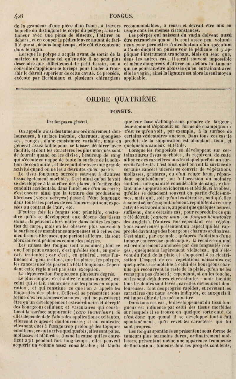 de la grandeur d’une pièce d’un franc , à travers Îacjuelîe on distinguait le corps du polype; saisir la tumeur avec une pince de Museux, l’attirer au dehors , et en couper le pédicule avec autant de faci¬ lité que si, depuis long-temps, elle eût été contenue dans le vagin. Lorsque le polype a acquis avant de sortir de la matrice un volume tel qu’ensuite il ne peut plus descendre que difficilement le petit bassin , on a conseillé d’appliquer le forceps pour l’aider à fran- f'iiir le détroit supérieur de cette cavité. Ce procédé, exécuté par Herbiniaux et plusieurs chirurgiens recommandables, a réussi et devrait être mis en usage dans les mêmes circonstances. Les polypes qui naissent du vagin doivent aussi être retranchés quand ils sont assez peu volumi¬ neux pour permettre riutroduction d’un spéculum à l’aide duquel on puisse voir le pédicule et y ap¬ pliquer l’instrument tranchant. Mais on sent que, dans les autres cas , il serait souvent impossible et même dangereux d’attirer au dehors la tumeur qui ne pourrait être abaissée qu’en entraînant avec elle le vagin ; ainsi la ligature est alors le seul moyen applicable. ORDRE QUATRIEME. fongus. Des fongus en général. On appelle ainsi des tumeurs ordinairement dou¬ loureuses, à surface inégale, charnues, spongieu¬ ses , rouges , d’une consistance variable , mais en général assez faible pour se laisser déchirer avec facilité, et dont les caractères les plus marqués sont de fournir quand on les divise , beaucoup de sang cjui s’écoule en nappe de toute la surface de la solu¬ tion de continuité , et de repulluler avec une grande activité quand on ne les a détruites qu’en partie. Le tissu fongueux succède souvent à d’autres tissus également morbides. C’est ainsi qu’on le voit se développer à la surface des plaies, à l’orifice des conduits accidentels, dans l’intérieur d’un os carié ; c’est encore ainsi que la texture des productions fibreuses {voyez passe à l’état fongueux dans toutes les parties de ces tumeurs qui sont expo¬ sées au contact de l’air, etc. D’autres fois les fongus sont primitifs, c’est-à- dire qu’ils se développent aux dépens des tissus sains ; ils peuvent alors naître dans toutes les par¬ ties du corps ; mais on les observe plus souvent à la surface des membranes muqueuses et à celles des membranes fibreuses, que partout ailleurs : ils sont alors souvent pédiculés comme les polypes. Les causes des fongus sont inconnues ; tout ce que l’on peut avancer, c’est qu’elles sont, en géné¬ ral, irritantes; car c’est, en général, sous l’in- i’ïuence d’agens irritans, que les plaies, les polypes, les cancers ulcérés passent à l’état fongueux. Cepen¬ dant cette règle n’est pas sans exception. La dégénération fongueuse a plusieurs degrés. Le plus simple, c’est-à-dire le moins avancé, est celui (’uise fait remarquer sur les plaies en suppu¬ ration , et qui constitue ce que l’on a appelé les fongo.sités des plaies. Celles-ci se présentent sous forme d’excroissances charnues , qui ne paraissent être qu’un développement extraordinaire et déréglé des bourgeons celluleux et vasculaires qui consti¬ tuent la surface suppurante {caro luxurians). Si elles dépendent de l’abus des applications excitantes, elles sont rouges et douloureuses; si au contraire elles sont dues à l’usage trop prolongé des topiques émolliens,ce qui arrive quelquefois, elles sont pâles, mollasses et blafardes. Quand la cause qui les entre¬ tient agit pendant fort long-temps , elles peuvent acquérir un volume assez considérable ; et tandis que leur base s’allonge sans prendre de largeur, leur sommet s’épanouit en forme de champignon : c’est ce qu’on voit, par exemple, à la surface de certains vésicatoires anciens. Dans tous ces cas le produit de la suppuration est abondant, ténu, et quelquefois sanieux et fétide. Lorsque les fongosités se développent sur cer¬ tains autres tissus morbides, ils reçoivent de cette alliance des caractères mixtes et quelquefois un sur¬ croît d’activité. C’est ainsi que l’on voit la surface de certains cancers ulcérés se couvrir de végétations mollasses, grisâtres, ou d’un rouge brun , répan¬ dant spontanément, ou à l’occasion du moindre contact, une quantité considérable de sang, exha¬ lant une suppuration ichoreuse et fétide, si friables, qu’elles se détachent souvent en partie d’elles-mê- raes, mais qui, soit qu’on les détruise, soit qu’elles se soient séparées spontanéraent,repullulent avec une activité extraordinaire, au point que quelques heures suffisent, dans certains cas, pour reproduire ce qui a été détruit ( cancer mou, ou fongus hématodes des Anglais ). D’autres fois cependant ces végéta¬ tions cancéreuses présentent un aspect qui les rap¬ proche davantage des bourgeons charnus ordinaires. C’est ainsi, par exemple, qu’après l’ablation d’une tumeur cancéreuse quelconque , la récidive du mal est ordinairement annoncée par des fongosités rou¬ ges , quelquefois légèrement violacées , qui s’élè¬ vent du fond de la plaie et s’opposent à sa cicatri¬ sation. L’aspect de ces végétations naissantes est quelquefois si semblable à celui des bourgeons char¬ nus qui recouvrent le reste de la plaie, qu’on ne les remarque pas d’abord ; cependant, si on les touche, on les sent déjà dures et résistantes : mais bientôt tous les doutes sont levés ; car elles deviennent dou¬ loureuses, font des progrès rapides , et revêtent les caractères que nous avons indiqués, et auxquels il est impossible de les méconnaître. Dans tous ces cas, le développement du tissu fon¬ gueux est influencé par celui des tissus morbides sur lesquels il se trouve en quelque sorte enté. Ce n’est donc que quand il se développe tout-à-fait spontanément, qu’il revêt les caractères qui lui sont propres. Les fongus spontanés se présentent sous forme de tumeurs plus ou moins dures, ordinairement mol¬ lasses, présentant même une apparence trompeuse de fluctuation, tumeurs dont les progrès sont lents,