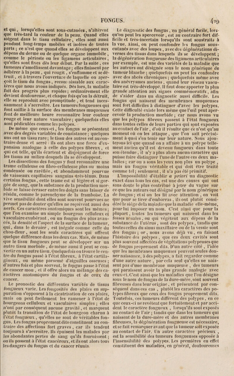 et qui, lorsqu’elles sont sous-cutanées, n’allèrent que très-tard la couleur de la peau. Quand elles siègent dans le tissu cellulaire, elles sont aussi pendant long-temps mobiles et isolées de toutes parts ; ce n'est que quand elles se développent aux dépens du derme ou de quelque organe immobile , comme le périoste ou les ligamens articulaires, qu’elles sont fixes dès leur début. Par la suite , ces tumeurs s’amollissent davantage ; elles finissent par adhérer à la peau , qui rougit, s’enflamme et se dé¬ truit, et à travers l’ouverture de laquelle on aper¬ çoit le tissu du fongus , reconi aissable aux carac¬ tères que nous avons indiqués. Dès lors, la maladie fait des progrès plus rapides; ordinairement elle devient douloureuse, et chaque fois qu’on la détruit, ! elle se reproduit avec promptitude , et tend inces¬ samment à s’accroître. Les tumeurs fongueuses qui font saillie à la surface des membranes muqueuses font de meilleure heure reconnaître leur couleur rouge et leur nature vasculaire; quelquefois elles ; sont pédiculées comme les polypes. De même que ceux-ci, les fongus se présentent avec des degrés variables de consistance ; quelques ; uns ont un tissu rare ; le tissu des autres est au con- I traire dense et serré ; ils ont alors une force d’ex¬ pansion analogue à celle des polypes fibreux, et qui est telle, qu’ils écartent et disjoignent de force i les tissus au milieu desquels ils se développent. Les dissections des fongus y font reconnaître une trame celluleuse ou fibro-celluleuse plus ou moins condensée ou raréfiée, et abondamment pourvue ! de vaisseaux capillaires sanguins très-ténus. Dans certains fongus, cette trame est si légère et si gor¬ gée de sang, que la substance de la production mor- ; bide se laisse écraser entre les doigts sans laisser de résidu, comme le parenchyme de la framboise. La î vive sensibilité dont elles sont souvent pourvues ne permet pas de douter qu’elles ne reçoivent aussi des nerfs. Ces caractères anatomiques sont les mêmes; I que l’on examine un simple bourgeon celluleux et vasculaire exubérant, ou un fongus des plus avan- ; cés, la densité et l’aspect de la surface de la tumeur, ; qui, dans le dernier , est inégale comme celle du chou-fleur, sont les seuls caractères qui offrent quelque différence dans les deux cas. Mais, de même <[ue le tissu fongueux peut se développer sur un autre tissu morbide , de même aussi il peut se con¬ vertir en un autre tissu. Quelquefois on trouve le cen¬ tre du fongus passé à l’état fibreux, à l’état cartila¬ gineux, ou même parsemé d’aiguilles osseuses; I d’autres fois et plus souvent, le foiigus passe à l’état de cancer mou , et il offre alors un mélange des ca- I ractères anatomiques du fongus et de ceu)^ du cancer. Le pronostic des différentes variétés de tissus fongueux varie. Les fongosités des plaies en sup- 1 puration s’opposent à la cicatrisation de ces plaies, I mais on peut facilement les ramener à l’état de j bourgeons celluleux et vasculaires simples ; elles ! n’ont par conséquent aucune gravité, et marquent i plutôt la transition de l’état de bourgeon charnu à I l’état fongueux , qu’elles ne sont de véritables fon- ; gus. Les fongus proprement dits constituent au con- traire des affections fort graves , car ils tendent toujours à s’accroître. Ils épuisent les malades par ; les abondantes pertes de sang qu’ils fournissent ; ou ils passent à l’état cancéreux, et ils ont alors tous i les dangers du fongus et du cancer réunis. Le diagnostic des fongus ,'en général facile, lors¬ qu’on peut les apercevoir , est au contraire fort dif¬ ficile et très-incertain lorsqu’ils sont soustraits à la vue. Ainsi, on peut confondre 1rs fongus sous- cutanés avec des loupes , avec des dégénéralions di¬ verses des tissus dans lesquels ils se développent ; la dégénération fongueuse des ligamens articulaires par exemple, est une des variétés de la maladie que les auteurs ont désignée sous le nom générique de tumeur blanche ; quelquefois on peut les confondre avec des abcès chroniques ; quelquefois même avec des anévrysmes anciens , quand leur réseau vascu¬ laire est très-développé.Il faut donc apporter la plus grande attention aux signes commémoratifs , afin de s’aider dans un diagnostic aussi difficile. Les fongus qui naissent des membranes muqueuses sont fort difficiles à distinguer d’avec les polypes. Cette difficulté existe lors même que l’œil peut aper¬ cevoir la production morbide ; car nous avons vu que les polypes fibreux passent à l’état fongueux dans toutes celles de leurs parties qui sont exposées au contact de l’air, d’où il résulte que ce n’est qu’au moment où on les attaque , que l’on sait précisé¬ ment à quoi s’en tenir sur leur nature. Nous ajou¬ terons ici que quand on a affaire à un polype telle¬ ment ancien qu’il est devenu fongueux dans toute son étendue , il n’y a plus alors aucun caractère qui puisse faire distinguer l’une de l’autre ces deux ma¬ ladies ; car on a sous les yeux non plus un polype , mais un fongus véritable et qui doit être traité comme tel ; seulement, il n’a pas été primitif. L’impossibilité d’établir a priori un diagnostic exact dans tous les cas, est une des causes qui ont sans doute le plus contribué à jeter du vague sur ce que les auteurs ont désigné par le nom générique de fongus ; et si on les lit avec attention , on voit que pour se tirer d’embarras , ils ont plutôt consi¬ déré le siège delà maladie que la maladie elle-même, pour lui imposer un nom. C’est ainsi que pour la plupart, toutes les tumeurs qui naissent dans les fosses nasales, ou qui végètent aux dépens de la substance de l’utérus , sont des polypes , tandis que toutes celles du sinus maxillaire ou de la vessie sont des fongus ; or, nous avons déjà vu, en faisant l’histoire des polypes , que ces deux cavités sont plus souvent affectées de végétations polypeuses que de fongus proprement dits. D’un autre côté , l’idée que les membranes muqueuses peuvent seules don¬ ner naissance, à des polypes, a fait regarder comme d’une autre nature , par cela seul qu’elles ne nais¬ sent pas d’une membrane muqueuse , des tumeurs qui paraissent avoir la plus grande analogie avec ceux-ci. C’est ainsi que les maladies que l’on désigne sous le nom de fongus de la dure-mère, sont souvent fibreuses dans leur origine , et présentent par con¬ séquent dans ces cas , plutôt les caractères des po¬ lypes fibreux que ceux des fongus proprement dits. Toutefois, ces tumeurs diffèrent des polypes , en ce que ceux-ci ne revêtent que fortuitement et par acci¬ dent le caractère fongueux , lorsqu’ils sont exposés au contact de l’air ; tandis que dans les tumeurs qui naissent de la dure-mère et des autres membranes fibreuses, la dégénération fongueuse est nécessaire, et se fait remarquer avant que la tumeur soit exposée au contact de l’air. Un autre caractère précieux , est la sensibilité des tumeurs fongueuses opposée à l’insensibilité des polypes. Les premières en effet constituent des maladies, en général, douloureuses