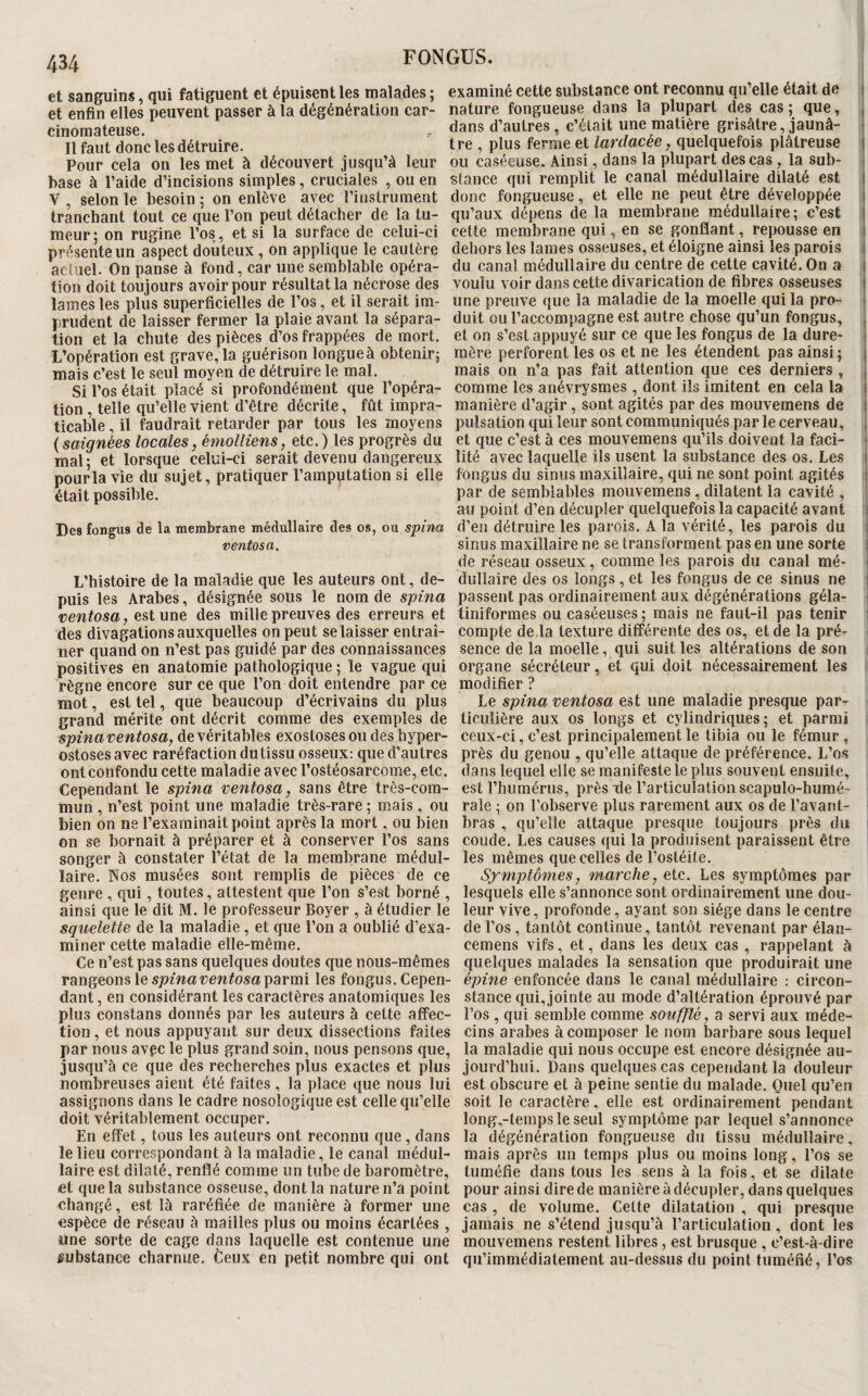 et sanguins qui fatiguent et épuisent les malades ; examiné cette substance ont reconnu qu’elle était de 1 et enfin elles peuvent passer à la dégénération car- nature fongueuse dans la plupart des cas ; que, , cinomateuse. . dans d’autres, c’était une matière grisâtre, jaunâ- i Il faut donc les détruire. tre , plus ferme et lardacée, quelquefois plâtreuse i Pour cela on les met à découvert jusqu’à leur ou ca.séeuse. Ainsi, dans la plupart des cas , la sub- * base à l’aide d’incisions simples, cruciales , ou en stance qui remplit le canal médullaire dilaté est I V selon le besoin : on enlève avec l’instrument donc fongueuse, et elle ne peut être développée 1 tranchant tout ce que l’on peut détacher de la tu- qu’aux dépens de la membrane médullaire; c’est i meur- on rugine l’os, et si la surface de celui-ci cette membrane qui, en se gonflant, repousse en 1 présente un aspect douteux, on applique le cautère dehors les lames osseuses, et éloigne ainsi les parois 1 actuel. On panse à fond, car une semblable opéra- du canal médullaire du centre de cette cavité. On a 1 tion doit toujours avoir pour résultat la nécrose des voulu voir dans cette divarication de fibres osseuses ! lames les plus superficielles de l’os, et il serait im- une preuve que la maladie de la moelle qui la pro- i prudent de laisser fermer la plaie avant la sépara- duit ou l’accompagne est autre chose qu’un fongus, , tion et la chute des pièces d’os frappées de mort, et on s’est appuyé sur ce que les fongus de la dure- 1 L’opération est grave, la guérison longue à obtenir; mère perforent les os et ne les étendent pas ainsi ; j mais c’est le seul moyen de détruire le mal. mais on n’a pas fait attention que ces derniers, 1 Si l’os était placé si profondément que l’opéra- comme les anévrysmes , dont ils imitent en cela la i tion, telle qu’elle vient d’être décrite, fût impra- manière d’agir, sont agités par des mouvemens de 1 ticable, il faudrait retarder par tous les moyens pulsation qui leur sont communiqués par le cerveau, . ( saignées locales, émolliens, etc. ) les progrès du et que c’est à ces mouvemens qu’ils doivent la faci- • mal* et lorsque celui-ci serait devenu dangereux îité avec laquelle ils usent la substance des os. Les i pour la vie du sujet, pratiquer l’amputation si elle fongus du sinus maxillaire, qui ne sont point agités i était possible. P^c de semblables mouvemens, dilatent la cavité , au point d’en décupler quelquefois la capacité avant i Des fongus de la membrane médullaire des os, ou spiiw d’en détruire les parois. A la vérité, les parois du t ventosa. sinus maxillaire ne se transforment pas en une sorte i de réseau osseux, comme les parois du canal mé- ^ L’histoire de la maladie que les auteurs ont, de- dullaire des os longs , et les fongus de ce sinus ne i puis les Arabes, désignée sous le nom de spina passent pas ordinairement aux dégénérations géla- ! ventosa, est une des mille preuves des erreurs et tiniformes ou caséeuses; mais ne faut-il pas tenir | des divagations auxquelles on peut se laisser entrai- compte de.la texture différente des os, et de la pré- lier quand on n’est pas guidé par des connaissances sence de la moelle, qui suit les altérations de son positives en anatomie pathologique ; le vague qui organe sécréteur, et qui doit nécessairement les règne encore sur ce que l’on doit entendre par ce modifier ? mot, est tel, que beaucoup d’écrivains <lu plus Le spina ventosa une maladie presque par- grand mérite ont décrit comme des exemples de liculière aux os longs et cylindriques; et parmi spinaventosa, de véritables exostoses ou des hyper- ceux-ci, c’est principalement le tibia ou le fémur, ostosesavec raréfaction du tissu osseux: que d’autres près du genou , qu’elle attaque de préférence. L’os ont confondu cette maladie avec l’ostéosarcome, etc. dans lequel elle se manifeste le plus souvent ensuite. Cependant le spina ventosa, sans être très-com- est l’humérus, près île l’articulation scapulo-humé- mun , n’est point une maladie très-rare ; mais , ou raie ; on l’observe plus rarement aux os de l’avant- bien on ne l’examinait point après la mort, ou bien bras, qu’elle attaque presque toujours près du on se bornait à préparer et à conserver l’os sans coude. Les causes qui la produisent paraissent être songer à constater l’état de la membrane médul- les mêmes que celles de l’ostéite, laire. Nos musées sont remplis de pièces de ce Symptômes, marche, etc. Les symptômes par genre , qui, toutes, attestent que l’on s’est borné , lesquels elle s’annonce sont ordinairement une dou- ainsi que le dit M. le professeur Boyer , à étudier le leur vive, profonde, ayant son siège dans le centre squelette de la maladie, et que l’on a oublié d’exa- de l’os, tantôt continue, tantôt revenant par élan- miner cette maladie elle-même. cemens vifs, et, dans les deux cas, rappelant à Ce n’est pas sans quelques doutes que nous-mêmes quelques malades la sensation que produirait une rangeons le parmi les fongus. Cepen- é;?me enfoncée dans le canal médullaire : circon- dant, en considérant les caractères anatomiques les stance qui, jointe au mode d’altération éprouvé par plus constans donnés par les auteurs à cette affec- l’os , qui semble comme soufflé, a servi aux méde- tion, et nous appuyant sur deux dissections faites cins arabes à composer le nom barbare sous lequel par nous avec le plus grand soin, nous pensons que, la maladie qui nous occupe est encore désignée au- jusqu’à ce que des recherches plus exactes et plus jourd’hui. Dans quelques cas cependant la douleur nombreuses aient été faites , la place que nous lui est obscure et à peine sentie du malade. Quel qu’en assignons dans le cadre nosologique est celle qu’elle soit le caractère, elle est ordinairement pendant doit véritablement occuper. long,-temps le seul symptôme par lequel s’annonce En effet, tous les auteurs ont reconnu que, dans la dégénération fongueuse du tissu médullaire, le lieu correspondant à la maladie, le canal médul- mais après un temps plus ou moins long, l’os se laire est dilaté, renflé comme un tube de baromètre, tuméfie dans tous les sens à la fois, et se dilate et que la substance osseuse, dont la nature n’a point pour ainsi dire de manière à décupler, dans quelques changé, est là raréfiée de manière à former une cas, de volume. Cette dilatation , qui presque espèce de réseau à mailles plus ou moins écartées , jamais ne s’étend jusqu’à l’articulation, dont les une sorte de cage dans laquelle est contenue une mouvemens restent libres, est brusque , c’est-à-dire fubstance charnue, fceux en petit nombre qui ont qii’immédiatement au-dessus du point tuméfié, l’os