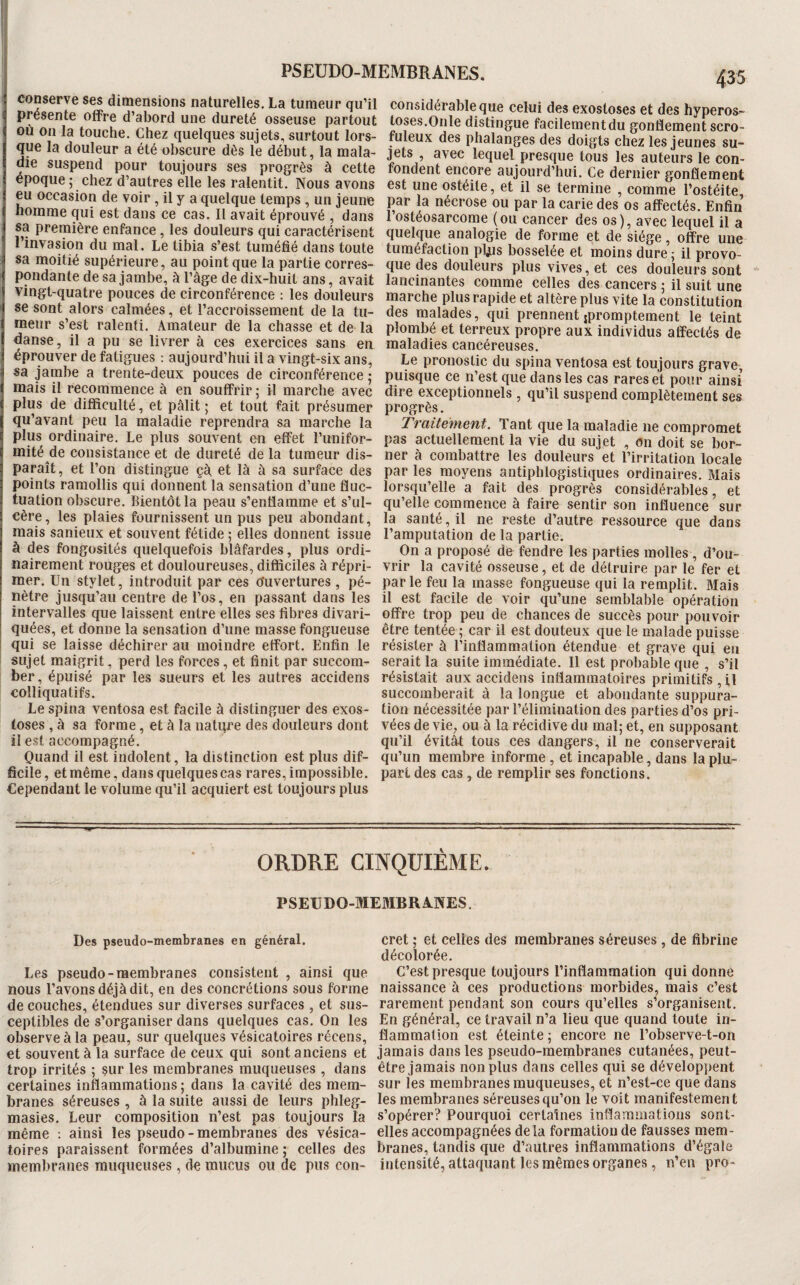 i conserve ses dimensions naturelles. La tumeur qu’il présente offre d’abord une dureté osseuse partout où on la touche. Chez quelques sujets, surtout lors¬ que la douleur a été obscure dès le début, la mala¬ die suspend pour toujours ses progrès à cette époque; chez d’autres elle les ralentit. Nous avons eu occasion de voir, il y a quelque temps , un jeune homme qui est dans ce cas. Il avait éprouvé , dans sa première enfance, les douleurs qui caractérisent 1 invasion du mal. Le tibia s’est tuméfié dans toute sa moitié supérieure, au point que la partie corres¬ pondante de sa jambe, k l’âge de dix-huit ans, avait vingt-quatre pouces de circonférence : les douleurs se sont alors calmées, et l’accroissement de la tu¬ meur s’est ralenti. Amateur de la chasse et de la danse, il a pu se livrer à ces exercices sans en éprouver de fatigues : aujourd’hui il a vingt-six ans, sa jambe a trente-deux pouces de circonférence ; mais il recommence à en souffrir ; il marche avec plus de difficulté, et pâlit ; et tout fait présumer qu’avant peu la maladie reprendra sa marche la plus ordinaire. Le plus souvent en effet l’unifor- mité de consistance et de dureté de la tumeur dis¬ paraît, et l’on distingue çà et là à sa surface des points ramollis qui donnent la sensation d’une fluc¬ tuation obscure. Bientôt la peau s’enflamme et s’ul¬ cère, les plaies fournissent un pus peu abondant, mais sanieux et souvent fétide ; elles donnent issue à des fongosités quelquefois blâfardes, plus ordi¬ nairement rouges et douloureuses, difficiles à répri¬ mer. Un stylet, introduit par ces o'uvertures, pé¬ nètre jusqu’au centre de l’os, en passant dans les intervalles que laissent entre elles ses fibres divari- quées, et donne la sensation d’une masse fongueuse ! qui se laisse déchirer au moindre effort. Enfin le ! sujet maigrit, perd les forces, et finit par succom¬ ber, épuisé par les sueurs et les autres accidens colliquatifs. Le spina ventosa est facile à distinguer des exos¬ toses , à sa forme, et à la natqre des douleurs dont il est accompagné. Quand il est indolent, la distinction est plus dif¬ ficile , et même, dans quelques cas rares, impossible. Cependant le volume qu’il acquiert est toujours plus considérable que celui des exostoses et des hyperos- toses.Onle distingue facilementdu gonflement scro¬ fuleux des phalanges des doigts chez les jeunes su¬ jets , avec lequel presque tous les auteurs le con¬ fondent encore aujourd’hui. Ce dernier gonflement est une ostéite, et il se termine , comme l’ostéite, par la nécrose ou par la carie des os affectés. Enfin l’ostéosarcome (ou cancer des os), avec lequel il a quelque analogie de forme et de siège, offre une tuméfaction pljjs bosselée et moins dure ; il provo¬ que des douleurs plus vives, et ces douleurs sont lancinantes comme celles des cancers ; il suit une marche plus rapide et altère plus vite la constitution des malades, qui prennent jpromptement le teint plombé et terreux propre aux individus affectés de maladies cancéreuses. Le pronostic du spina ventosa est toujours grave, puisque ce n’est que dans les cas rares et pour ainsi dire exceptionnels , qu’il suspend complètement ses progrès. Traitement. Tant que la maladie ne compromet pas actuellement la vie du sujet , on doit se bor¬ ner à combattre les douleurs et l’irritation locale par les moyens antiphlogistiques ordinaires. Mais lorsqu’elle a fait des progrès considérables, et qu’elle commenee à faire sentir son influence sur la santé, il ne reste d’autre ressource que dans l’amputation de la partie. On a proposé de fendre les parties molles, d’ou¬ vrir la cavité osseuse, et de détruire par le fer et parle feu la masse fongueuse qui la remplit. Mais il est facile de voir qu’une semblable opération offre trop peu de chances de succès pour pouvoir être tentée ; car il est douteux que le malade puisse résister à l’inflammation étendue et grave qui en serait la suite immédiate. 11 est probable que , s’il résistait aux accidens inflammatoires primitifs , il succomberait â la longue et abondante suppura¬ tion nécessitée par l’élimination des parties d’os pri¬ vées de vie, ou à la récidive du mal; et, en supposant qu’il évitât tous ces dangers, il ne conserverait qu’un membre informe , et incapable, dans la plu¬ part des cas, de remplir ses fonctions. ORDRE CINQUIÈME. PSEUDO-MEMBRANES. Des pseudo-membranes en général. Les pseudo-membranes consistent , ainsi que nous l’avons déjà dit, en des conerétions sous forme de couches, étendues sur diverses surfaces , et sus¬ ceptibles de s’organiser dans quelques cas. On les observe à la peau, sur quelques vésicatoires récens, et souvent à la surface de ceux qui sont anciens et trop irrités ; §ur les membranes muqueuses , dans certaines inflammations ; dans la cavité des mem¬ branes séreuses , à la suite aussi de leurs phleg- masies. Leur composition n’est pas toujours la même : ainsi les pseudo-membranes des vésica¬ toires paraissent formées d’albumine ; celles des membranes muqueuses, de mucus ou de pus con¬ cret ; et celles des membranes séreuses, de fibrine décolorée. C’est presque toujours l’inflammation qui donne naissance à ces productions morbides, mais c’est rarement pendant son cours qu’elles s’organisent. En général, ce travail n’a lieu que quand toute in¬ flammation est éteinte ; encore ne l’observe-t-on jamais dans les pseudo-membranes cutanées, peut- être jamais non plus dans celles qui se développent sur les membranes muqueuses, et n’est-ce que dans les membranes séreuses qu’on le voit manifestement s’opérer? Pourquoi certaines inflammations sont- elles accompagnées delà formation de fausses mem¬ branes, tandis que d’autres inflammations d’égale intensité, attaquant les mêmes organes, n’en pro-