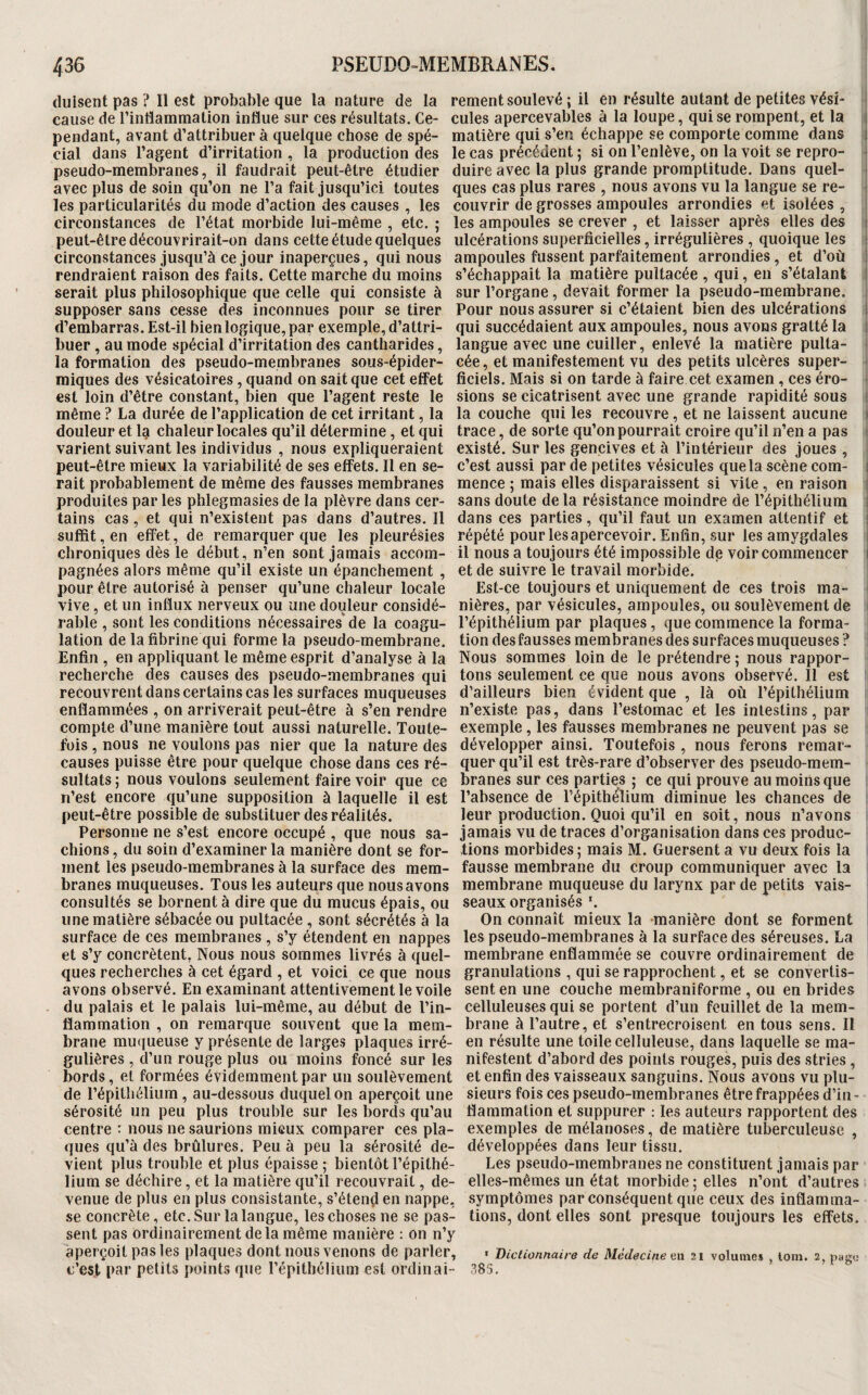 (luisent pas ? Il est probable que la nature de la rement soulevé ; il en résulte autant de petites vési- I cause de l’intlammation influe sur ces résultats. Ce- cules apercevables à la loupe, qui se rompent, et la j pendant, avant d’attribuer à quelque chose de spé- matière qui s’en échappe se comporte comme dans j cial dans l’agent d’irritation, la production des le cas précédent ; si on l’enlève, on la voit se repro- ^ pseudo-membranes, il faudrait peut-être étudier duire avec la plus grande promptitude. Dans quel- j avec plus de soin qu’on ne l’a fait jusqu’ici toutes ques cas plus rares , nous avons vu la langue se re- ' les particularités du mode d’action des causes , les couvrir de grosses ampoules arrondies et isolées , circonstances de l’état morbide lui-même , etc. ; les ampoules se crever , et laisser après elles des i peut-être découvrirait-on dans cette étude quelques ulcérations superficielles, irrégulières , quoique les i circonstances jusqu’à ce jour inaperçues, qui nous ampoules fussent parfaitement arrondies, et d’où i rendraient raison des faits. Cette marche du moins s’échappait la matière pultacée , qui, en s’étalant i serait plus philosophique que celle qui consiste à sur l’organe, devait former la pseudo-membrane, supposer sans cesse des inconnues pour se tirer Pour nous assurer si c’étaient bien des ulcérations ! d’embarras. Est-il bien logique, par exemple, d’attri- qui succédaient aux ampoules, nous avons gratté la ! huer , au mode spécial d’irritation des cantharides, langue avec une cuiller, enlevé la matière pulta- la formation des pseudo-membranes sous-épider- cée, et manifestement vu des petits ulcères super- < miques des vésicatoires, quand on sait que cet effet ficiels. Mais si on tarde à faire cet examen, ces éro- ■ est loin d’être constant, bien que l’agent reste le sions se cicatrisent avec une grande rapidité sous l même ? La durée de l’application de cet irritant, la la couche qui les recouvre, et ne laissent aucune l douleur et I9 chaleur locales qu’il détermine, et qui trace, de sorte qu’on pourrait croire qu’il n’en a pas 1 varient suivant les individus , nous expliqueraient existé. Sur les gencives et à l’intérieur des joues , peut-être mieux la variabilité de ses effets. Il en se- c’est aussi par de petites vésicules que la scène com- i Fait probablement de même des fausses membranes mence ; mais elles disparaissent si vite, en raison ) produites par les phlegmasies de la plèvre dans cer- sans doute de la résistance moindre de l’épithélium 1 tains cas, et qui n’existent pas dans d’autres. Il dans ces parties, qu’il faut un examen attentif et ■ suffit, en effet, de remarquer que les pleurésies répété pour les apercevoir. Enfin, sur les amygdales 1 chroniques dès le début, n’en sont jamais accom- il nous a toujours été impossible de voir commencer j pagnées alors même qu’il existe un épanchement , et de suivre le travail morbide, pour être autorisé à penser qu’une chaleur locale Est-ce toujours et uniquement de ces trois ma- | vive, et un influx nerveux ou une douleur considé- nières, par vésicules, ampoules, ou soulèvement de i râble , sont les conditions nécessaires'de la coagu- l’épithélium par plaques , que commence la forma- i lation de la fibrine qui forme la pseudo-membrane, tion des fausses membranes des surfaces muqueuses ? i Enfin , en appliquant le même esprit d’analyse à la Nous sommes loin de le prétendre; nous rappor- recherche des causes des pseudo-membranes qui tons seulement ce que nous avons observé. Il est recouvrent dans certains cas les surfaces muqueuses d’ailleurs bien évident que , là où l’épithélium enflammées , on arriverait peut-être à s’en rendre n’existe pas, dans l’estomac et les intestins, par compte d’une manière tout aussi naturelle. Toute- exemple, les fausses membranes ne peuvent pas se fois, nous ne voulons pas nier que la nature des développer ainsi. Toutefois , nous ferons remar- causes puisse être pour quelque chose dans ces ré- quer qu’il est très-rare d’observer des pseudo-mem- sultats; nous voulons seulement faire voir que ce branes sur ces parties ; ce qui prouve au moins que n’est encore (ju’une supposition à laquelle il est l’absence de l’épithélium diminue les chances de peut-être possible de substituer des réalités. leur production. Quoi qu’il en soit, nous n’avons Personne ne s’est encore occupé , que nous sa- jamais vu de traces d’organisation dans ces produc- chions, du soin d’examiner la manière dont se for- fions morbides ; mais M. Guersent a vu deux fois la ment les pseudo-membranes à la surface des mem- fausse membrane du croup communiquer avec la branes muqueuses. Tous les auteurs que nous avons membrane muqueuse du larynx par de petits vais- consultés se bornent à dire que du mucus épais, ou seaux organisés L une matière sébacée ou pultacée , sont sécrétés à la On connaît mieux la manière dont se forment surface de ces membranes , s’y étendent en nappes les pseudo-membranes à la surface des séreuses. La et s’y concrètent, Nous nous sommes livrés à quel- membrane enflammée se couvre ordinairement de ques recherches à cet égard , et voici ce que nous granulations , qui se rapprochent, et se convertis- avons observé. En examinant attentivement le voile sent en une couche membraniforme , ou en brides du palais et le palais lui-même, au début de l’in- celluleuses qui se portent d’un feuillet de la mem- flammation , on remarque souvent que la mem- brane à l’autre, et s’entrecroisent en tous sens. II brane mucjueuse y présente de larges plaques irré- en résulte une toile celluleuse, dans laquelle se ma- gulières , d’un rouge plus ou moins foncé sur les nifestent d’abord des points rouges, puis des stries , bords, et formées évidemment par un soulèvement et enfin des vaisseaux sanguins. Nous avons vu plu- de répitliélium , au-dessous duquel on aperçoit une sieurs fois ces pseudo-membranes être frappées d’in - sérosité un peu plus trouble sur les bords qu’au flammation et suppurer ; les auteurs rapportent des centre : nous ne saurions mieux comparer ces pla- exemples de mélanoses, de matière tuberculeuse , ques qu’à des brûlures. Peu à peu la sérosité de- développées dans leur tissu, vient plus trouble et plus épaisse ; bientôt l’épithé- Les pseudo-membranes ne constituent jamais par lium se déchire, et la matière qu’il recouvrait, de- elles-mêmes un état morbide ; elles n’ont d’autres venue de plus en plus consistante, s’étend en nappe, symptômes par conséquent que ceux des inflamma- se concrète, etc. Sur la langue, les choses ne se pas- tions, dont elles sont presque toujours les effets, sent pas ordinairement de la même manière : on n’y aperçoit pas les plaques dont nous venons de parler, . Dictionnaire de Médecine en 21 volumes , lom. 2, p«g« c’est par petits points que l’épithélium est ordinai- 383.