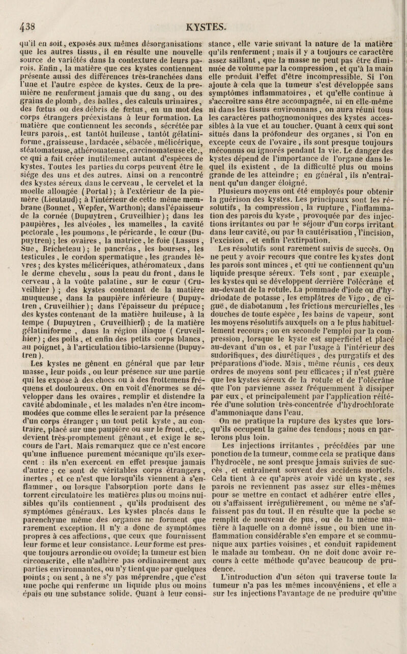 «ju’il en soit, exposés aux mêmes désorganisations stance, elle varie suivant la nature de la matière i que les autres tissus, il en résulte une nouvelle qu’ils renferment ; mais il y a toujours ce caractère j source de variétés dans la contexture de leurs pa- assez saillant, que la masse ne peut pas être dirai- i rois. Enfin, la matière que ces kystes contiennent nuée de volume par la compression, et qu’à la main ! présente aussi des différences très-tranchées dans elle produit l’effet d’être incompressible. Si l’on n l’une et l’autre espèce de kystes. Ceux de la pre- ajoute à cela que la tumeur s’est développée sans mière ne renferment jamais que du sang, ou des symptômes inflammatoires, et qu’elle continue à i grains de plomb, des balles, des calculs urinaires, s’accroître sans être accompagnée, ni en elle-même i des fœtus ou des débris de fœtus, en un mot des ni dans les tissus environnans, on aura réuni tous 1 corps étrangers préexistans à leur formation. La les caractères pathognomoniques des kystes accès- i matière que contiennent les seconds, sécrétée par sibles à la vue et au toucher. Quant à ceux qui sont i leurs parois,.est tantôt huileuse , tantôt gélatini- situés dans la profondeur des organes, si l’on en i forme, graisseuse, lardacée, sébacée, mélicérique, excepte ceux de l’ovaire, ils sont presque toujours 1 stéatoinateuse, athéromateuse, carcinomateuse etc., méconnus ou ignorés pendant la vie. Le danger des i ce qui a fait créer inutilement autant d’espèces de kystes dépend de l’importance de l’organe dans le- i kystes. Toutes les parties du corps peuvent être le quel ils existent , de la difficulté plus ou moins j siège des uns et des autres. Ainsi on a rencontré grande de les atteindre ; en générai, ils n’entraî- i des kystes séreux dans le cerveau , le cervelet et la nent qu’un danger éloigné. ; moelle allongée (Portai); à l’extérieur de la pie- Plusieurs moyens ont été employés pour obtenir i mère (Lieutaud); à l’intérieur de cette même raem- la guérison des kystes. Les principaux sont les ré- i brane (Bonnet, Wepfer, Warthon); dans l’épaisseur solutifs , la compression , la rupture , l’inflarama- j de la cornée (Dupuytren, Criiveilhier ) ; dans les tion des parois du kyste , provoquée par des injec- ! paupières, les alvéoles, les mamelles, la cavité tions irritantes ou par le séjour d’un corps irritant j pectorale , les poumons , le péricarde, le cœur (Du- dans leur cavité, ou par la cautérisation , l’incision, ; puytren) ; les ovaires , la matrice, le foie (Lassus , l’excision , et enfin l’extirpation. Sue, Bricheteau); le pancréas, les bourses, les Les résolutifs sont rarement suivis de succès. On i testicules , le cordon spermatique , les grandes lè- ne peut y avoir recours que contre les kystes dont ; vres ; des kystes mélicériques, athéromateux , dans les parois sont minces , et qui ne contiennent qu’un i le derme chevelu, sous la peau du front, dans le liquide presque séreux. Tels sont, par exemple, | cerveau , à la voûte palatine , sur le cœur ( Cru- les kystes qui se développent derrière l’olécrâne et | veilhier ) ; des kystes contenant de la matière au-devant de la rotule. La pommade d’iode ou d’hy- i muqueuse , dans la paupière inférieure ( Dupuy- driodate de potasse , les emplâtres de Vigo , de ci- j Iren , Cruveilhier ) ; dans l’épaisseur du prépuce ; guê, de diabotanum , les frictions mercurielles, les i des kystes contenant de la matière huileuse, à la douches de toute espèce, les bains de vapeur, sont i tempe ( Dupuytren , Cruveilhierl) ; de la matière les moyens résolutifs auxquels on a le plus habituel- i gélatiniforme , dans la région iliaque ( Cruveil- lement recours ; on en seconde l’emploi par la com- i hier) ; des poils, et enfin des petits corps blancs, pression, lorsque le kyste est superficiel et placé j au poignet, à l’articulation tibio-tarsienne (Dupuy- au-devant d’un os , et par l’usage à l’intérieur des i Iren). sudorifiques, des diurétiques , des purgatifs et des Les kystes ne gênent en général que par leur préparations d’iode. Mais, même réunis, ces deux | masse, leur poids, ou leur présence sur une partie ordres de moyens sont peu efficaces ; il n’est guère i qui les expose à des chocs ou à des frottemens fré- que les kystes séreux de la rotule et de l’olécrâne i quens et douloureux. On en voit d’énormes se dé- que l’on parvienne assez fréquemment à dissiper velopper dans les ovaires, remplir et distendre la par eux, et principalement par l’application réité- cavité abdominale, et les malades n’en être incom- rée d’une solution très-concentrée d’hydrochlorate modées que comme elles le seraient par la présence d’ammoniaque dans l’eau. d’un corps étranger ; un tout petit kyste , au con- On ne pratique la rupture des kystes que lors- traire, placé sur une paupière ou sur le front, etc., qu’ils occupent la gaine des tendons ; nous en par- devient très-promptement gênant, et exige le se- ferons plus loin. cours de l’art. Mais remarquez que ce n’est encore Les injections irritantes, précédées par une qu’une influence purement mécanique qu’ils exer- ponction delà tumeur, comme cela se pratique dans cent : ils n’en exercent en effet presque jamais l’hydrocèle, ne sont presque jamais suivies de suc- d’autre ; ce sont de véritables corps étrangers, cès , et entraînent souvent des accidens mortels, inertes , et ce n’est que lorsqu’ils viennent à s’en- Cela tient à ce qu’après avoir vidé un kyste, ses Il a mine r, ou lorsque l’absorption porte dans le parois ne reviennent pas assez sur elles-mêmes torrent circulatoire les matières plus ou moins nui- pour se mettre en contact et adhérer entre elles, sibles qu’ils contiennent , qu’ils produisent des ou s’affaissent irrégulièrement, ou même ne s’af- symptômes généraux. Les kystes placés dans le faissent pas du tout. 11 en résulte que la poche se parenchyme même des organes ne forment que remplit de nouveau de pus, ou de la même ma- rarement exception. Il n’y a donc de symptômes tière à laquelle on a donné issue, ou bien une in- propres à ces affections, que ceux que fournissent flammation considérable s’en empare et secommu- leur forme et leur consistance. Leur forme est près- nique aux parties voisines, et conduit rapidement que toujours arrondie ou ovoïde; la tumeur est bien le malade au tombeau. On ne doit donc avoir re¬ circonscrite , elle n’adhère pas ordinairement aux cours à cette méthode qu’avec beaucoup de pru- parties environnantes, ou n’y tient que par quelques dence. points ; on sent, à ne s’y pas méprendre, que c’est L’introduction d’un séton qui traverse toute la une poche qui renferme un liquide plus ou moins tumeur n’a pas les mêmes inconvéniens, et elle a épais ou une substance solide. Quant à leur consi- sur les injections l’avantage de ne produire qu’une