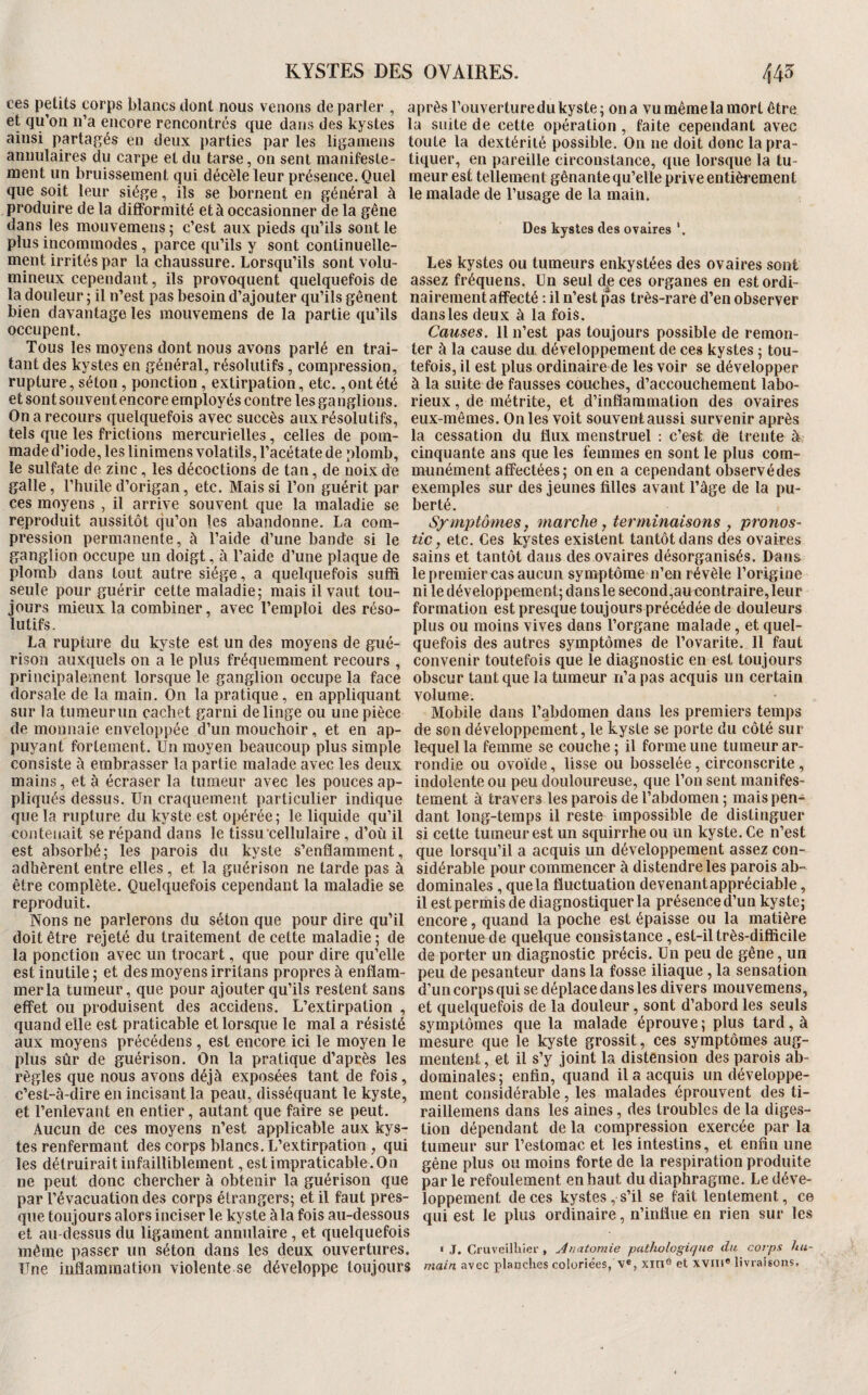 ces peüts corps blancs dont nous venons de parler , après Touverture du kyste; on a vu même la mort être et qu’on n’a encore rencontrés que dans des kystes la suite de cette opération , faite cependant avec ainsi partagés en deux jiarties parles liganiens toute la dextérité possible. On ne doit donc la pra- annulaires du carpe et du tarse, on sent manifeste- tiquer, en pareille circonstance, que lorsque la tu- raent un bruissement qui décèle leur présence. Quel meur est tellement gênante qu’elle prive entièi*ement que soit leur siège, ils se bornent en général à le malade de l’usage de la main, produire de la difformité et à occasionner de la gêne dans les mouvemens; c’est aux pieds qu’ils sont le Des kystes des ovaires plus incommodes , parce qu’ils y sont continuelle¬ ment irrités par la chaussure. Lorsqu’ils sont volu- Les kystes ou tumeurs enkystées des ovaires sont mineux cependant, ils provoquent quelquefois de assez fréquens. Un seul d|: ces organes en est ordi- la douleur ; il n’est pas besoin d’ajouter qu’ils gênent nairement affecté : il n’est pas très-rare d’en observer bien davantage les mouvemens de la partie qu’ils danslesdeux à la fois. occupent. Causes. 11 n’est pas toujours possible de remon- Tous les moyens dont nous avons parlé en trai- ter à la cause du développement de ces kystes ; tou- tant des kystes en général, résolutifs, compression, tefois, il est plus ordinaire de les voir se développer rupture, séton, ponction, extirpation, etc.,ont été à la suite de fausses couches, d’accouchement labo- etsontsouventencore employés contre les ganglions, rieux, de métrite, et d’inflammation des ovaires On a recours quelquefois avec succès aux résolutifs, eux-mêmes. On les voit souvent aussi survenir après tels que les frictions mercurielles, celles de pom- la cessation du flux menstruel : c’est de trente à maded’iode.leslinimens volatils, l’acétate de plomb, cinquante ans que les femmes en sont le plus com- le sulfate de zinc, les décoctions de tan, de noix de munément affectées; on en a cependant observédes galle, l’huile d’origan, etc. Mais si l’on guérit par exemples sur des jeunes filles avant l’âge de la pu¬ ces moyens , il arrive souvent que la maladie se berté. reproduit aussitôt qu’on les abandonne. La com- Symptômes, marche y terminaisons , pronos- pression permanente, à l’aide d’une bande si le tfc, etc. Ces kystes existent tantôt dans des ovaires ganglion occupe un doigt, à l’aide d’une plaque de sains et tantôt dans des ovaires désorganisés. Dans plomb dans tout autre siège, a quelquefois suffi lepremiercasaucun symptôme n’en révèle l’origine seule pour guérir cette maladie; mais il vaut tou- ni le développement; dans le second,au contraire, leur jours mieux la combiner, avec l’emploi des réso- formation est presque toujours précédée de douleurs lutifs. plus ou moins vives dans l’organe malade, et quel- La rupture du kyste est un des moyens de gué- quefois des autres symptômes de l’ovarite. 11 faut rison auxquels on a le plus fréquemment recours , convenir toutefois que le diagnostic en est toujours principalement lorsque le ganglion occupe la face obscur tant que la tumeur n’a pas acquis un certain dorsale de la main. On la pratique, en appliquant volume. sur la tiimeurun cachet garni de linge ou une pièce Mobile dans l’abdomen dans les premiers temps de monnaie envelojipée d’un mouchoir, et en ap- de son développement, le kyste se porte du côté sur puyant fortement. Un moyen beaucoup plus simple lequel la femme se couche ; il forme une tumeur ar- eonsiste à embrasser la partie malade avec les deux rondie ou ovoïde, lisse ou bosselée, circonscrite, mains, et à écraser la tumeur avec les pouces ap- indolente ou peu douloureuse, que l’on sent manifes- pliqiiés dessus. Un craquement particulier indique teraent à travers les parois de l’abdomen ; maispen- que la rupture du kyste est opérée; le liquide qu’il dant long-temps il reste impossible de distinguer contenait se répand dans le tissu'cellulaire , d’où il si cette tumeur est un squirrheou un kyste. Ce n’est est absorbé ; les parois du kyste s’enflamment, que lorsqu’il a acquis un développement assez con- adhèrent entre elles, et la guérison ne tarde pas à sidérable pour commencer à distendre les parois ab- être complète. Quelquefois cependant la maladie se dominales, que la fluctuation devenantappréciable, reproduit. il est permis de diagnostiquer la présence d’un kyste; Nons ne parlerons du séton que pour dire qu’il encore, quand la poche est épaisse ou la matière doit être rejeté du traitement de cette maladie; de contenue de quelque consistance, est-il très-difficile la ponction avec un trocart, que pour dire qu’elle de porter un diagnostic précis. Un peu de gêne, un est inutile ; et des moyens irritans propres à enflam- peu de pesanteur dans la fosse iliaque, la sensation mer la tumeur, que pour ajouter qu’ils restent sans d’un corps qui se déplace dans les divers mouvemens, effet ou produisent des accidens. L’extirpation, et quelquefois de la douleur, sont d’abord les seuls quand elle est praticable et lorsque le mal a résisté symptômes que la malade éprouve ; plus tard, à aux moyens précédens, est encore ici le moyen le mesure que le kyste grossit, ces symptômes aug- plus sûr de guérison. On la pratique d’après les mentent, et il s’y joint la distension des parois ab- règles que nous avons déjà exposées tant de fois, dominales; enfin, quand il a acquis un développe- c’est-à-dire en incisant la peau, disséquant le kyste, ment considérable, les malades éprouvent des ti- et l’enlevant en entier, autant que faire se peut. raillemens dans les aines, des troubles de la diges- Aucun de ces moyens n’est applicable aux kys- tion dépendant de la compression exercée par la tes renfermant des corps blancs. L’extirpation , qui tumeur sur l’estomac et les intestins, et enfin une les détruirait infailliblement, est impraticable. On gêne plus ou moins forte de la respiration produite ne peut donc chercher à obtenir la guérison que parle refoulement en haut du diaphragme. Le déve- par l’évacuation des corps étrangers; et il faut près- loppement de ces kptes, s’il se fait lentement, ce que toujours alors inciser le kyste à la fois au-dessous qui est le plus ordinaire, n’influe en rien sur les et au-dessus du ligament annulaire, et quelquefois même passer un séton dans les deux ouvertures. « J. CruveilLier , Anatomie pathologique du. corps hu- Une inflammation violente se développe toujours mam avec planches coloriées, ve,xine et xvni« livraisons.