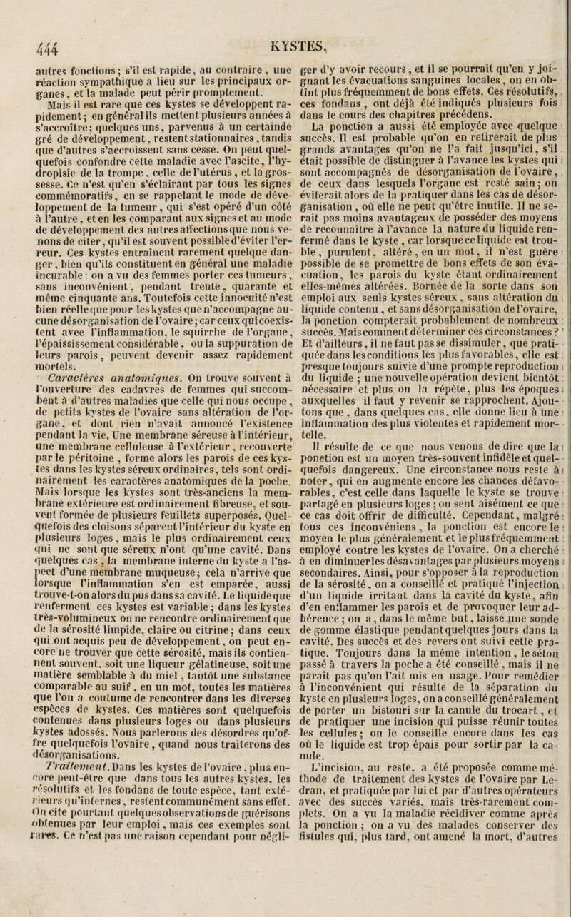 autre;? fonctions; s’il est rapide, au contraire , une réaction sympathique a lieu sur les principaux or¬ ganes, et la malade peut périr promptement. Mais il est rare que ces kystes se développent ra¬ pidement ; en général ils mettent plusieurs années à s’accroître; quelques uns, parvenus à un certainde gré de développement, restent stationnaires, tandis que d’autres s’accroissent sans cesse. On peut quel¬ quefois confondre cette maladie avec l’ascite, l’Iiy- dropisie de la trompe, celle de l’utérus, et la gros¬ sesse. Ce n’est qu’en s’éclairant par tous les signes commémoratifs, en se rappelant le mode de déve¬ loppement de la tumeur, qui s’est opéré d’un côté ô l’autre, et en les comparant aux signes et au mode de développement des autres affections que nous ve¬ nons de citer, qu’il est souvent possible d’éviter l’er¬ reur. Ces kystes entraînent rarement quelque dan¬ ger , bien qu’ils constituent en général une maladie incurable : on a vu des femmes porter ces tumeurs, sans inconvénient, pendant trente, quarante et même cinquante ans. Toutefois cette innocuité n’est bien réelle que pour les kystes que n’accompagne au¬ cune désorganisation de l’ovaire; car ceux quicoexis- tent avee l’inflammation, le squirrhe de l’organe, l’épaississement considérable, ou la suppuration de leurs parois, peuvent devenir assez rapidement mortels. Caractères anatomiques. On trouve souvent à l’ouverture des cadavres de femmes qui succom¬ bent à d’autres maladies que celle qui nous occupe, de petits kystes de l’ovaire sans altération de l’or¬ gane, et dont rien n’avait annoncé l’existence pendant la vie. Une membrane séreuse à l’intérieur, une membrane celluleuse à l’extérieur, recouverte parle péritoine , forme alors les parois de ces kys¬ tes dans les kystes séreux ordinaires, tels sont ordi¬ nairement les caractères anatomiques delà poche. Mais lorsque les kystes sont très-anciens la mem¬ brane extérieure est ordinairement fibreuse, et sou¬ vent formée de plusieurs feuillets superposés. Quel¬ quefois des cloisons séparent l’intérieur du kyste en plusieurs loges, mais le plus ordinairement ceux qui ne sont que séreux n’ont qu’une cavité. Dans quelques cas , la membrane interne du kyste a l’as- lect d’une membrane muqueuse; cela n’arrive que orsque l’inflammation s’en est emparée, aussi trouve-t-on alors du pus dans sa cavité. Le liquide que renferment ces kystes est variable ; dans les kystes très-volumineux on ne rencontre ordinairement que de la sérosité limpide, claire ou citrine; dans ceux qui ont acquis peu de développement, on peut en¬ core ne trouver que cette sérosité, mais ils contien¬ nent souvent, soit une liqueur gélatineuse, soit une matière semblable à du miel, tantôt une substance comparable au suif, en un mot, toutes les matières que l’on a coutume de rencontrer dans les diverses espèces de kystes. Ces matières sont quelquefois contenues dans plusieurs loges ou dans plusieurs kystes adossés. Nous parlerons des désordres qu’of¬ fre quelquefois l’ovaire, quand nous traiterons des désorganisations. Traitement. Dans les kystes de l’ovaire, plus en¬ core peut-être que dans tous les autres kystes, les résolutifs et les fondans de toute espèce, tant exté¬ rieurs qu’internes, restentcommunément sans effet. Ofi cite pourtant quelquesobservationsde guérisons obtenues par leur emploi, mais ces exemples sont rares. Ce n’est pas une raison cependant pour négli¬ ger d’y avoir recours, et il se pourrait qu’en y joi¬ gnant les évacuations sanguines locales, on en ob¬ tînt plus fréquemment de bons effets. Ces résolutifs, ces fondans , ont déjà été indiqués plusieurs fois dans le cours des chapitres précédens. La ponction a aussi été employée avec quelque succès. Il est probable qu’on en retirerait de plus i grands avantages qu’on ne l’a fait jusqu’ici, s’il i était possible de distinguer à l’avance les kystes qui i sont accompagnés de désorganisation de l’ovaire, , de ceux dans lesquels l’organe est resté sain; on i éviterait alors de la pratiquer dans les cas de désor¬ ganisation , où elle ne peut qu’être inutile. Il ne se¬ rait pas moins avantageux de posséder des moyens j de reconnaître à l’avance la nature du liquide ren- i fermé dans le kyste , car lorsque ce liquide est trou- i ble , purulent, altéré, en un mot, il n’est guère j possible de se promettre de bons effets de son éva- i cuation, les parois du kyste étant ordinairement I elles-mêmes altérées. Bornée de la sorte dans son j emploi aux seuls kystes séreux , sans altération du , I liquide contenu , et sans désorganisation de l’ovaire, , la ponction compterait probablement de nombreux i succès. Mais comment déterminer ces circonstances ? ’ ' Et d’ailleurs, il ne faut pas se dissimuler, que prati- î quéedans les conditions les plus favorables, elle est j presque toujours suivie d’une prompte reproduction i i du liquide ; une nouvelle opération devient bientôt ! nécessaire et plus on la répète, plus les époques ; i auxquelles il faut y revenir se rapprochent. Ajou- ! tons que , dans quelques cas, elle donne lieu à une * i inflammation des plus violentes et rapidement mor- ; telle. 11 résulte de ce que nous venons de dire que la i l ponetion est un moyen très-souvent infidèle et quel- • ■ quefois dangereux. Une circonstance nous reste ài l noter, qui en augmente encore les chances défavo¬ rables, c’est celle dans laquelle le kyste se trouve i partagé en plusieurs loges ; on sent aisément ce que i ce cas doit offrir de difficulté. Cependant, malgré; i tous ces inconvéniens, la ponction est encore le moyen le plus généralement et le plus fréquemment employé contre les kystes de l’ovaire. On a cherché à en diminuerles désavantages par plusieurs moyens secondaires. Ainsi, pour s’opposer à la reproduction de la sérosité, on a conseillé et pratiqué l’injection d’un liquide irritant dans la cavité du kyste, afin d’en enflammer les parois et de provoquer leur ad¬ hérence ; on a, dans le même but, laissé une sonde dégommé élastique pendant quelques jours dans la cavité. Des succès et des revers ont suivi cette pra¬ tique. Toujours dans la même intention, le séton passé à travers la poche a été conseillé , mais il ne paraît pas qu’on l’ait mis en usage. Pour remédier à l’inconvénient qui résulte de la séparation du kyste en plusieurs loges, on a conseillé généralement de porter un bistouri sur la canule du trocart, et de pratiquer une incision qui puisse réunir toutes les cellules ; on le conseille encore dans les cas où le liquide est trop épais pour sortir par la ca¬ nule. L’incision, au reste, a été proposée comme mé¬ thode de traitement des kystes de l’ovaire par Le- dran, et pratiquée par lui et par d’autres opérateurs avec des succès variés, mais très-rarement com¬ plets. On a vu la maladie récidiver comme après la ponction ; on a vu des malades conserver des fistules qui, plus tard, ont amené la mort, d’autres