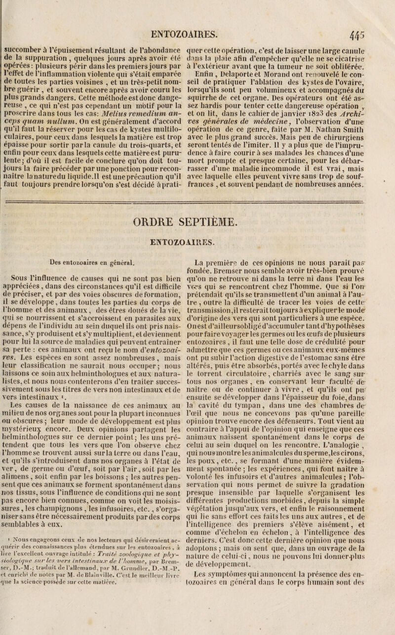 j succomber à l’épuisement résultant de l’abondance de la suppuration, quelques jours après avoir été opérées: plusieurs périr dans les premiers jours par l’etfet de l’intlammatioii violente qui s’était emparée de toutes les parties voisines , et un très-petit nom¬ bre guérir, et souvent encore après avoir couru les plus grands dangers. Cette méthode est donc dange¬ reuse , ce qui n’est pas cependant un motif pour la proscrire dans tous les cas: Melius remedium an- ceps quam nullum. On est généralement d’accord qu’il faut la réserver pour les cas de kystes multilo¬ culaires, pour ceux dans lesquels la matière est trop épaisse pour sortir parla canule du trois-quarts, et enfin pour ceux dans lesquels cette matière est puru¬ lente 5 d’où il est facile de conclure qu’on doit tou¬ jours la faire précéder par une ponction pour recon¬ naître lanatureduliquide.il est une précaution qu’il faut toujours prendre lorsqu’on s’est décidé àprati- quer cette opération, c’est de laisser une large canule dans la plaie afin d’empêcher qu’elle ne se cicatrise à l’extérieur avant que la tumeur ne soit oblitérée. Enfin , Delaporte et Morand ont renouvelé le con¬ seil de pratiquer l’ablation des kystes de l’ovaire, lorsqu’ils sont peu volumineux et accompagnés du squirrhe de cet organe. Des opérateurs ont été as¬ sez hardis pour tenter cette dangereuse opération , et on lit, dans le cahier de janvier 1823 des Archi¬ ves générales de médecine, l’observation d’une opération de ce genre, faite par M. Nathan Smith avec le plus grand succès. Mais peu de chirurgiens seront tentés de l’imiter. Il y a plus que de l’impru¬ dence à faire courir à ses malades les chances d’une mort prompte et presque certaine, pour les débar¬ rasser d’une maladie incommode il est vrai, mais avec laquelle elles peuvent vivre sans trop de souf¬ frances , et souvent pendant de nombreuses années. ORDRE SEPTIÈME. ENTOZOAIRES. Des entozoaires en général. Sous l’influence de causes qui ne sont pas bien appréciées , dans des circonstances qu’il est difficile de préciser, et par des voies obscures deformation, il se développe, dans toutes les parties du corps de l'homme et des animaux, des êtres doués de la vie, cfui se nourrissent et s’accroissent en parasites aux dépens de l’individu au sein duquel ils ont pris nais¬ sance, s’y produisent et s’y multiplient, et deviennent pour lui la source de maladies qui peuvent entraîner sa perte : ces animaux ont reçu le nom éCeniozoai- res. Les espèces en sont assez nombreuses, mais leur classification ne saurait nous occuper • nous laissons ce soin aux helminthologues et aux natura¬ listes, et nous nous contenterons d’en traiter succes¬ sivement sous les titres de vers non intestinaux et de vers intestinaux '. Les causes de la naissance de ces animaux au milieu de nos organes sont pour la plupart inconnues ou obscures ; leur mode de développement est plus mystérieux encore. Deux opinions partagent les helminthologues sur ce dernier point; les uns pré¬ tendent que tous les vers que l’on observe chez l’homme se trouvent aussi sur la terre ou dans l’eau, et qu’ils s’introduisent dans nos organes à l’état de ver, de germe ou d’œuf, soit par l’air,soit par les aliraens , soit enfin par les boissons ; les autres pen¬ sent que ces animaux se forment spontanément dans nos tissus, sous l’influence de conditions qui ne sont pas encore bien connues, comme on voit les moisis¬ sures , les champignons , les infusoires, etc,, s’orga¬ niser sans être nécessairement produits par des corps semblables à eux. * ?>oiis engageons ceux de nos lecteui’S qui désireraient ac¬ quérir des connaissances plus étendues sur les entozoaires , à lire Texcellent ouvrage intitulé : Traité zoologique et phy¬ siologique sur les vers intestinauæ de l’homme^ par Brein- ser,D.-M.; traduit de l’allemand, par M. Grundler, D.-M.-U, et enriclii de notes par M. deBlaInville. C’est le meilleur livre que la science possède sur celte matière. La premièrri de ces opinions ne nous paraît pas' fondée. Bremser nous semble avoir très-bien prouvé qu’on ne retrouve ni dans la terre ni dans l’eau lés ve-rs qui se rencontrent chez l’homme. Que si l’oir prétendait qu’ils se transmettent d’un animal à l’au¬ tre , outre la difficulté de tracer les voies de cette transmission,il resterait toujours à expliquer le mode d’origine des vers qui sont particuliers à une espèce. Ouest d’ailleursobligé d’accumuler tant d’hypothèses pour faire voyager les germes ou les œufs de plusieurs entozoaires , il faut une telle dose de crédulité pour admettre que ces germes ou ces animaux eux-mêmes ont pu subir l’action digestive de l’estomac sans être altérés, puis être absorbés, portés avec le chyle dans le torrent circulatoire, charriés avec le sang sur tous nos organes , en conservant leur faculté de naître ou de continuer à vivre, et qu’ils ont pu ensuite se développer dans l’épaisseur du foie, dans- la cavité du tympan, dans une des chambres de l’œil que nous ne concevons pas qu’une pareille opinion trouve encore des défenseurs. Tout vient au contraire à l’appui de l’opinion qui enseigne que ces animaux naissent spontanément dans le corps de celui au sein duquel on les rencontre. L’analogie , qui nousmontre les animalcules du sperme,les cirons, les poux, etc,, se formant d’une manière évidem¬ ment spontanée ; les expériences, qui font naître à volonté les infusoirs et d’autres animalcules; l’ob¬ servation qui nous permet de suivre la gradation presque insensible par laquelle s’organisent les différentes productions morbides, depuis la simple végétation jusqu’aux vers, et enfin le raisonnement qui lie sans effort ces faits les uns aux autres, et de l’intelligence des premiers s’élève aisément, et comme d’échelon en échelon, à l’intelligence des derniers. C’est donc cette dernière opinion que nous adoptons ; mais on sent que, dans un ouvrage de la nature de celui-ci, nous ne pouvons lui donner-plus de développement. Les symptômes qui annoncent la présence des en- tozoaires en général dans le corps humain sont des