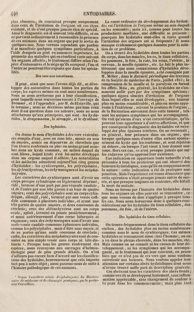 plus obscures; ils consistent presque uniquement dans ceux de l’irritation de l’organe où ces êtres existent, et ils n’ont presque jamais rien de spécial. Aussi le diagnostic est-il souvent très-difficile, et on ne parvient ordinairement à reconnaître la présence de ces animaux dans un organe que par la sortie de ((uelques-uns. Nous verrons cependant que parfois il se manifeste quelques symptômes particuliers, à l’aide desquels on peut en annoncer la présence. Le pronostic des maladies qui en résultent varie suivant les organes affectés ; le traitement diffère selon l’es¬ pèce d’entozoaires et le siège qu’ils occupent ; l’un et l’autre ne pourront être exposés que dans les spécia¬ lités. Des vers non intestinaux. Il peut, ainsi que nous l’avons déjà dit, se déve¬ lopper des entozoaires dans toutes les parties du corps ; les espèces mêmes en sont assez nombreuses. Nous ne nous arrêterons pas à leur classification, pour laquelle nous renvoyons encore à l’ouvrage de Bremser, et à l’appendice , par M. deBlainville, qui le termine ; nous ne décrirons même pas tous ceux dont il est question dans ces auteurs ; nous ne nous attacherons qu’aux principaux, qui sont ; les hfdu- tides,, le dragonneau strongle, et le d^stome. Des hyflatides. On donne le nom d’hydatides à des vers vésiculai¬ res remplis d’eau, avec ou sans tête, munis ou non de suçoirs, armés ou dépourvus de chrochets que l’on trouve renfermés en plus ou moins grand nom¬ bre dans un kyste commun, au milieu duquel ils sont libres, lequel kyste s’est lui-même développé dans un organe auquel il adhère. Les naturalistes et les médecins admettent aujourd’hui cinq genres d’hydatides ; les cfsticerques y les polycéphales j les dxtrachy'cëros, Xeséchynocoquesei les acèpha- locystes. Les caractères des cysticerques sont d’avoir un corps presque cylindrique ou légèrement déprimé , ridé , terminé d’une part par .une vésicule caudale , et de l’autre par une tête garnie à sa base de quatre suçoirs; ceux àespolycéphales sont un corps cylin¬ drique, allongé , ridé , terminé par une vessie caû- dale commune à plusieurs individus, et ayant une tête garnie de quatre suçoirs, et deux couronnes de crochets ; ceux des ditrachycéros sont un corps ovale, aplati, terminé en pointe postérieurement, et muni antérieurement d’une corne bifurquée et rugueuse; ceux des échynocoques sont d’avoir une seule vessie caudale commune à plusieurs individus, comme les polycéphales, mais d’être sans suçoir, et de ne porter qu’une seule couronne de crochets ; enfin, les caractères des acéphalocystes sont de con¬ sister en une simple vessie sans corps ni tête dis¬ tincts ï. Presque tous les genres renferment des espèces, nous renvoyons aux ouvrages d’helmin- Ihologie pour de plus grands détails. On n’est d’ailleurs pas encore bien d’accord sur les classifica¬ tions des hydatides, heureusement que cela importe fort peu à notre objet ; aussi passons-nous de suite à Phisloire pathologique de ces animaux. ’ Voyez l’excellent article Accplialocysles du Diction¬ naire Ha mcHccinc et de chirurgie pratiques, par le profes¬ seur Criivcilhicr. La cause ordinaire du développement des hydati- i des est l’irritation de l’organe même au sein duquel l | on les rencontre; mais ici, comme pour toutes les» i productions morbides, une difficulté se présente : i pourquoi les hydatides sont-elles si rares quand I j l’irritation des organes est si fréquente ? Il nous. j manque évidemment quelques données pour la soin- j tion de ce problème. j On a trouvé des hydatides dans toutes les parties. | du corps, dansles muscles, les os, le tissu cellulaire,. j les poumons, le foie, la rate, les reins, l’utérus , le ! î cerveau, la moelle épinière , etc. Le fait le plus in- ■ téressant que nous connaissions d’hydatides déve- * loppées dans la moelle épinière, a été consignée par ■ i M. Méfier, dans le Recueil périodique des travaux j de la Société de médecine de Paris , juillet 1825 ; la 1 compression de la moelle et la paralysie en furent : les effets. Mais , en général, les hydatides ne s’an¬ noncent nulle part par des symptômes spéciaux : | quelques signes obscurs d’irritation de l’organe 1 dans lequel elles se sont développées , une tumeur ! plus ou moins considérable, et plus ou moins appa- • rente à l’extérieur , suivant la position de l’organe,, i de la fluctuation survenant dans cette tumeur, tels • ) sont les uniques symptômes qui les accompagnent. On voit qu’aucun d’eux n’est caractéristique, qu’ils ; ! peuvent tous appartenir à d’autres affections, et que s i par conséquent le diagnostic des hydatides est enye- • loppé des plus épaisses ténèbres. On ne reconnaît, , en général, leur présence dans un organe, que i lorsque quelques unes d’entre elles sortent sponta- t nément du kyste qui les renferme, et sont rejetées ; 1 au dehors , ou lorsque l’art vient à leur donner une ; ! issue. Hors ces cas, ce n’est presque jamais que sur I les cadavres qu’on apprend leur existence. Une indication en apparence toute naturelle s’est | présentée à tous les praticiens qui ont observé des. j tumeurs hydatidiques, sans qu’ils en soupçonnassent | la nature : celte indication a été de pratiquer une i ponction. Mais l’expérience est venue démontrer que ' l cette opération n’était presque jamais suivie de suc- ; cès, et que presque toujours au contraire, elle hâtait I la mort du malade. ^ Nous ne ferons par l’histoire des hydatides dans j tous les organes où elles peuvent se rencontrer , ce 1 que nous venons de dire s’applique à presque tous i les cas. Nous nous bornerons donc à quelques cou- ' sidérations sur les hydatides du tissu cellulaire, des ' poumons, du foie, et de l’utérus. Des hydatides du tissu cellulaire. On trouve fréquemment dans le tissu cellulaire du cochon, des hydatides plus ou moins nombreuses connues sous le nom de cysticerques. Ces mêmes hydatides se rencontrent aussi chez l’homme ; on en a vu dans le plexus choroïde, dans les muscles, etc. Mais comme on ne connaît ni les causes de leur dé¬ veloppement , ni les symptômes qui les accompa¬ gnent, ni le traitement qui leur convient, on pense bien que ce n’est pas de ces vers que nous voulons entretenir nos lecteurs. Nous voulons appeler leur attention sur certains abcès hydatidiques dont nous n’avons trouvé nulle part de description générale. Ces abcès ont tous les caractères des abcès froids; comme eux ils se développent lentement, sans inflam¬ mation appréciable, sans changement de couleur à la peau dans les commencemens ; mais plus tard j