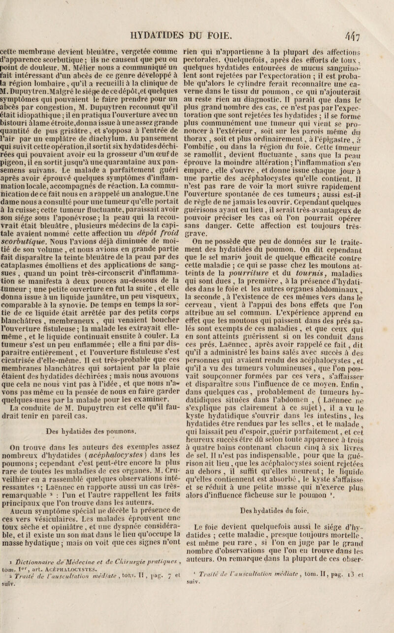 UYDATIDES DU FOIE. \ celte membrane devient bleuâtre, vergetée comme d’apparence scorbutique ; ils ne causent que peu ou point de douleur. M. Mélier nous a communiqué un fait intéressant d’un abcès de ce genre développé à la région lombaire, qu’il a recueilli à la clinique de M. Dupuytren,Malgré le siège de ce dépôt,et quelques symptômes qui pouvaient le faire prendre pour un abcès par congestion, M. Dupuytren reconnut qu’il était idiopathique ; il en pratiqua l’ouverture avec un bistouri Ùame étroite,donna issue à une assez grande quantité de pus grisâtre, et s’opposa à l’entrée de l’air par un emplâtre de diachylum. Au pansement qui suivit cette opération,il sortit six hydatides déchi¬ rées qui pouvaient avoir eu la grosseur d’un œuf de pigeon, il en sortit jusqu’à une quarantaine aux pan- semens suivans. Le malade a parfaitement guéri après avoir éprouvé quelques symptômes d’inflam¬ mation locale, accompagnés de réaction. La commu¬ nication de ce fait nous en a rappelé un analogue.Une dame nous a consulté pour une tumeur qu’elle portait à la cuisse; cette tumeur fluctuante, paraissait avoir son siège sous l’aponévrose ; la peau qui la recou¬ vrait était bleuâtre, plusieurs médecins de la capi¬ tale avaient nommé cette affection un dépôt froid scorbutique. Nous l’avions déjà diminuée de moi¬ tié de son volume , et nous avions en grande partie fait disparaître la teinte bleuâtre de la peau par des cataplasmes émolliens et des applications de sang¬ sues , quand un point très-circonscrit d’inflamma¬ tion se manifesta à deux pouces au-dessous de la tumeur ; une petite ouverture en fut la suite, et elle donna issue à un liquide jaunâtre, un peu visqueux, comparable à la synovie. De temps en temps la sor¬ tie de ce liquide était arrêtée par des petits corps blanchâtres , membraneux , qui venaient boucher l’ouverture fistuleuse; la malade les extrayait elle- même , et le liquide continuait ensuite à couler. La tumeur s’est un peu enflammée ; elle a fini par dis¬ paraître entièrement, et l’ouverture fistuleuse s’est cicatrisée d’elle-même. 11 est très-probable que ces membranes blanchâtres qui sortaient par la plaie étaient des hydatides déchirées ; mais nous avouons que cela ne nous vint pas à l’idée, et que nous n’a» vons pas même eu la pensée de nous en faire garder quelques-unes par la malade pour les examiner. La conduite de M. Dupuytren est celle qu’il fau¬ drait tenir en pareil cas. Des hydatides des poumons. On trouve dans les auteurs des exemples assez nombreux d’hydatides {acéphcdocfstes) dans les poumons ; cependant c’est peut-être encore la plus rare de toutes les maladies de ces organes. M. Cru- veilhier en a rassemblé quelques observations inté¬ ressantes Laënnec en rapporte aussi un cas très- remarquable ^ : l’im et l’autre rappellent les faits principaux que l’on trouve dans les auteurs. Aucun symptôme spécial ne décèle la présence de ces vers vésiculaires. Les malades éprouvent une toux sèche et opiniâtre, et une dyspnée considéra¬ ble, et il existe un son mat dans le lieu qu’occupe la masse hydatique ; mais on voit que ces signes n’ont 1 Éictionnaife dé Médecine et de Chirurgie pratiques , lom. I®*, art. ÂcéPHALOCY.STES. 2 Traité de VausciiUation médiate , tor;i. lî , pag. 7 et suiv. rien qui n’appartienne à la plupart des affections pectorales. Quelquefois, après des efforts de toux, quelques hydatides entourées de mucus sanguino¬ lent sont rejetées par l’expectoration ; il est proba¬ ble qu’alors le cylindre ferait reconnaître une ca¬ verne dans le tissu du poumon, ce qui n’ajouterait au reste rien au diagnostic. Il paraît que dans le plus grand nombre des cas, ce n’est pas par l’expec¬ toration que sont rejetées les hydatides ; il se forme plus communément une tumeur qui vient se pro¬ noncer à l’extérieur, soit sur les parois même du thorax , soit et plus ordinairement, à Fépigastre, à l’ombilic, ou dans la région du foie. Cette fnmelir se ramollit, devient fluctuante, sans que la peau éprouve la moindre altération; l’inflammation s’en empare, elle s’ouvre, et donne issue chaque jour à une partie des acéphalocystes qu’elle contient. Il n’est pas rare de voir la mort suivre rapidement l’ouverture spontanée de ces tumeurs ; aussi est-il de règle de ne jamais les ouvrir. Cependant quelques guérisons ayant eu lieu, il serait très-avantageux de pouvoir préciser les cas où l’on pourrait opérer sans danger. Cette affection est toujours très- grave. On ne possède que peu de données sur le traite¬ ment des hydatides du poumon. On dit cependant que le sel marin jouit de quelque efficacité contre cette maladie ; ce qui se passe chez les moutons at¬ teints de la pourriture et du tournis, maladies qui sont dues , la première , à la présence d’hydati¬ des dans le foie et les autres organes abdominaux , la seconde, à l’existence de ces mêmes vers dans le cerveau, vient à l’appui des bons effets que l’on attribue au sel commun. L’expérience apprend en effet que les moutons qui paissent dans des prés sa¬ lés sont exempts de ces maladies , et que ceux qui en sont atteints guérissent si on les conduit dans ces prés. Laënnec, après avoir rappelé ce fait, dit qu’il a administré les bains salés avec succès à des personnes qui avaient rendu des acéphalocystes , et qu’il a vu des tumeurs volumineuses, que l’on pou¬ vait soupçonner formées par ces vers, s’affaisser et disparaître sous l’influence de ce moyen. Enfin , dans quelques cas , probablement de tumeurs hy- dalidiques situées dans l’abdomen , ( Laënnec ne s’explique pas clairement à ce sujet), il a vu le kyste hydatidique s’ouvrir dans les intestins, les hydatides être rendues par les selles, et le malade , qui laissait peu d’espoir, guérir parfaitement, et cet heureux succès être dû selon toute apparence à trois à quatre bains contenant chacun cinq à six livres de sel. Il n’est pas indispensable, pour que la gué¬ rison ait lieu, que les acéphalocystes soient rejetées au dehors, il suffit qu’elles meurent; le liquide qu’elles contiennent est absorbé , le kyste s’affaisse et se réduit à une petite masse qui n’exerce plus alors d’influence fâcheuse sur le poumon Des hydatides du foie. Le foie devient quelquefois aussi le siège d’hy¬ datides ; cette maladie, presque toujours mortelle, est même peu rare , si l’on en juge par le grand nombre d’observations que l’on eu trouve dans les auteurs. On remarque dans la plupart de ces obser- ' Traité de l’auscultation médiate^ lom. n,pag. i3 et suiv.