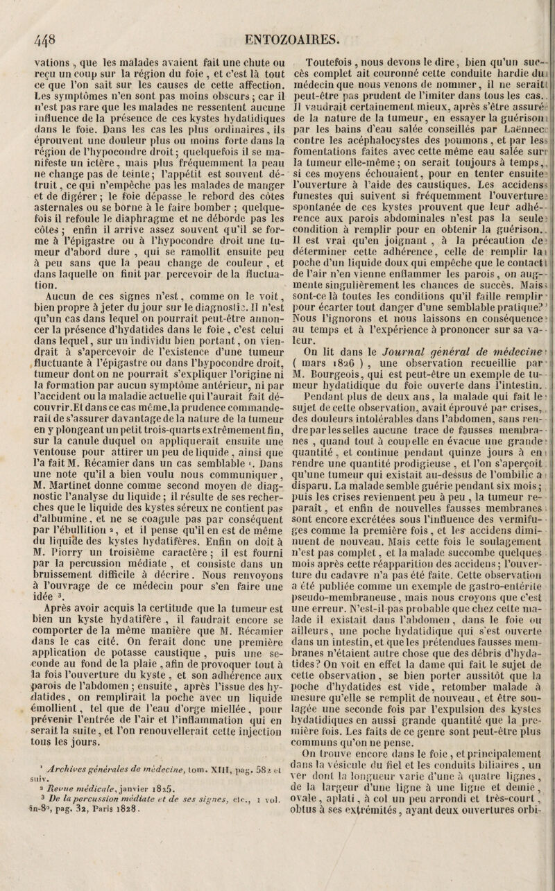 valions ^ que les malades avaient fait une chute ou reçu un coup sur la région du foie , et c’est là tout ce que l’on sait sur les causes de cette affection. Les symptômes n’en sont pas moins obscurs j car il n’est pas rare que les malades ne ressentent aucune influence de la présence de ces kystes hydatidiques dans le foie. Dans les cas les plus ordinaires, ils éprouvent une douleur plus ou moins forte dans la région de l’hypocondre droit; quelquefois il se ma¬ nifeste un ictère, mais plus fréquemment la peau ne change pas de teinte; l’appétit est souvent dé¬ truit , ce qui n’empêche pas les malades de manger et de digérer ; le foie dépasse le rebord des côtes asternales ou se borne à le faire bomber ; quelque¬ fois il refoule le diaphragme et ne déborde pas les côtes ; enfin il arrive assez souvent qu’il se for¬ me à l’épigastre ou à l’hypocondre droit une tu¬ meur d’abord dure , qui se ramollit ensuite peu à peu sans que la peau change de couleur , et dans laquelle on finit par percevoir de la fluctua¬ tion. Aucun de ces signes n’est, comme on le voit, bien propre à jeter du jour sur le diagnostic. Il n’est qu’un cas dans lequel on pourrait peut-être annon¬ cer la présence d’hydatides dans le foie , c’est celui dans lequel, sur un individu bien portant, on vien¬ drait à s’apercevoir de l’existence d’une tumeur fluctuante à l’épigastre ou dans l’hypocondre droit, tumeur dont on ne pourrait s’expliquer l’origine ni la formation par aucun symptôme antérieur, ni par l’accident ou la maladie actuelle qui l’aurait fait dé¬ couvrir.Et dans ce cas même,la prudence commande¬ rait de s’assurer davantage de la nature de la tumeur en y plongeant un petit trois-quarts extrêmement fin, sur la canule duquel on appliquerait ensuite une ventouse pour attirer un peu de liquide , ainsi que l’a faitM. Récamier dans un cas semblable Dans une note qu’il a bien voulu nous communiquer, M. Martinet donne comme second moyeu de diag¬ nostic l’analyse du liquide ; il résulte de ses recher¬ ches que le liquide des kystes séreux ne contient pas d’albumine, et ne se coagule pas par conséquent par l’ébullition % et il pense qu’il en est de même du liquide des kystes bydatifères. Enfin on doit à M. Piorry un troisième caractère ; il est fourni par la percussion médiate , et consiste dans un bruissement difficile à décrire. Nous renvoyons à l’ouvrage de ce médecin pour s’en faire une idée 3. Après avoir acquis la certitude que la tumeur est bien un kyste hydatifère , il faudrait encore se comporter de la même manière que M. Récamier dans le cas cité. On ferait donc une première application de potasse caustique, puis une se¬ conde au fond de la plaie , afin de provoquer tout à la fois l’ouverture du kyste , et son adhérence aux parois de l’abdomen ; ensuite, après l’issue des by- datides, on remplirait la poche avec un liquide <5mollient, tel que de l’eau d’orge miellée, pour prévenir l’entrée de l’air et l’inflammation qui en serait la suite, et l’on renouvellerait celte injection tous les jours. ’ Archives générales de médecine, tom. XIlI, pag. 58i el suiv. 2 Revue médicale, ^stn\\er xSaô. 3 I)e la percussion médiate et de ses signes, etc., i vol. 10-8°, pag. 32, Paris 1828. Toutefois , nous devons le dire, bien qu’un suc-- ■ cès complet ait couronné cette conduite hardie du i médecin que nous venons de nommer, il ne serait! peut-être pas prudent de l’imiter dans tous les cas., Il vaudrait certainement mieux, après s’être assurét^ i de la nature de la tumeur, en essayer la guérisoni par les bains d’eau salée conseillés par Laënnecc i contre les acéphalocystes des poumons, et par less \ fomentations faites avec cette même eau salée surrs la tumeur elle-même ; on serait toujours à temps,, si ces moyens échouaient, pour en tenter ensuite?| l’ouverture à l’aide des caustiques. Les accidens> i;{ funestes qui suivent si fréquemment l’ouverture spontanée de ces kystes prouvent que leur adbé- | rence aux parois abdominales n’est pas la seule? condition à remplir pour en obtenir la guérison... Il est vrai qu’en joignant , à la précaution de’f déterminer cette adhérence, celle de remplir la 11 poche d’un liquide doux qui empêche que le contact t j de l’air n’en vienne enflammer les parois, on aug--; mente singulièrement les chances de succès. Maisît sont-celà toutes les conditions qu’il faille remplir i pour écarter tout danger d’une semblable pratiquerai: Nous l’ignorons et nous laissons en conséquence?! au temps et à l’expérience à prononcer sur sa va- - leur. On lit dans le Journal général de médecine^: { mars 1826 ) , une observation recueillie par i M. Bourgeois, qui est peut-être un exemple de tu- ■ meur hydatidique du foie ouverte dans l’intestin.. ^ Pendant plus de deux ans, la malade qui fait le ‘ ; sujet de cette observation, avait éprouvé par crises, , des douleurs intolérables dans l’abdomen, sans ren- ■ dre par les selles aucune trace de fausses membra- -- nes , quand tout à coupelle en évacue une grande?|i quantité, et continue pendant quinze jours à enif rendre une quantité prodigieuse , et l’on s’aperçoit i qu’une tumeur qui existait au-dessus de l’ombilic a -1 disparu. La malade semble guérie pendant six mois ; ; puis les crises reviennent peu à peu , la tumeur re- r paraît, et enfin de nouvelles fausses membranes t sont encore excrétées sous l’influence des vermifu- [ ges comme la première fois, et les accidens dimi- t nuent de nouveau. Mais cette fois le soulagement | n’est pas complet, et la malade succombe quelques mois après cette réapparition des accidens ; l’ouver- [ ture du cadavre n’a pas été faite. Cette observation 1 a été publiée comme un exemple de gastro-entérite pseudo-membraneuse, mais nous croyons que c’est i une erreur. N’est-il pas probable que chez cette ma- i lade il existait dans l’abdomen, dans le foie ou i ailleurs, une poche hydatidique qui s'est ouverte ( dans un intestin, et que les prétendues fausses mem- > branes n’étaient autre chose que des débris d’hyda- i tides ? On voit en effet la dame qui fait le sujet de cette observation, se bien porter aussitôt que la poche d’hydatides est vide, retomber malade à mesure qu’elle se remplit de nouveau , et être sou¬ lagée une seconde fois par l’expulsion des kystes hydatidiques en aussi grande quantité que la pre¬ mière fois. Les faits de ce genre sont peut-être plus communs qu’on ne pense. On trouve encore dans le foie , et principalement dans la vésicule du fiel et les conduits biliaires , un ver dont la longueur varie d’une à quatre lignes, de la largeur d’une ligne à une ligne et demie, ovale, aplati, à col un peu arrondi et très-court, obtus à ses extrémités, ayant deux ouvertures orbi-