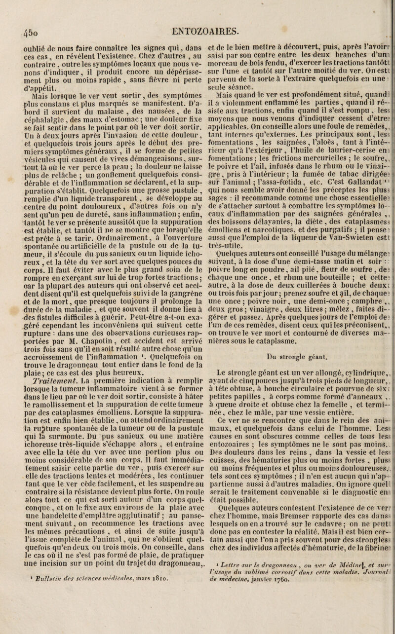 oublié de nous faire connaître les signes qui, dans et de le bien mettre à découvert, puis, après î’avoirr j ces cas, en révèlent l’existence. Chez d’autres , au saisi par son centre entre les deux branches d’um ;j contraire , outre les symptômes locaux que nous ve- morceau de bois fendu, d’exercer les tractions tantôt! i lions d’indiquer, il produit encore un dépérisse- sur l’une et tantôt sur l’autre moitié du ver. On estt i ment plus ou moins rapide , sans fièvre ni perte parvenu de la sorte à l’extraire quelquefois eu une ( j d’appétit. seule séance. Mais lorsque le ver veut sortir, des symptômes Mais quand le ver est profondément situé, quand! j plus constans et plus marqués se manifestent. D’a- il a violemment enflammé les parties , quand il ré— | bord il survient du malaise , des nausées, de la siste aux tractions, enfin quand il s’est rompu, les-; j céphalalgie, des maux d’estomac ; une douleur fixe moyens que nous venons d’indiquer cessent d’êtrec j se fait sentir dans le point par où le ver doit sortir, applicables. On conseille alors une foule de remèdes, j Un à deux jours après l’invasion de cette douleur, tant internes qu’externes. Les principaux sont, less et quelquefois trois jours après le début des pre- fomentations , les saignées, l’aloès, tant à Tinté— miers symptômes généraux , il se forme de petites rieur qu’à Textérjeur, l’huile de laurier-cerise eni j vésicules qui causent de vives démangeaisons, sur- fomentations 5 les frictions mercurielles ; le soufre,, i tout là où le ver perce la peau ; la douleur ne laisse le poivre et Tail, infusés dans le rhum ou le vinai-- ij plus de relâche ; un gonflement quelquefois consi- gre, pris à l’intérieur; la fumée de tabac dirigée* j dérable et de l’inflammation se déclarent, et la sup- sur Tanimal ; Tassa-fœtida, etc. C’est Gallandat “ 1 puration s’établit. Quelquefois une grosse pustule , qui nous semble avoir donné les préceptes les plus s | remplie d’un liquide transparent, se développe au sages : il recommande comme une chose essentielle*» j centre du point douloureux, d’autres fois on n’y de s’attacher surtout à combattre les symptômes lo- j sent qu’un peu de dureté, sans inflammation ; enfin, eaux d’inflammation par des saignées générales ,, tantôt le ver se présente aussitôt que la suppuration des boissons délayantes, la diète , des cataplasmess j est établie, et tantôt il ne se montre que lorsqu’elle émolliens et narcotiques, et des purgatifs ; il pense» i est prête à se tarir. Ordinairement, à l’ouverture aussi que l’emploi de la liqueur de Van-Swieten estt | spontanée ou artificielle de la pustule ou de la tu- très-utile. meur, il s’écoule du pus sanieux ou un liquide icho- Quelques auteurs ont conseillé l’usage du mélange» i reux , et la tête du ver sort avec quelques pouces du suivant, à la dose d’une demi-tasse matin et soir : | corps. Il faut éviter avec le plus grand soin de le poivre long en poudre, ail pilé, fleur de soufre , de.» j rompre en exerçant sur lui de trop fortes tractions ; chaque une once, et rhum une bouteille ; et cette», i car la plupart des auteurs qui ont observé cet acci- autre, à la dose de deux cuillerées à bouche deuxt | dent disent qu’il est quelquefois suivi de la gangrène ou trois fois par jour; prenez soufre et §il,de chaque» j et de la mort, que presque toujours il prolonge la une once ; poivre noir, une demi-once ; camphre ,, \ durée de la maladie , et que souvent il donne lieu à deux gros ; vinaigre, deux litres ; mêlez , faites di-- i des fistules difficiles à guérir. Peut-être a-t-on exa- gérer et passez. Après quelques jours de l’emploi de» l géré cependant les inconvéniens qui suivent cette Tun de ces remèdes, disent ceux qui les préconisent, , 1 rupture ; dans une des observations curieuses rap- on trouve le ver mort et contourné de diverses ma- | portées par M. Chapotin, cet accident est arrivé nières sous le cataplasme, trois fois sans qu’il en soit résulté autre chose qu’un accroissement de l’inflammation '. Quelquefois on Du strongle géant, : trouve le dragonneau tout entier dans le fond de la plaie ; ce cas est des plus heureux. Le strongle géant est un ver allongé, cylindrique,, i Traitement, hdi première indication à remplir ayant de cinq pouces jusqu’à trois pieds de longueur,. ! lorsque la tumeur inflammatoire vient à se former à tête obtuse, à bouche circulaire et pourvue de sixi I dans le lieu par où le ver doit sortir, consiste à hâter petites papilles , à corps comme formé d’anneaux ,. le ramollissement et la suppuration de cette tumeur à queue droite et obtuse chez la femelle , et termi— i par des cataplasmes émolliens. Lorsque la suppura- née, chez le mâle, par une vessie entière. | lion est enfin bien établie , on attend ordinairement Ce ver ne se rencontre que dans le rein des ani—j la ru];)ture spontanée de la tumeur ou de la pustule maux, et quelquefois dans celui de l’homme. LeS' | qui la surmonte. Du pus sanieux ou une matière causes en sont obscures comme celles de tous les* j ichoreuse très-liquide s’échappe alors , et entraîne entozoaires ; les symptômes ne le sont pas moins, avec elle la tête du ver avec une portion plus ou Des douleurs dans les reins , dans la vessie et leS' moins considérable de son corps. 11 faut immédia- cuisses, des hématuries plus ou moins fortes , plus- tement saisir cette partie du ver , puis exercer sur ou moins fréquentes et plus ou moins douloureuses,, elle des tractions lentes et modérées, les continuer tels sont ces symptômes ; il n’en est aucun qui n’ap- tant que le ver cède facilement, et les suspendre au partienne aussi à d’autres maladies. On ignore quel! contraire si la résistance devient plus forte. On roule serait le traitement convenable si le diagnostic en alors tout ce qui est sorti autour d’un corps quel- était possible. conque , et on le fixe aux environs de la plaie avec Quelques auteurs contestent l’existence de ce ver | une bandelette d’emplâtre agglutinatif ; au panse- chez Thomme, mais Bremser rapporte des cas dans ment suivant, on recommence les tractions avec lesquels on en a trouvé sur le cadavre; on ne peut les mêmes précautions , et ainsi de suite jusqu’à donc pas en contester la réalité. Mais il est bien cer-- Tissue complète de l’animal, qui ne s’obtient quel- tain aussi que Ton a pris souvent pour des slrongles * quefois qu’en deux ou trois mois. On conseille, dans chez des individus affectés d’hématurie, de la fibrine le cas où il ne s’est pas formé de plaie, de pratiquer | une incision sur un point du trajetdu dragonneau,. I Lettre sur le dragonneau , ou ver de Mèdine\, et sur I l’usage du sublimé corrosif dans cette maladie. Journal il ' Bulletin des sciences }n('dicnles.,m^rs i8ro. de médecine^ janvier 1760. j