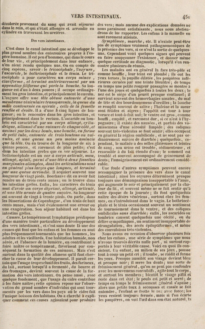 VERS INTESTINAUX. A5i décolorée provenant du sang qui avait séjourné dans le rein, et qui s’était allongée et arrondie en cylindre en traversant les uretères. Des vers intestinaux. C’est dans le canal intestinal que se développe le plus grand nombre des enlozoaires propres à l’es¬ pèce humaine. Il est peu d’hommes, qui dans le cours de leur vie, et principalement dans leur enfance, n’en aient rendu quelques uns. On en compte de cinq espèces, savoir ; le tricocéphale y l'oxyure j Vascaride, le bothriocéphale et le ténia. Le tri- cocéphale a pour caractères un corps mince y claviforme, et terminé antérieurement par un appendice filiforme qui porte La bouche. Sa lon¬ gueur est d’un à deux pouces ; il occupe ordinaire¬ ment les gros intestins, et principalement le cæcum. L’oxyure offre une tête obtuse entourée d’une membrane vésiculaire trafisparentey la queue du mâle contournée en spirale y celle de la femelle renflée et droite. Il a d’une à cinq lignes de lon¬ gueur; on le rencontre dans les gros intestins, et principalement dans le rectum. L’ascaride ou lom¬ bric est caractérisé par un corps allongéy cylin¬ drique y sillonné d'une 7'ainure de chaque côté y et aminci parles deux bouts y une bouchey en forme de petit tubCy entourée de trois boutons ou val- vuleSy et une queue un peu moms amincie que la tête. On en trouve de la longueur de six à quinze pouces, et rarement de plus petits; c’est dans les intestins grêles que ce ver séjourne. Le bothriocéphale est un ver à corps articuléy moUy allongéy aplati, garni d’ une tête à deux fossettes mat'gmales allongées, doîitles articulations sont en généi'al plus larges que logiques, et terminé par une queue arrondie. 11 acquiert souvent une longueur de vingt pieds. Boerhaave dit en avoir fait rendre un de trois cents aunes; on le trouve dans les intestins grêles. Enfin, les caractères du ténia sont d’avoir un corps déprimé, allongé, articulé, et une tête armée de quatre suçoirs. Sa longueur est souvent de vingt à trente pieds. On parle, dans les Dissertations de Copenhague, d’un ténia de huit cents aunes, mais c’est évidemment une erreur ou une exagération. Son séjour habituel est dans les intestins grêles. Causes. Le tempérament lymphatique prédispose d’une manière toute particulière au développement des vers intestinaux, et c’est sans doute là une des causes qiii font que les enfans et les femmes en sont plus fréquemment tourmentés que les hommes, les adultes et les vieillards. Une habitation humide, non aérée, et l’absence de la lumière, en contribuant à faire naître ce tempérament, favorisent par con¬ séquent la formation de ces animaux. Mais c’est surtout dans la qualité des alimens qu’il faut cher¬ cher la cause de leur développement. Il paraît cer¬ tain que l’usage trop exclusif des fruits, des farineux, du lait, surtout lorsqu’il a fermenté, du beurre et des fromages, devient souvent la cause de la for¬ mation des vers intestinaux. On pense aussi, avec quelque fondement, que l’usage du cidre contribue à les faire naître ; cette opinion repose sur l’obser¬ vation du grand nombre d’individus qui sont tour¬ mentés par les vers dans les pays où le cidre fait l’unique boisson deshabitans. On a cherché à expli¬ quer comment ces causes agissaient pour produire des vers; mais aucune dès explications données ne nous paraissant satisfaisante, nous nous abstien¬ drons de les rapporter. Les enfans à la mamelle en sont rarement atteints. Sy?nptômesy marche, etc. Il n’existe peut-être pas de symptômes vraiment pathognomoniques de la présence des vers, si ce n’est la sortie de quelques- uns. Cependant voici quelques signes qui peuvent en faire soupçonner l’existence, et donner même quelque certitude au diagnostic , lorsqu’il s’en ren¬ contre plusieurs de réunis. Les malades ont en général la face très-pâle et comme bouffie , leur teint est plombé ; ils ont les yeux ternes, la pupille dilatée , les paupières infé¬ rieures cernées par une teinte bleuâtre ; de temps en temps une petite rougeur passagère se montre à l’une des joues et quelquefois à toutes les deux ; le nez est le siège d’un prurit presque continuel ; il survient souvent des hémorrhagies nasales, du mal de tête et des bourdonnemens d’oreilles ; la bouche se remplit souvent de salive ; l’haleine et la sueur sont fétides et aigres ; l’appétit est tour à tour vorace et tout-à-fait nul; le ventre est gros , comme bouffi , empâté , et rarement dur, si ce n’est à l’hy- pogastre ; il existe des nausées , et parfois des vo- raissemens d’une sérosité limpide ; des coliques souvent très-violentes se font sentir; elles occupent en général la région ombilicale , et ne sont pas or¬ dinairement suivies de diarrhée ; quelquefois, ce¬ pendant, le malade a des selles glaireuses et teintes de sang, son urine est trouble, sédimenteuse , et ressemble à du lait étendu d’eau ; le sommeil est troublé et souvent accompagné de grincement de dents ; l’amaigrissement est ordinairement considé¬ rable. Une foule d’autres symptômes peuvent encore accompagner la présence des vers dans le canal intestinal ; ainsi les oxyures déterminent presque toujours une démangeaison insupportable à l’anus, qui augmente le soir et principalement par la cha¬ leur du lit, et souvent même ne se fait sentir qu’à cette époque de la journée ; ils font quelquefois naître des désirs vénériens, surtout chez les fem¬ mes , en s’introduisant dans le vagin. Le bothriocé¬ phale et le ténia occasionent souvent un sentiment de tournoiement dans le ventre, et des coliques ombilicales sans diarrhée; enfin, les ascarides ou lombrics causent quelquefois une cécité, ou du délire sympathiques, un sentiment insupportable de strangulation, des accès épileptiformes, et même des convulsions très-violentes. Nous avons eu occasion d’observer plusieurs fois chez les enfans , une série de symptômes que nous n’avons trouvés décrits nulle pari, ni surtout rap¬ portés à leur véritable cause. Voici en quoi ils con¬ sistent. Un enfant, au milieu de ses jeux, pousse tout à coup un petit cri ; il tombe, se raidit et ferme les yeux. Presque aussitôt son visage devient bleu et presque noir ; il serre les dents ; une sorte de frémissement général, qu’on ne peut pas confondre avec les mouvemens convulsifs, agite tout le corps, et surtout les membres ; bientôt le visage pâlit et reste dans cet état; le pouls est petit et serré; de temps en temps le frémissement général s’apaise ; alors une petite toux à secousses et cassée se fait entendre, l’enfant se frotte le nez avec force; les yeux restent toujours fermés , mais si l’on écarte les paupières, on voit l’œil dans son étal naturel, la