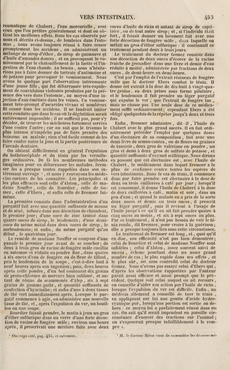 reumatique de Chabert, l’eau mercurielle, sont ceux que l’on préfère généralement et dont on ob¬ tient les meilleurs effets. Dans les cas observés par nous et,décrits ci-dessus, de lombrics dans l’esto¬ mac , nous avons toujours réussi à faire cesser promptement les accidens , en administrant un mélange de sirop d’éther, de sirop de guimauve et d’huile d’amandes douces , et en provoquant le vo¬ missement par le chatouillement de la luette et l’in¬ gestion de l’eau chaude. Au besoin , nous n’hésite¬ rions pas à faire donner du tartrate d’antimoine et de potasse pour provoquer le vomissement. Nous avons lu quelque part l’observation intéressante d’une jeune fille, qui fut débarrassée très-rapide¬ ment de convulsions violentes produites par la pré¬ sence des vers dans l’estomac, au moyen d’une in¬ jection d’eau émétisée dans les veines. Un vomisse¬ ment très-prompt d’ascarides vivans et nombreux fit cesser tous les accidens. Il ne faudrait imiter cette conduite que dans le cas où la déglutition serait entièrement impossible ; il ne suffirait pas, pour s’y décider, de trouver les mâchoires fortement serrées l’une contre l’autre ; car on sait que le trismus le lus intense n’empêche pas de faire prendre des oissons au malade : rien n’est facile comme de les faire couler entre la joue et la partie postérieure de l’arcade dentaire. On obtient difficilement en général l’expulsion du bothriocéphale et du ténia par les vermifu¬ ges ordinaires. De là les nombreuses méthodes imaginées pour en débarrasser les malades, Brem- ser les a presque toutes rappelées dans son in¬ téressant ouvrage  , et nous y renvoyons les méde¬ cins curieux de les connaître. Les principales et les plus efficaces sont celle d’Alston, celle de ma¬ dame Nouffer, celle de Bourdier , celle de Gô¬ mez , celle d’Ebers , et enfin celle de Bremser lui- même. La première consiste dans l’administration d’un purgatif fait avec une quantité suffisante de manne et de séné, infusée dans une décoction de chiendent, le premier jour; d’une once de zinc tamisé dans quatre onces de sirop, le lendemain; d’une demi- once du même métal dans deux onces de sirop , le surlendemain; et enfin, du même purgatif qu’au début, le quatrième jour. Le remède de madame Nouffer se compose d’une panade le premier jour avant de se coucher; de deux à trois gros de racine de fougère mâle cueillie en automne et réduite en poudre fine , dans quatre à six onces d’eau de fougère ou de fleur de tilleul, pris le lendemain de la soupe, c’est-à-dire huit à neuf heures après son ingestion ; puis, deux heures après cette poudre, d’un bol contenant dix grains de proto-chlorure de mercure bien sublimé, et au¬ tant de résine de scammonée d’Alep , six à sept grains de gomme gutte, et quantité suffisante de confection d’hyacinthe; et enfin d’une à deux tasses de thé vert immédiatement après. Uorsque le pur¬ gatif commence à agir, on administre une nouvelle tasse de thé, et, après l’expulsion du ver, un bouil¬ lon ou une soupe, Bourdier faisait prendre, le matin à jeun un gros d’éther sulfurique dans un verre d’une forte décoc¬ tion de racine de fougère mâle ; environ une heure après, il prescrivait une mixture faite avec deux ' Oui’rage cité, pag. ^53, cl suivantes. onces d’huile de ricin et autant de sirop de capil¬ laire , ou de tout autre sirop; et, si l’individu était fort, il faisait donner un lavement fait avec une forte décoction de fougère mâle , dans laquelle on mêlait un gros d’éther sulfurique : il continuait ce traitement pendant deux à trois jours. Le traitement du docteur Gomez consiste dans une décoction de deux onces d’écorce de la racine fraîche de grenadier dans une livre et demie d’eau réduite à moitié , administrée par fractions de deux onces , de demi-heure en demi-heure. C’est par l’emploi de l’extrait résineux de fougère mâle que le docteur Ebers combat le ténia. Il donne cet extrait à la dose de dix-huit à vingt-qua¬ tre grains , en deux prises sous forme pilulaire, et le lendemain il fait prendre un léger purgatif qui expulse le ver , que l’extrait de fougère tue ^ mais ne chasse pas. Une seule dose de ce médica¬ ment suffit ordinairement; cependant Ebers a été obligé quelquefois de la répéter jusqu’à deux et trois fois. Enfin, Bremser administre , dit - il , l’huile de Chabert avec le plus grand succès. Il en fait ordi¬ nairement précéder l’emploi par quelques doses d’un électuaire de sa composition , fait avec une demi-livre de semen-contra , ou de fleurs ou graines de tanaisie , deux gros de valériane en poudre , un gros et demi à deux gros de sulfate de potasse , et quantité suffisante d’oxyrnel scillitique. Nous dirons en passant que cet électuaire est, avec l’huile de Chabert, le médicament dans lequel Bremser a le plus de confiance contre toutes les espèces de vers intestinaux. Dans le cas de ténia, il commence donc par faire prendre cet électuaire à la dose de deux ou trois cuillerées à café par jour ; lorsqu’il est consommé, il donne l’huile de Chabert à la dose de deux cuillerées à café, matin et soir, dans un peu d’eau ; et quand le malade en a pris de la sorte deux onces et demie ou trois onces, il prescrit un léger purgatif, puis il revient à l’usage de l’huile jusqu’à ce qu’il en ait fait prendre quatre à cinq onces au moins, et six à sept onces au plus. Par ce traitement, il n’est pas besoin de voir le té¬ nia rendu , dit Bremser, pour croire à la guérison; elle a presque toujours lieu sans cette circonstance. Le traitement de Bremser est long, et, quoi qu’il en dise, son efficacité n’est pas bien démontrée; celui de Bourdier et celui de madame Nouffer sont infidèles ; celui d’Alston, assez souvent suivi de succès , échoue pourtant dans un assez grand nombre de cas ; le plus rapide dans ses effets , et le plus sûr, est sans contredit celui du docteur Gomez. Nous n’avons pas essayé celui d’Ebers qui, d’après les observations rapportées par l’auteur paraît aussi efficace et aussi prompt que le pré¬ cédent. Quelque soit celui auquel on ait recours , on conseille d’aider son action par l’huile de ricin , lorsque l’expulsion du ver est difficile. Enfin , un médecin allemand a conseillé de tuer le ténia , en appliquant sur lui une goutte d’acide hydro- cyanique pur, lorsqu’une portion est sortie au de¬ hors ; ce moyen lui a parfaitement réussi dans un cas. On sait qu’il serait imprudent en pareille cir¬ constance d’exercer des tractions sur l’animal ; on s’exposerait presque infailliblement à le rom¬ pre I, ' M. le (Iodeur Mérat vient de rassembler les diverses me-