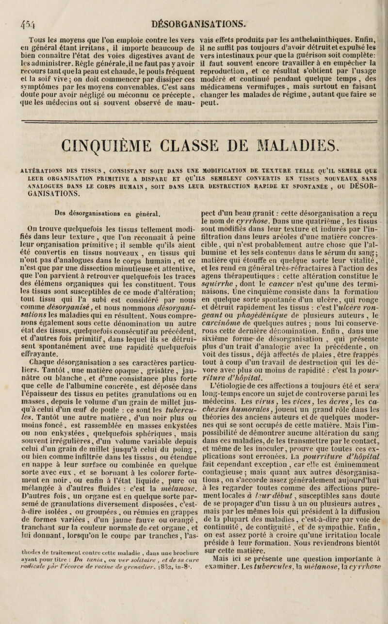 Tous les moyens que l’on einiiloie contre les vers en général étant irritans, il importe beaucoup de bien connaître l’état des voies digestives avant de les administrer. Règle générale,U ne faut pas y avoir recours tant que la peau est chaude, le pouls fréquent et la soif vive ; on doit commencer par dissiper ces symptômes par les moyens convenables. C’est sans doute pour avoir négligé ou méconnu ce précepte, que les médecins ont si souvent observé de mau¬ vais effets produits par les anthelminthiques. Enfin, il ne suffit pas toujours d’avoir détruitet expulsé les vers intestinaux pour que la guérison soit complète: il faut souvent encore travailler à en empêcher la reproduction, et ce résultat s’obtient par l’usage modéré et continué pendant quelque temps, des médicamens vermifuges, mais surtout en faisant changer les malades de régime, autant que faire se peut. CINQUIÈME CLASSE DE MALADIES. ALTÉRATIONS DES TISSUS, CONSISTANT SOIT DANS UNE MODIFICATION DE TEXTURE TELLE QU’iL SEMBLE QUE LEUR ORGANISATION PRIMITIVE A DISPARU ET QU’iLS SEMBLENT CONVERTIS EN TISSUS NOUVEAUX SANS ANALOGUES DANS LE CORPS HUMAIN SOIT DANS LEUR DESTRUCTION RAPIDE ET SPONTANÉE , OU DÉSOR¬ GANISATIONS. Des désorganisations en général. On trouve quelquefois les tissus tellement modi¬ fiés dans leur texture que l’on reconnaît â peine leur organisation primitive ; il semble qu’ils aient été convertis en tissus nouveaux , en tissus qui n’ont pas d’analogues dans le corps humain, et ce lî’est que par une dissection minutieuse et attentive, que l’on parvient à retrouver quelquefois les traces des élémens organiques qui les constituent. Tous les tissus sont susceptibles de ce mode d’altération; tout tissu qui l’a subi est considéré par nous comme désorganisé, et nous nommons désorgani¬ sations les maladies qui en résultent. Nous compre¬ nons également sous cette dénomination un autre état des tissus, quelquefois consécutif au précédent, et d’autres fois primitif, dans lequel ils se détrui¬ sent spontanément avec une rapidité quelquefois effrayante. Chaque désorganisation a ses caractères particu¬ liers. Tantôt, une matière opaque , grisâtre , jau¬ nâtre ou blanche, et d’une consistance plus forte que celle de l’albumine concrète, est déposée dans l’épaisseur des tissus en petites granulations ou en masses, depuis le volume d’un grain de millet jus¬ qu’à celui d’un œuf de poule : ce sont les tubercu¬ les. Tantôt une autre matière, d’un noir plus ou moins foncé. est rassemblée en masses enkystées ou non enkystées , quelquefois sphériques, mais souvent irrégulières, d’un volume variable depuis celui d’un grain de millet jusqu’à celui du poing , ou bien comme infiltrée dans les tissus, ou étendue en nappe à leur surface ou combinée en quelque sorte avec eux , et se bornant à les colorer forte¬ ment en noir, ou enfin à l’état liquide, pure ou mélangée à d’autres fluides : c’est la mélanose. D’autres fois, un organe est en quelque sorte par¬ semé de granulations diversement disposées, c’est- à-dire isolées , ou groupées , ou réunies en grappes de formes variées , d’un jaune fauve ou orangé, tranchant sur la couleur normale de cet organe, et lui donnant, lorsqu’on le coupe par tranches, l’as- thodes de IraitemenL contre celle maladie , dans une brochure ayaal pour litre : Dti iœnia , ou 'ver solitaire , et de sa cure radicale par Vécorce de racine de grenadier, i832, in-8'’. pect d’un beau granit r cette désorganisation a reçu le nom de cyrrhose. Dans une quatrième , les tissus sont modifiés dans leur texture et indurés par Tin- filtration dans leurs aréoles d’une matière concres- cible, qui n’est probablement autre chose que Tal- bumine et les sels contenus dans le sérum du sang; matière qui étouffe en quelque sorte leur vitalité, et les rend en général très-réfractaires à l’action des agens thérapeutiques : cette altération constitue le sguirrhe, dont le cancer n’est qu’une des termi¬ naisons. Une cinquième consiste dans la formation en quelque sorte spontanée d’un ulcère, qui ronge et détruit rapidement les tissus : c’est Vulcère ron¬ geant ou phagédénique de plusieurs auteurs , le carcinome de quelques autres ; nous lui conserve¬ rons cette dernière dénomination. Enfin , dans une sixième forme-de désorganisation , qui présente plus d’un trait d’analogie avec la précédente, on voit des tissus, déjà affectés de plaies , être frappés tout à coup d’un travail de destruction qui les dé¬ vore avec plus ou moins de rapidité ; c’est la pour¬ riture d^hôpital. L’étiologie de ces affections a toujours été et sera long-temps encore un sujet de controverse parmi les médecins. Les virus y les vices, les âcres, les ca¬ chexies humorales, jouent un grand rôle dans les théories des anciens auteurs et de quelques moder¬ nes qui se sont occupés de cette matière. Mais Tim- possibilité de démontrer aucune altération du sang dans ces maladies, de les transmettre par le contact, et même de les inoculer, prouve que toutes ces ex¬ plications sont erronées. La pourriture d’hôpital fait cependant exception , car elle est éminemment contagieuse ; mais quant aux autres désorganisa¬ tions , on s’accorde assez généralement aujourd’hui à les regarder toutes comme des affections pure¬ ment locales ù , susceptibles sans doute de se propager d’un tissu à un ou plusieurs autres , mais par les mêmes lois qui président à la diffusion de la plupart des maladies , c’est-à-dire par voie de continuité , de contiguïté , et de sympathie. Enfin, on est assez porté à croire qu’une irritation locale préside à leur formation. Nous reviendrons bientôt sur cette matière. Mais ici se présente une question importante à examiner. Les tubercules, la mélanose, la cyrrhose