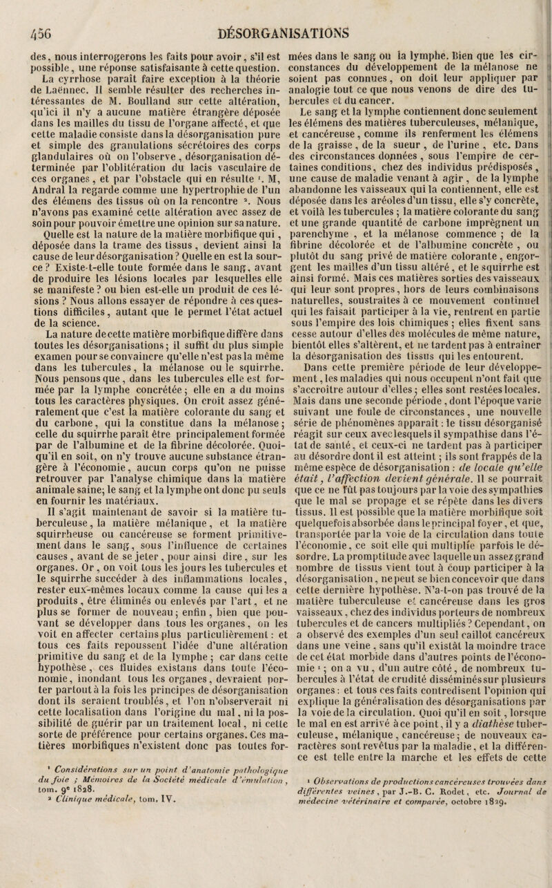 des, nous interrogerons les faits pour avoir, s’il est mées dans le sang ou la lymphe. Bien que les cir- i possible, une réponse satisfaisante à cette question, constances du développement de la mélanose ne i La cyrrhose paraît faire exception à la théorie soient pas connues, on doit leur appliquer par i de Laënnec. Il semble résulter des recherches in- analogie tout ce que nous venons de dire des lu- ■ téressantes de M. Boulland sur cette altération, qu’ici il n’y a aucune matière étrangère déposée dans les mailles du tissu de l’organe affecté, et que cette maladie consiste dans la désorganisation pure et simple des granulations sécrétoires des corps glandulaires où on l’observe , désorganisation dé¬ terminée par l’oblitération du lacis vasculaire de ces organes, et par l’obstacle qui en résulte '. M, Andral la regarde comme une hypertrophie de l’un des élémens des tissus où on la rencontre ^ Nous n’avons pas examiné cette altération avec assez de soin pour pouvoir émettre une opinion sur sa nature. Quelle est la nature de la matière morbifique qui, déposée dans la trame des tissus, devient ainsi la cause de leur désorganisation ? Quelle en est la sour¬ ce ? Existe-t-elle toute formée dans le sang, avant de produire les lésions locales par lesquelles elle se manifeste ? ou bien est-elle un produit de ces lé¬ sions ? Nous allons essayer de répondre à ces ques¬ tions difficiles, autant que le permet l’état actuel de la science. La nature de cette matière morbifique diffère dans toutes les désorganisations; il suffit du plus simple examen pour se convaincre qu’elle n’est pas la même dans les tubercules, la mélanose ou le squirrhe. Nous pensons que, dans les tubercules elle est for¬ mée par la lymphe concrétée ; elle en a du moins tous les caractères physiques. On croit assez géné¬ ralement que c’est la matière colorante du sang et du carbone, qui la constitue dans la mélanose ; celle du squirrhe paraît être principalement formée par de l’albumine et de la fibrine décolorée. Quoi¬ qu'il en soit, on n’y trouve aucune substance étran¬ gère à l’économie, aucun corps qu’on ne puisse retrouver par l’analyse chimique dans la matière animale saine; le sang et la lymphe ont donc pu seuls en fournir les matériaux. Il s’agit maintenant de savoir si la matière tu¬ berculeuse , la matière mélanique, et la matière squirrheuse ou cancéreuse se forment primitive¬ ment dans le sang, sous rinfïuence de certaines causes , avant de se jeter , pour ainsi dire , sur les organes. Or, on voit tous les jours les tubercules et le squirrhe succéder à des inflammations locales, rester eux-mêmes locaux comme la cause qui les a produits , être éliminés ou enlevés par l’art, et ne plus se former de nouveau ; enfin , bien que pou¬ vant se développer dans tous les organes, on les voit en affecter certains plus particulièrement : et tous ces faits repoussent l’idée d’une altération primitive du sang et de la lymphe ; car dans cette hypothèse, ces fluides existans dans toute l’éco¬ nomie, inondant tous les organes, devraient por¬ ter partout à la fois les principes de désorganisation dont ils seraient troublés, et l’on n’observerait ni cette localisation dans l’origine du mal, ni la pos¬ sibilité de guérir par un traitement local, ni cette sorte de préférence pour certains organes. Ces ma¬ tières morbifiques n’existent donc pas toutes for- ' Considérations sur un point d’anatomie pathologique du foie ; Mémoires de la Société médicale d’émulation , tom. 9* 1828. » Clinique médicale, tom, IV. hercules et du cancer. Le sang et la lymphe contiennent donc seulement j les élémens des matières tuberculeuses, mélanique, i et cancéreuse, comme ils renferment les élémens i de la graisse , de la sueur , de l’urine , etc. Dans i des circonstances données , sous l’empire de cer- j taines conditions, chez des individus prédisposés, une cause de maladie venant à agir , de la lymphe i abandonne les vaisseaux qui la contiennent, elle est i déposée dans les aréoles d’un tissu, elle s’y concrète, ' et voilà les tubercules ; la matière colorante du sang j et une grande quantité de carbone imprègnent un l parenchyme , et la mélanose commence ; de la i fibrine décolorée et de l’albumine concrète , ou ; plutôt du sang privé de matière colorante , engor- ■ gent les mailles d’un tissu altéré, et le squirrhe est ainsi formé. Mais ces matières sorties des vaisseaux qui leur sont propres, hors de leurs combinaisons naturelles, soustraites à ce mouvement continuel qui les faisait participer à la vie, rentrent en partie I sous l’empire des lois chimiques ; elles fixent sans i cesse autour d’elles des molécules de même nature, bientôt elles s’altèrent, et ne tardent pas à entraîner la désorganisation des tissus qui les entourent. Dans cette première période de leur développe¬ ment , les maladies qui nous occupent n’ont fait que s’accroître autour d’elles; elles sont restées locales. Mais dans une seconde période , dont l’époque varie suivant une foule de circonstances, une nouvelle série de phénomènes apparaît : le tissu désorganisé réagit sur ceux avec lesquels il sympathise dans l’é¬ tat de santé, et ceux-ci ne lardent pas à participer au désordre dont il est atteint ; ils sont frappés de la même espèce de désorganisation ; de locale cpCelle était, Vaffection devient générale. Il se pourrait que ce ne fût pas toujours par la voie des sympathies que le mal se propage et se répète dans les divers tissus. Il est possible que la matière morbifique soit quelquefois absorbée dans le principal foyer, et que, transportée parla voie de la circulation dans toute l’économie, ce soit elle qui multiplie parfois le dé¬ sordre. La promptitude avec laquelle un assez grand nombre de tissus vient tout à coup participer à la désorganisation, ne peut se bien concevoir que dans cette dernière hypothèse. N’a-t-on pas trouvé de la matière tuberculeuse el cancéreuse dans les gros vaisseaux, chez des individus porteurs de nombreux tubercules et de cancers multipliés ? Cependant, on a observé des exemples d’un seul caillot cancéreux dans une veine , sans qu’il existât la moindre trace de cet état morbide dans d’autres points de l’écono¬ mie ‘ ; on a vu , d’un autre côté, de nombreux tu¬ bercules à l’état de crudité disséminés sur plusieurs organes ; et tous ces faits contredisent l’opinion qui explique la généralisation des désorganisations par la voie de la circulation. Quoi qu’il en soit, lorsque le mal en est arrivé à ce point, il y a diathèse tuber¬ culeuse, mélanique , cancéreuse ; de nouveaux ca¬ ractères sont revêtus par la maladie, et la différen¬ ce est telle entre la marche et les effets de cette • Observations de productions cancéreuses trouvées dans différentes , par J.-B. C. Rodet, etc. Journal de médecine vétérinaire et comparée, octobre 1829.