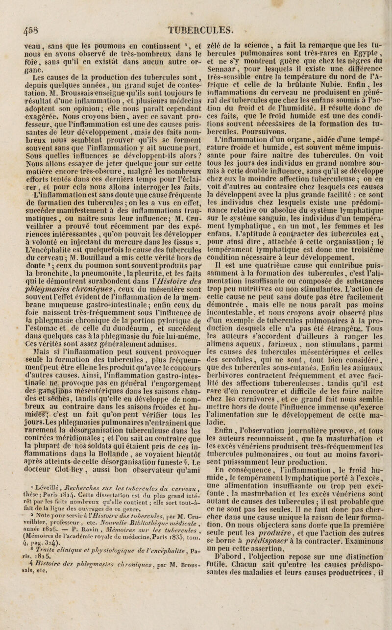 veau, sans que les poumons en continssent ', et nous en avons observé de très-nombreux dans le foie, sans qu’il en existât dans aucun autre or¬ gane. Les causes de la production des tubercules sont, depuis quelques années, un grand sujet de contes¬ tation. M. Broussaisenseigne qu’ils sont toujours le résultat d’une inflammation , et plusieurs médecins adoptent son opinion; elle nous paraît cependant exagérée. Nous croyons bien, avec ce savant pro¬ fesseur, que l’inflammation est une des causes puis¬ santes de leur développement, mais des faits nom¬ breux nous semblent prouver qu’ils se forment souvent sans que l’inflammation y ait aucune part. Sous quelles influences se développent-ils alors ? Nous allons essayer de jeter quelque jour sur cette matière encore très-obscure, malgré les nombreux eflForts tentés dans ces derniers temps pour l’éclai¬ rer , et pour cela nous allons interroger les faits. L’inflammation est sans doute une cause fréquente de formation des tubercules ; on les a vus en effet, succéder manifestement à des inflammations trau¬ matiques , ou naître sous leur influence ; M. Cru- veilhier a prouvé tout récemment par des expé¬ riences intéressantes , qu’on pouvait les développer à volonté en injectant du mercure dans les tissus 2. L’encéphalite est quelquefois la cause des tubercules du cerveau ; M. Bouillaud a mis cette vérité hors de doute 3 ; ceux du poumon sont souvent produits par la bronchite, la pneumonite, la pleurile, et les faits qui le démontrent surabondent dans Y Histoire des phlegmasies chroniques, ceux du mésentère sont souvent l’effet évident de l’inflammation de la mçm- brane muqueuse gastro-intestinale; enfin ceux du foie naissent très-fréquemment sous l’influence de la plîlegmasie chronique de la portion pylorique de l’estomac et de celle du duodénum, et succèdent dans quelques cas àlaphlegmasiedu foie lui-même. Ces vérités sont assez généralement admises. Mais si l’inflammation peut souvent provoquer seule la formation des tubercules , plus fréquem- ment’peut-être elle ne les produit qu’avec le concours d’autres causes. Ainsi, l’inflammation gastro-intes¬ tinale' ne provoque pas en général l’engorgement des ganglions mésentériques dans les saisons chau¬ des et sêéhes, tandis qu’elle en développe de nom¬ breux au contraire dans les saisons froides et hu¬ mides*; c’est un fait qu'on peut vérifier tous les jours.Les phlegmasies pulmonaires n’entraînent que rarement la désorganisation tuberculeuse dans les contrées méridionales ; et l’on sait au contraire que la plupart de nos soldats qui étaient pris de ces in¬ flammations dans la Hollande , se voyaient bientôt après atteints de cette désorganisation funeste 4. Le docteur Clot-Bey, aussi bon observateur qu’ami * Levcillé , lîecherches sur les tubercules du cerveau , these; Paris l8l4» Celte disserlafion est du plus grand inté¬ rêt par les faits nombreux qu’elle contient ; elle sort tout-à- fait de la ligne des ouvrages de ce genre. 2 Note pour servir à VHisioire des tubercules, par M. Cru- veilhier, professeur, etc. Nouvelle Bibliothèque médicale , annee 1826. — P. Ravin , Mémoires sur les tubercules , (Mémoires de l’académie royale de médecine,Paris i835, tom. 4, pag. 324). 3 Traité clinique et physiologique de l’encéphalite , Pa¬ ris, 1825. k Histoire des phlegmasies chroniques, M. Brous¬ sais, etc. zélé de la science, a fait la remarque que les tu¬ bercules pulmonaires sont très-rares en Egypte, et ne s’y montrent guère que chez les nègres du Sennaar, pour lesquels il existe une différence très-sensible entre la température du nord de l’A¬ frique et celle de la brûlante Nubie. Enfin, les inflammations du cerveau ne produisent en géné¬ ral des tubercules que chez les enfans soumis à l’ac¬ tion du froid et de l’humidité. 11 résulte donc de ces faits, que le froid humide est une des condi¬ tions souvent nécessaires de la formation des tu¬ bercules. Poursuivons. L’inflammation d’un organe, aidée d’une tempé¬ rature froide et humide, est souvent même impuis¬ sante pour faire naître des tubercules. On voit tous les jours des individus en grand nombre sou¬ mis à cette double influence, sans qu’il se développe chez eux la moindre affection tuberculeuse ; on en A oit d’autres au contraire chez lesquels ces causes la développent avec la plus grande facilité : ce sont les individus chez lesquels existe une prédomi¬ nance relative ou absolue du système lymphatique sur le système sanguin, les individus d’un tempéra¬ ment lymphatique , en un mot, les femmes et les enfans. L’aptitude à contracter des tubercules est, pour ainsi dire, attachée à cette organisation ; le tempérament lymphatique est donc une troisième condition nécessaire à leur développement. Il est une quatrième cause qui contribue puis¬ samment à la formation des tubercules, c’est l’ali¬ mentation insuffisante ou composée de substances trop peu nutritives ou non stimulantes. L’action de cette cause ne peut sans doute pas être facilement démontrée , mais elle ne nous paraît pas moins incontestable, et nous croyons avoir observé plus d’un exemple de tubercules pulmonaires à la pro¬ duction desquels elle n’a pas été étrangère. Tous les auteurs s’accordent d’ailleurs à ranger les alimens aqueux, farineux , non stimulans , parmi les causes des tubercules mésentériques et celles des scrofules, qui ne sont, tout bien considéré, que des tubercules sous-cutanés. Enfin les animaux herbivores contractent fréquemment et avec faci¬ lité des affections tuberculeuses, tandis qu’il est rare d’en rencontrer et difficile de les faire naître chez les carnivores, et ce grand fait nous semble mettre hors de doute l’influence immense qu’exerce l’alimentation sur le développement de cette ma¬ ladie. Enfin , l’observation journalière prouve, et tous les auteurs reconnaissent, que la masturbation et les excès vénériens produisent très-fréquemment les tubercules pulmonaires, ou tout au moins favori¬ sent puissamment leur production. En conséquence, l’inflammation, le froid hu¬ mide , le tempérament lymphatique porté à l’excès, une alimentation insuffisante ou trop peu exci¬ tante , la masturbation et les excès vénériens sont autant de causes des tubercules ; il est probable que ce ne sont pas les seules. 11 ne faut donc pas cher¬ cher dans une cause unique la raison de leur forma¬ tion. On nous objectera sans doute que la première seule peut les produire, et que l’action des autres se borne à prédisposer à la contracter. Examinons un peu cette assertion. D’abord, l’objection repose sur une distinction futile. Chacun sait qu’entre les causes prédispo¬ santes des maladies et leurs causes productrices, il